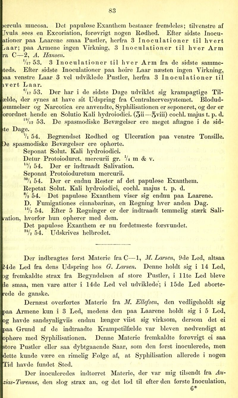 >ercula mucosa. Det papuløse Exanthem bestaaer fremdeles; tilvenstre af Jvula sees en Excoriation, forøvrigt nogen Rødhed. Efter sidste Inocu- ationer paa Laarene smaa Pustler, herfra 3 Inoculationer til hvert ^aar; paa Armene ingen Virkning, 3 Inoculationer til hver Arm ra C—2, A. Hansen. Vi2 53. 3 Inoculationer til hver Arm fra de sidste samme- steds. Efter sidste Inoculationer paa høire Laar næsten ingen Virkning, >aa venstre Laar 3 vel udviklede Pustler, herfra 3 Inoculationer til ivert La ar. %2 53. Der har i de sidste Dage udviklet sig krampagtige Til- æide, der synes at have sit Udspring fra Centralnervesystemet. Blodud- ømmelser og Narcotica ere anvendte, Syphilisationen er seponeret, og der er orordnet hende en Solutio Kali hydroiodici. (5ii—Sviii) cochl. majus t. p. d. 19/i2 53. De spasmodiske Bevægelser ere meget aftagne i de sid- ste Dage. % 54. Begrændset Rødhed og Ulceration paa venstre Tonsille. De spasmodiske Bevægelser ere ophørte. Seponat Solut. Kali hydroiodici. Detur Protoio duret. mercurii gr. lU m & v. l% 54. Der er indtraadt Salivation. Seponat Protoioduretum mercurii. 30/i 54. Der er endnu Rester af det papuløse Exanthem. Repetat Solut. Kali hydroiodici, cochl. majus t. p. d. % 54. Det papuløse Exanthem viser sig endnu paa Laarene. D. Fumigationes cinnabarinæ, en Røgning hver anden Dag. 14/2 54. Efter 5 Røgninger er der indtraadt temmelig stærk Sali- fation, hvorfor hun ophører med dem. Det papuløse Exanthem er nu fordetmeste forsvundet. 25A 54. Udskrives helbredet. Der indbragtes først Materie fra C—1, M. Larsen, 9de Led, altsaa 24de Led fra dens Udspring hos G. Larsen. Denne holdt sig i 14 Led, og fremkaldte strax fra Begyndelsen af store Pustler, i Ilte Led bleve le smaa, men vare atter i 14de Led vel udviklede; i 15de Led aborte- rede de ganske. Dernæst overførtes Materie fra M. Ellefsen, den vedligeholdt sig paa Armene kun i 3 Led, medens den paa Laarene holdt sig i 5 Led, og havde sandsynligviis endnu længer viist sig virksom, dersom det ei paa Grund af de indtraadte Krampetilfælde var bleven nødvendigt at ophøre med Syphilisationen. Denne Materie fremkaldte forøvrigt ei saa store Pustler eller saa dybtgaaende Saar, som den først inoculerede, men dette kunde være en rimelig Følge af, at Syphilisation allerede i nogen Tid havde fundet Sted. Der inoculeredes indtørret Materie, der var mig tilsendt fra Au- zias-Turenne, den slog strax an, og det lod til efter den første Inoculation,