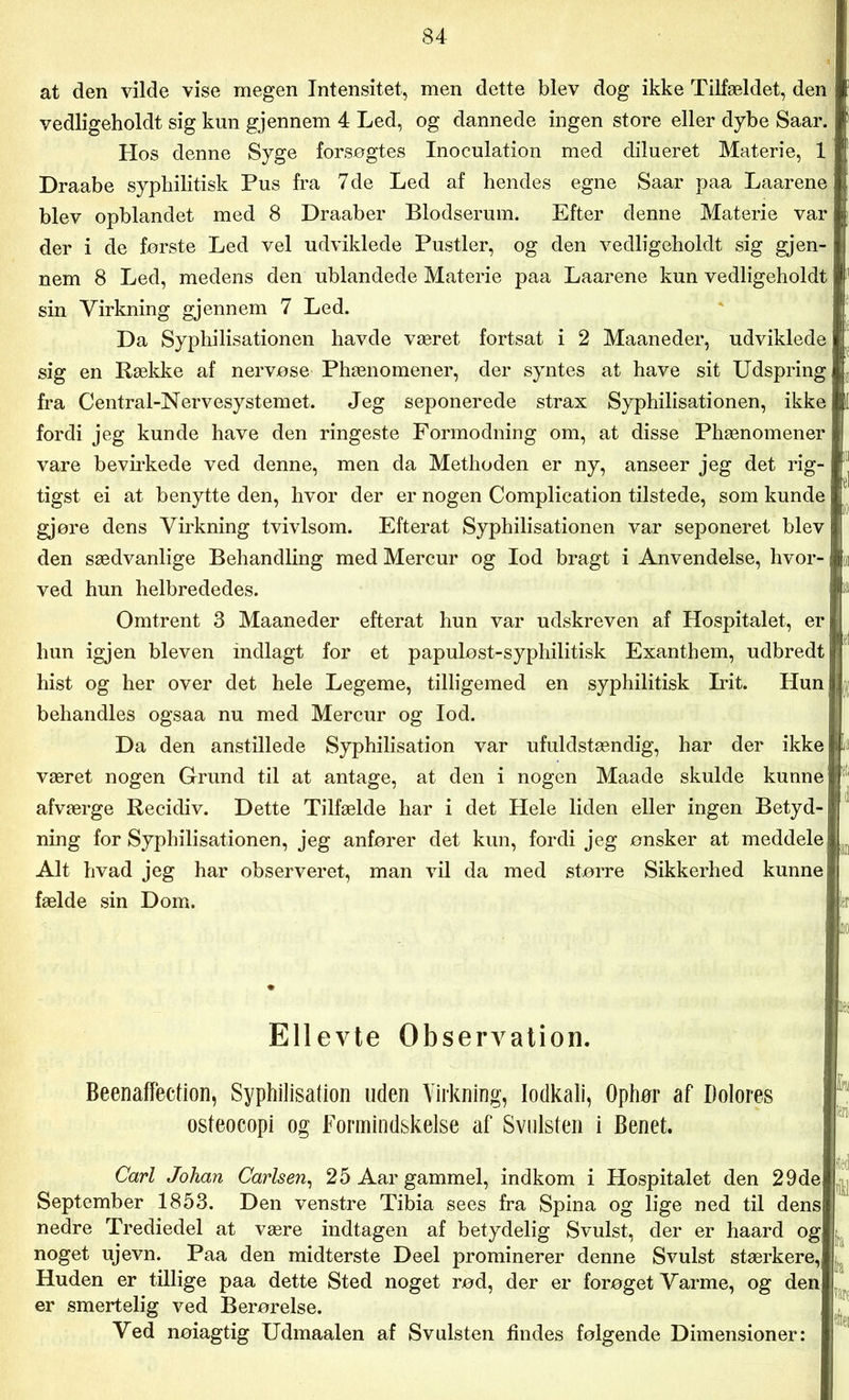 at den vilde vise megen Intensitet, men dette blev dog ikke Tilfældet, den vedligeholdt sig kun gjennem 4 Led, og dannede ingen store eller dybe Saar. Hos denne Syge forsøgtes Inoculation med dilueret Materie, 1 Draabe syphilitisk Pus fra 7 de Led af hendes egne Saar paa Laarene blev opblandet med 8 Draaber Blodserum. Efter denne Materie var der i de første Led vel udviklede Pustler, og den vedligeholdt sig gjen- nem 8 Led, medens den ublandede Materie paa Laarene kun vedligeholdt sin Virkning gjennem 7 Led. Da Syphilisationen havde været fortsat i 2 Maaneder, udviklede sig en Række af nervøse Phænomener, der syntes at have sit Udspring fra Central-Nervesystemet. Jeg seponerede strax Syphilisationen, ikke fordi jeg kunde have den ringeste Formodning om, at disse Phænomener vare bevirkede ved denne, men da Methoden er ny, anseer jeg det rig- tigst ei at benytte den, hvor der er nogen Complication tilstede, som kunde gjøre dens Virkning tvivlsom. Efterat Syphilisationen var seponeret blev den sædvanlige Behandling med Mercur og lod bragt i Anvendelse, hvor- ved hun helbrededes. Omtrent 3 Maaneder efterat hun var udskreven af Hospitalet, er hun igjen bleven indlagt for et papuløst-syphilitisk Exanthem, udbredt hist og her over det hele Legeme, tilligemed en syphilitisk Irit. Hun behandles ogsaa nu med Mercur og lod. Da den anstillede Syphilisation var ufuldstændig, har der ikke været nogen Grund til at antage, at den i nogen Maade skulde kunne afværge Recidiv. Dette Tilfælde har i det Hele liden eller ingen Betyd- ning for Syphilisationen, jeg anfører det kun, fordi jeg ønsker at meddele Alt hvad jeg har observeret, man vil da med større Sikkerhed kunne fælde sin Dom. , nej Ellevte Observation. Beenaffection, Syphilisation uden Virkning, lodkali, Ophør af Ilolores osteocopi og Formindskelse af Svulsten i Benet. Carl Johan Carlsen, 25 Aar gammel, indkom i Hospitalet den 29de September 1853. Den venstre Tibia sees fra Spina og lige ned til dens nedre Trediedel at være indtagen af betydelig Svulst, der er haard og noget ujevn. Paa den midterste Deel prominerer denne Svulst stærkere, Huden er tillige paa dette Sted noget rød, der er forøget Varme, og den er smertelig ved Berørelse. Ved nøiagtig Udmaalen af Svulsten findes følgende Dimensioner: i b fra vaiv