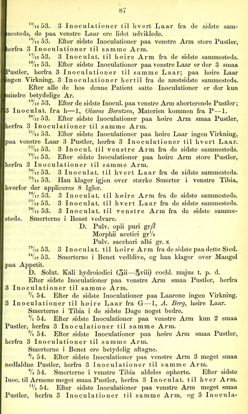 ld/i2 53. 3 Inoculationer til hvert Laar fra de sidste sam- nesteds, de paa venstre Laar ere lidet udviklede. 1 Vi2 53. Efter sidste Inoculationer paa venstre Arm store Pustler, lerfra 3 Inoculationer til samme Arm. 17/i2 53. 3 Inoculat. til høire Arm fra de sidste sammesteds. 1 /12 53. Efter sidste Inoculationer paa venstre Laar er der 3 smaa Ei’ustler, herfra 3 Inoculationer til samme Laar; paa høire Laar ngen Virkning, 3 Inoculationer hertil fra de næstsidste sammesteds. Efter alle de hos denne Patient satte Inoculationer er der kun nindre betydelige Ar. 19/i2 53. Efter de sidste Inocul. paa venstre Arm aborterende Pustler; 3 Inoculat. fra h—1, Olavus Berntzen, Materien kommen fra P—1. 20/i2 53. Efter sidste Inoculationer paa høire Arm smaa Pustler, herfra 3 Inoculationer til samme Arm. 2%2 3. Efter sidste Inoculationer paa høire Laar ingen Virkning, paa venstre Laar 3 Pustler, herfra 3 Inoculationer til hvert Laar. 22/i2 53. 3 Inocul. til venstre Arm fra de sidste sammesteds. 2Vi2 53. Efter sidste Inoculationer paa høire Arm store Pustler, herfra 3 Inoculationer til samme Arm. 2Vi2 53. 3 Inoculat. til hvert Laar fra de sidste sammesteds. 2i,/i2 53. Han klager igjen over stærke Smerter i venstre Tibia, hvorfor der appliceres 8 Igler. 26/i2 53. 3 Inoculat. til høire Arm fra de sidste sammesteds. 27/j2 53. 3 Inoculat. til hvert Laar fra de sidste sammesteds. 28/i2 53. 3 Inoculat. til venstre Arm fra de sidste samme- steds. Smerterne i Benet vedvare. D. Pulv. opii puri gr/? Morphii acetici gr yU Pulv. sacchari albi gr. x 29/i2 53. 3 Inoculat. til høire Arm fra de sidste paa dette Sted. 31/i2 53. Smerterne i Benet vedblive, og han klager over Mangel i paa Appetit. D. Solut. Kali hydroiodici (5ii—Sviii) cochl. majus t. p. d. Efter sidste Inoculationer paa venstre Arm smaa Pustler, herfra 3 Inoculationer til samme Arm. % 54. Efter de sidste Inoculationer paa Laarene ingen Virkning. 3 Inoculationer til høire Laar fra G—1, A. Berg, høire Laar. Smerterne i Tibia i de sidste Dage noget bedre. 3/i 54. Efter sidste Inoculationer paa venstre Arm kun 2 smaa Pustler, herfra 3 Inoculationer til samme Arm. Vi 54. Efter sidste Inoculationer paa høire Arm smaa Pustler, herfra 3 Inoculationer til samme Arm. Smerterne i Benet ere betydelig aftagne. % 54. Efter sidste Inoculationer paa venstre Arm 3 meget smaa nedfaldne Pustler, herfra 3 Inoculationer til samme Arm. % 54. Smerterne i venstre Tibia aldeles ophørte. Efter sidste Inoc. til Armene meget smaa Pustler, herfra 3 Inoculat. til hver Arm. u/i 54. Efter sidste Inoculationer paa venstre Arm meget smaa Pustler, herfra 3 Inoculationer til samme Arm, og 3 Inocula- .