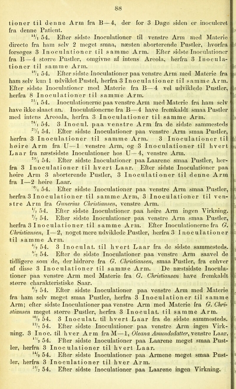 tioner til denne Arm fra B—4, der for 3 Dage siden er inoculeret fra denne Patient. u/i 54. Efter sidste Inoculationer til venstre Arm med Materie directe fra ham selv 2 meget smaa, næsten aborterende Pustler, hvorfra forsøges 3 Inoculationer til samme Arm. Efter sidste Inoculationer fra B—4 større Pustler, omgivne af intens Areola, herfra 3 Inocula- tioner til samme Arm. l% 54. Efter sidste Inoculationer paa venstre Arm med Materie fra ham selv kun 1 udviklet Pustel, herfra 3 Inoculation er til samme Arm. Efter sidste Inoculationer med Materie fra B—4 vel udviklede Pustler, herfra 8 Inoculationer til samme Arm. 21/i 54. Inoculationerne paa venstre Arm med Materie fra ham selv have ikke slaaet an. Inoculationerne fra B—4 have fremkaldt smaa Pustler med intens Areoala, herfra 3 Inoculationer til samme Arm. 24/i 54. 3 Inocul. paa venstre Arm fra de sidste sammesteds 2,/i 54. Efter sidste Inoculationer paa venstre Arm smaa Pustler, herfra 3 Inoculationer til samme Arm. 3 Inoculationer til høire Arm fra U—1 venstre Arm, og 3 Inoculationer til hvert Laar fra næstsidste Inoculationer hos U—4, venstre Arm. 2% 54. Efter sidste Inoculationer paa Laarene smaa Pustler, her- fra 3 Inoculationer til hvert Laar. Efter sidste Inoculationer paa høire Arm 3 aborterende Pustler, 3 Inoculationer til denne Arm fra I—2 høire Laar. % 54. Efter sidste Inoculationer paa venstre Arm smaa Pustler, herfra 3 Inoculationer til samme Arm, 3 Inoculationer til ven- stre Arm fra Gunerius Christiansen, venstre Arm. ‘A 54. Efter sidste Inoculationer paa høire Arm ingen Virkning. 2/s 54. Efter sidste Inoculationer paa venstre Arm smaa Pustler, herfra 3 Ino culationer til samme Arm. Efter Inoculationerne fra G. Christiansen, I—2, noget mere udviklede Pustler, herfra 3 Inoculationer til samme Arm. 4/2 54. 3 Inoculat. til hvert Laar fra de sidste sammesteds. 6/s 54. Efter de sidste Inoculationer paa venstre Arm saavel de tidligere som de, der hidrøre fra G. Christiansen, smaa Pustler, fra enhver af disse 3 Inoculationer til samme Arm. De næstsidste Inocula- tioner paa venstre Arm med Materie fra G. Christiansen have fremkaldt større charakteristiske Saar. % 54. Efter sidste Inoculationer paa venstre Arm med Materie fra ham selv meget smaa Pustler, herfra 3 Inoculationer til samme Arm; efter sidste Inoculationer paa venstre Arm med Materie fra G. Chri- stiansen meget større Pustler, herfra 3 Inoculat. til samme Arm. '% 54. 3 Inoculat. til hvert Laar fra de sidste sammesteds. 12/2 54. Efter sidste Inoculationer paa venstre Arm ingen Virk- ning. 3 In o c. til hver Arm fra M—1, Oleana Amundsdatter, venstre Laar. I3/* 54. Ffter sidste Inoculationer paa Laarene meget smaa Pust- ler, herfra 3 Inoculationer til hvert Laar. 14/2 54. Efter sidste Inoculationer paa Armene meget smaa Pust- ler, herfra 3 Inoculationer til hver Arm. 16/3 54. Efter sidste Inoculationer paa Laarene ingen Virkning.
