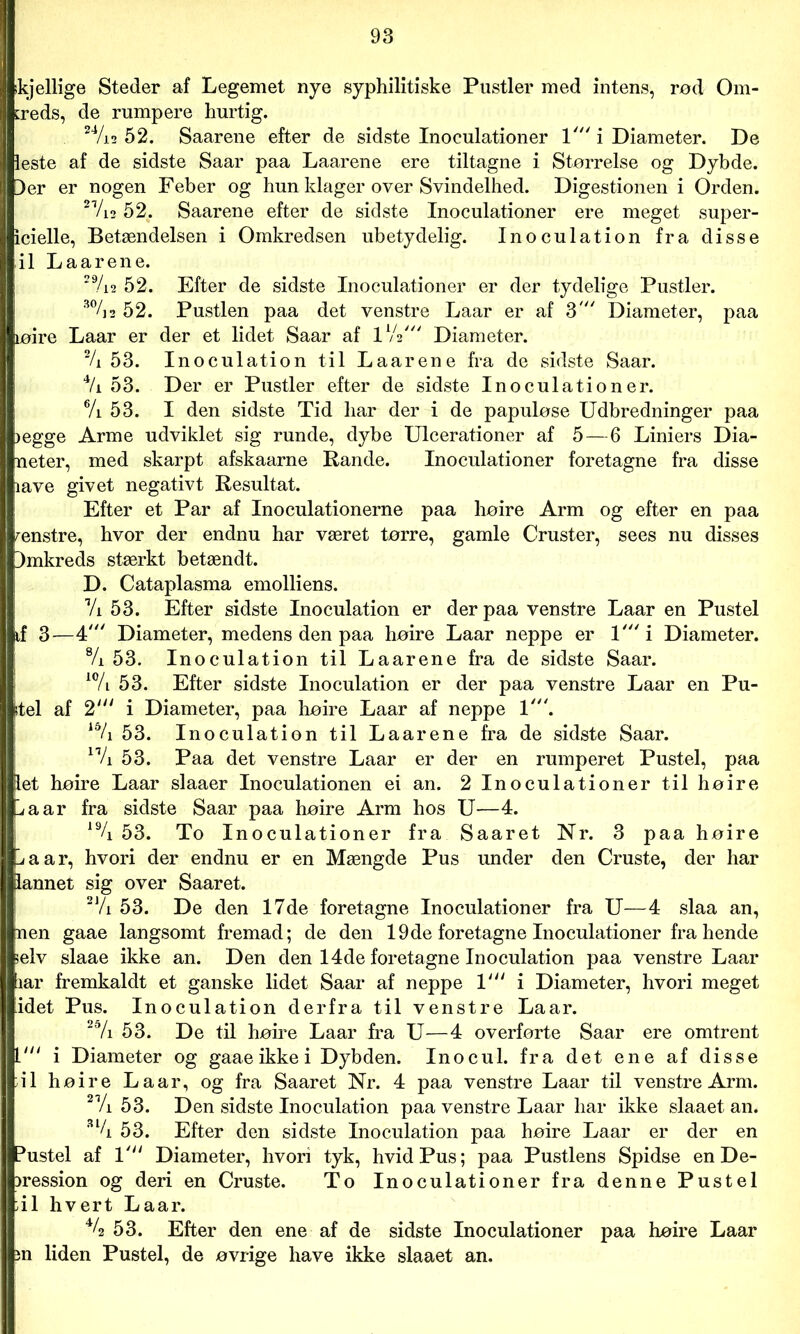»kjellige Steder af Legemet nye syphilitiske Pustler med intens, rod Om- kreds, de rumpere hurtig. 24/i2 52. Saarene efter de sidste Inoculationer 1' i Diameter. De ieste af de sidste Saar paa Laarene ere tiltagne i Størrelse og Dybde. Der er nogen Feber og hun klager over Svindelhed. Digestionen i Orden. 21/i2 52. Saarene efter de sidste Inoculationer ere meget super- icielle, Betændelsen i Omkredsen ubetydelig. Inoculation fra disse il Laarene. 29/i2 52. Efter de sidste Inoculationer er der tydelige Pustler. 3%2 52. Pustlen paa det venstre Laar er af 3' Diameter, paa løire Laar er der et lidet Saar af P/V Diameter. % 53. Inoculation til Laarene fra de sidste Saar. 4/i 53. Der er Pustler efter de sidste Inoculationer. 6/i 53. I den sidste Tid har der i de papuløse Udbredninger paa jegge Arme udviklet sig runde, dybe Ulcerationer af 5—6 Liniers Dia- neter, med skarpt afskaarne Rande. Inoculationer foretagne fra disse lave givet negativt Resultat. Efter et Par af Inoculationerne paa høire Arm og efter en paa renstre, hvor der endnu har været tørre, gamle Cruster, sees nu disses Dmkreds stærkt betændt. D. Cataplasma emolliens. Vi 53. Efter sidste Inoculation er der paa venstre Laar en Pustel if 3—4Diameter, medens den paa høire Laar neppe er l'i Diameter. % 53. Inoculation til Laarene fra de sidste Saar. 10/i 53. Efter sidste Inoculation er der paa venstre Laar en Pu- tel af 2' i Diameter, paa høire Laar af neppe 1'. 15/i 53. Inoculation til Laarene fra de sidste Saar. n/i 53. Paa det venstre Laar er der en rumperet Pustel, paa let høire Laar slaaer Inoculationen ei an. 2 Inoculationer til høire l/aar fra sidste Saar paa høire Arm hos U—4. 19/i 53. To Inoculationer fra Saaret Nr. 3 paa høire La ar, hvori der endnu er en Mængde Pus under den Cruste, der har lannet sig over Saaret. 2J/i 53. De den 17de foretagne Inoculationer fra U—4 slaa an, nen gaae langsomt fremad; de den 19de foretagne Inoculationer fra hende selv slaae ikke an. Den den 14de foretagne Inoculation paa venstre Laar lar fremkaldt et ganske lidet Saar af neppe 1' i Diameter, hvori meget idet Pus. Inoculation derfra til venstre Laar. 25/i 53. De til høire Laar fra U—4 overførte Saar ere omtrent L' i Diameter og gaae ikke i Dybden. Inocul. fra det ene af disse 41 høire Laar, og fra Saaret Nr. 4 paa venstre Laar til venstre Arm. 2Vi 53. Den sidste Inoculation paa venstre Laar har ikke slaaet an. 3l/i 53. Efter den sidste Inoculation paa høire Laar er der en Pustel af 1' Diameter, hvori tyk, hvid Pus; paa Pustlens Spidse en De- pression og deri en Cruste. To Inoculationer fra denne Pustel 41 hvert Laar. 44 53. Efter den ene af de sidste Inoculationer paa høire Laar m liden Pustel, de øvrige have ikke slaaet an.