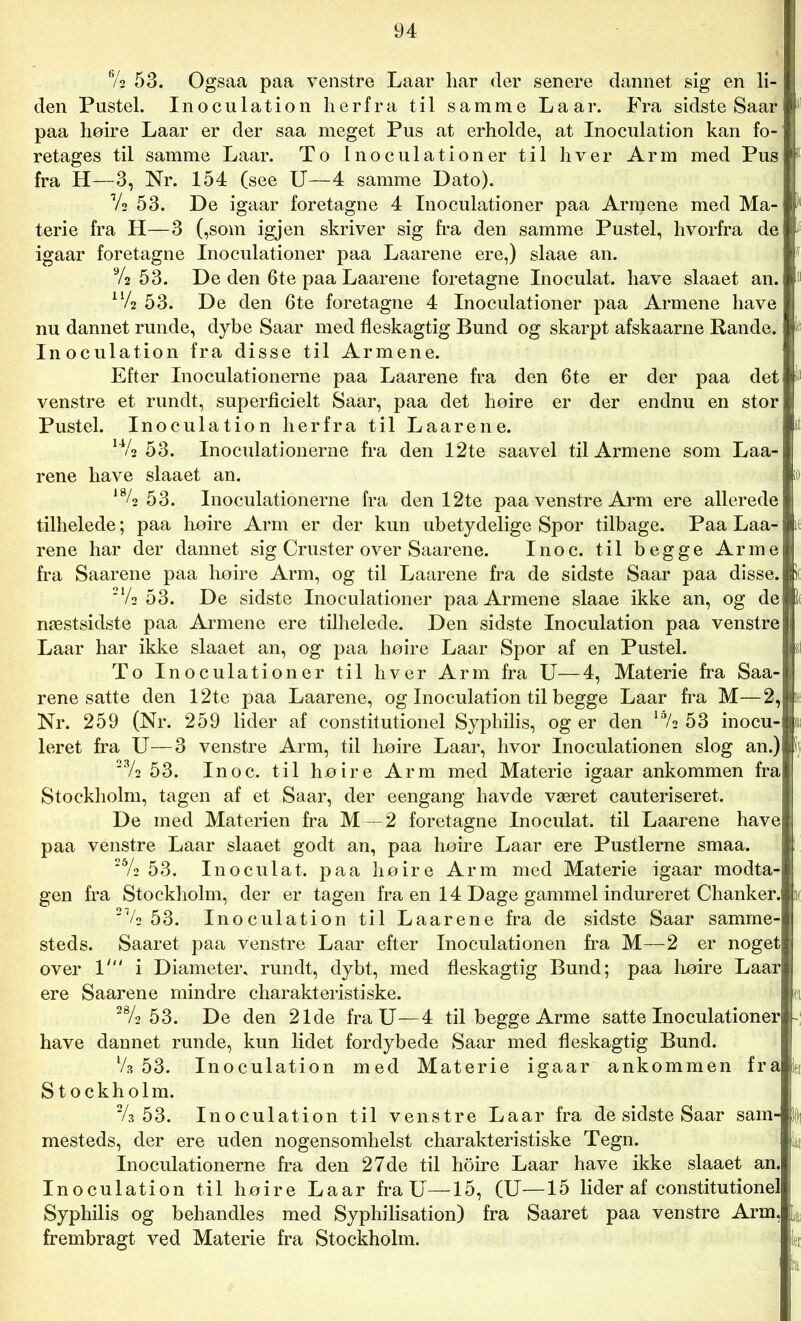 6/s 53. Ogsaa paa venstre Laar liar der senere dannet sig en li- den Pustel. Inoculation herfra til samme Laar. Fra sidste Saar paa høire Laar er der saa meget Pus at erholde, at Inoculation kan fo- retages til samme Laar. To Inoculationer til hver Arm med Pus fra H—3, Nr. 154 (see U—4 samme Dato). 7* 53. De igaar foretagne 4 Inoculationer paa Armene med Ma- terie fra H—3 (,som igjen skriver sig fra den samme Pustel, hvorfra de igaar foretagne Inoculationer paa Laarene ere,) slaae an. 9/a 53. De den 6te paa Laarene foretagne Inoculat. have slaaet an. ll/2 53. De den 6te foretagne 4 Inoculationer paa Armene have nu dannet runde, dybe Saar med fleskagtig Bund og skarpt afskaarne Rande. Inoculation fra disse til Armene. Efter Inoculationerne paa Laarene fra den 6te er der paa det venstre et rundt, superficielt Saar, paa det høire er der endnu en stor Pustel. Inoculation herfra til Laarene. 14/2 53. Inoculationerne fra den 12te saavel til Armene som Laa- rene have slaaet an. > 184 53. Inoculationerne fra den 12te paa venstre Arm ere allerede tilhelede; paa høire Arm er der kun ubetydelige Spor tilbage. Paa Laa- rene har der dannet sig Cruster over Saarene. Inoc. til begge Arme fra Saarene paa høire Arm, og til Laarene fra de sidste Saar paa disse. 21/s 53. De sidste Inoculationer paa Armene slaae ikke an, og de næstsidste paa Armene ere tilhelede. Den sidste Inoculation paa venstre Laar har ikke slaaet an, og paa høire Laar Spor af en Pustel. To Inoculationer til hver Arm fra U—4, Materie fra Saa- rene satte den 12te paa Laarene, og Inoculation til begge Laar fra M—2, Nr. 259 (Nr. 259 lider af constitutionel Syphilis, og er den *72 53 inocu- leret fra U—3 venstre Arm, til høire Laar, hvor Inoculation en slog an.) 23/2 53. Inoc. til høire Arm med Materie igaar ankommen fra Stockholm, tagen af et Saar, der eengang havde været cauteriseret. De med Materien fra M — 2 foretagne Inoculat. til Laarene have paa venstre Laar slaaet godt an, paa høire Laar ere Pustlerne smaa. 2&/2 53. Inoculat. paa høire Arm med Materie igaar modta- gen fra Stockholm, der er tagen fra en 14 Dage gammel indureret Chanker. m 21/o 53. Inoculation til Laarene fra de sidste Saar samme- steds. Saaret paa venstre Laar efter Inoculationen fra M—2 er noget over 1' i Diameter, rundt, dybt, med fleskagtig Bund; paa høire Laar ere Saarene mindre charakteristiske. *1 28/2 5 3. De den 21de fra U—4 til begge Arme satte Inoculationer have dannet runde, kun lidet fordybede Saar med fleskagtig Bund. V3 53. Inoculation med Materie igaar ankommen fra i Stockholm. V3 53. Inoculation til venstre Laar fra de sidste Saar sam- jii mesteds, der ere uden nogensomhelst charakteristiske Tegn. lai Inoculationerne fra den 27de til hoire Laar have ikke slaaet an. Inoculation til høire Laar fra U—15, (U—15 lider af constitutionel Syphilis og behandles med Syphilisation) fra Saaret paa venstre Arm, L frembragt ved Materie fra Stockholm. ji