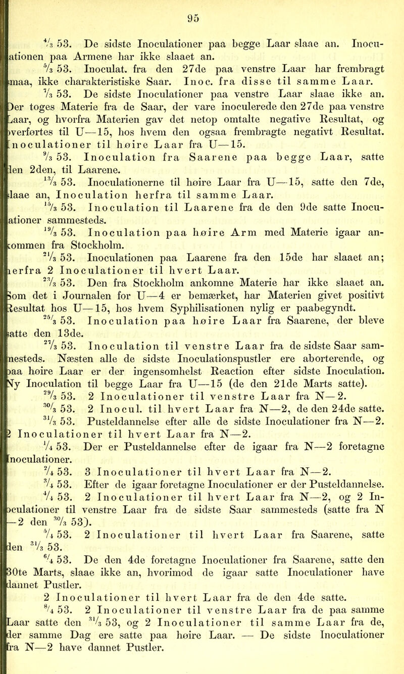 44 53. De sidste Inoculationer paa begge Laar slaae an. Inocu- | ationen paa Armene har ikke slaaet an. 64 53. Inoculat. fra den 27de paa venstre Laar har frembragt imaa, ikke charakteristiske Saar. Inoc. fra disse til samme Laar. V3 53. De sidste Inoculationer paa venstre Laar slaae ikke an. [)er toges Materie fra de Saar, der vare inoculerede den 27de paa venstre l/aar, og hvorfra Materien gav det netop omtalte negative Resultat, og >verførtes til U—15, hos hvem den ogsaa frembragte negativt Resultat, inoculationer til høire Laar fra U—15. 94 53. Inoculation fra Saarene paa begge Laar, satte len 2den, til Laarene. ^34 53. Inoculationerne til høire Laar fra U—15, satte den 7de, slaae an, Inoculation herfra til samme Laar. 16/s 53. Inoculation til Laarene fra de den 9de satte Inocu- ationer sammesteds. 194 53. Inoculation paa høire Arm med Materie igaar an- kommen fra Stockholm. 214 53. Inoculationen paa Laarene fra den 15de har slaaet an; ierfra 2 Inoculationer til hvert Laar. 234 53. Den fra Stockholm ankomne Materie har ikke slaaet an. 5om det i Journalen for U—4 er bemærket, har Materien givet positivt lesultat hos U—15, hos hvem Syphilisationen nylig er paabegyndt. 25/3 53. Inoculation paa høire Laar fra Saarene, der bleve satte den 13 de. 214 53. Inoculation til venstre Laar fra de sidste Saar sam- mesteds. Næsten alle de sidste Inoculationspustler ere aborterende, og )aa høire Laar er der ingensomhelst Reaction efter sidste Inoculation. Sy Inoculation til begge Laar fra U—15 (de den 21de Marts satte). 294 53. 2 Inoculationer til venstre Laar fra N—2. 304 5 3. 2 Inocul. til hvert Laar fra N—2, de den 24de satte. 314 53. Pusteldannelse efter alle de sidste Inoculationer fra N—2. P Inoculationer til hvert Laar fra N—2. V4 53. Der er Pusteldannelse efter de igaar fra N—2 foretagne inoculationer. 24 53. 3 Inoculationer til hvert Laar fra N—2. 34 53. Efter de igaar foretagne Inoculationer er der Pusteldannelse. 44 53. 2 Inoculationer til hvert La ar fra N—2, og 2 In- Dculationer til venstre Laar fra de sidste Saar sammesteds (satte fra N — 2 den 304 53). % 53. 2 Inoculationer til hvert Laar fra Saarene, satte len 314 53. 64 53. De den 4de foretagne Inoculationer fra Saarene, satte den 30te Marts, slaae ikke an, hvorimod de igaar satte Inoculationer have dannet Pustler. 2 Inoculationer til hvert Laar fra de den 4de satte. % 53. 2 Inoculationer til venstre Laar fra de paa samme Laar satte den 314 53, og 2 Inoculationer til samme Laar fra de, der samme Dag ere satte paa høire Laar. — De sidste Inoculationer fra N—2 have dannet Pustler.