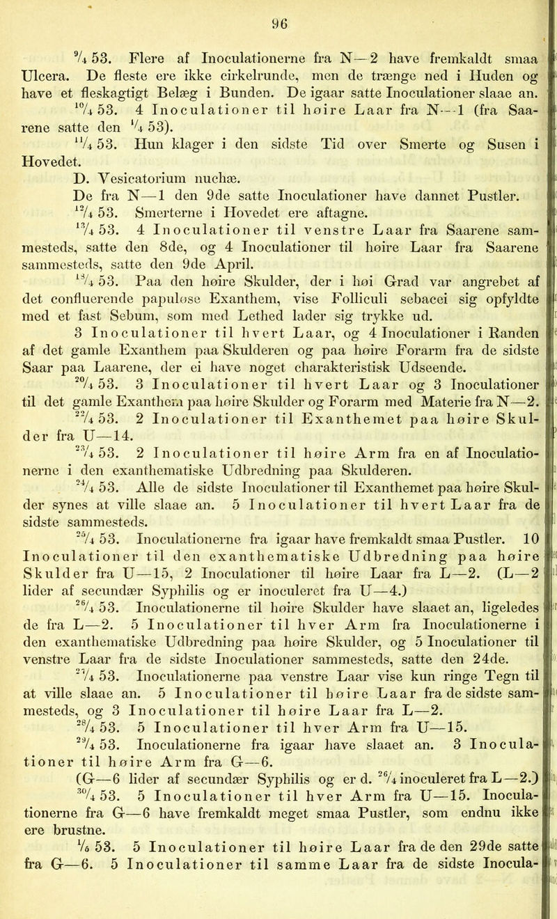 9A 53. Flere af Inoculationerne fra N—2 have fremkaldt smaa Ulcera. De fleste ere ikke cirkelrunde, men de trænge ned i Huden og have et fleskagtigt Belæg i Bunden. De igaar satte Inoculationer slaae an. 10A 53. 4 Inoculationer til hoire Laar fra N— 1 (fra Saa- rene satte den XU 53). liU 53. Hun klager i den sidste Tid over Smerte og Susen i Hovedet. D. Vesicatorium nuchæ. De fra N—1 den 9de satte Inoculationer have dannet Pustler. 12/4 53. Smerterne i Hovedet ere aftagne. 13A 53. 4 Inoculationer til venstre Laar fra Saarene sam- mesteds, satte den 8de, og 4 Inoculationer til hoire Laar fra Saarene sammesteds, satte den 9de April. l% 53. Paa den hoire Skulder, der i hoi Grad var angrebet af det confluerende papulose Exanthem, vise Folliculi sebacei sig opfyldte med et fast Sebum, som med Lethed lader sig trykke ud. 3 Inoculationer til hvert Laar, og 4 Inoculationer i Randen af det gamle Exanthem paa Skulderen og paa hoire Forarm fra de sidste Saar paa Laarene, der ei have noget charakteristisk Udseende. 20A 53. 3 Inoculationer til hvert Laar og 3 Inoculationer til det gamle Exanthem paa hoire Skulder og Forarm med Materie fra N—2. 22A 53. 2 Inoculationer til Exanthemet paa hoire Skul- der fra U—14. 2% 53. 2 Inoculationer til hoire Arm fra en af Inoculatio- nerne i den exanthematiske Udbredning paa Skulderen. 24A 53. Alle de sidste Inoculationer til Exanthemet paa hoire Skul- der synes at ville slaae an. 5 Inoculationer til hvert Laar fra de sidste sammesteds. 26A 53. Inoculationerne fra igaar have fremkaldt smaa Pustler. 10 Inoculationer til den exanthematiske Udbredning paa hoire Skulder fra U—15, 2 Inoculationer til hoire Laar fra L—2. (L—2 lider af secundær Syphilis og er inoculeret fra U—4.) 26A 53. Inoculationerne til hoire Skulder have slaaet an, ligeledes ir de fra L—2. 5 Inoculationer til hver Arm fra Inoculationerne i den exanthematiske Udbredning paa hoire Skulder, og 5 Inoculationer til venstre Laar fra de sidste Inoculationer sammesteds, satte den 24de. 2Vé 53. Inoculationerne paa venstre Laar vise kun ringe Tegn til at ville slaae an. 5 Inoculationer til hoire Laar fra de sidste sam- »< mesteds, og 3 Inoculationer til hoire Laar fra L—2. 28A 53. 5 Inoculationer til hver Arm fra U—15. 29A 53. Inoculationerne fra igaar have slaaet an. 3 Inocula- tioner til hoire Arm fra G—6. (G—6 lider af secundær Syphilis og er d. 26/4 inoculeret fra L—2.) i»i 3% 53. 5 Inoculationer til hver Arm fra U—15. Inocula- tionerne fra G—6 have fremkaldt meget smaa Pustler, som endnu ikke ere brustne. Va 53. 5 Inoculationer til hoire Laar fra de den 29de satte M fra G—6. 5 Inoculationer til samme Laar fra de sidste Inocula-