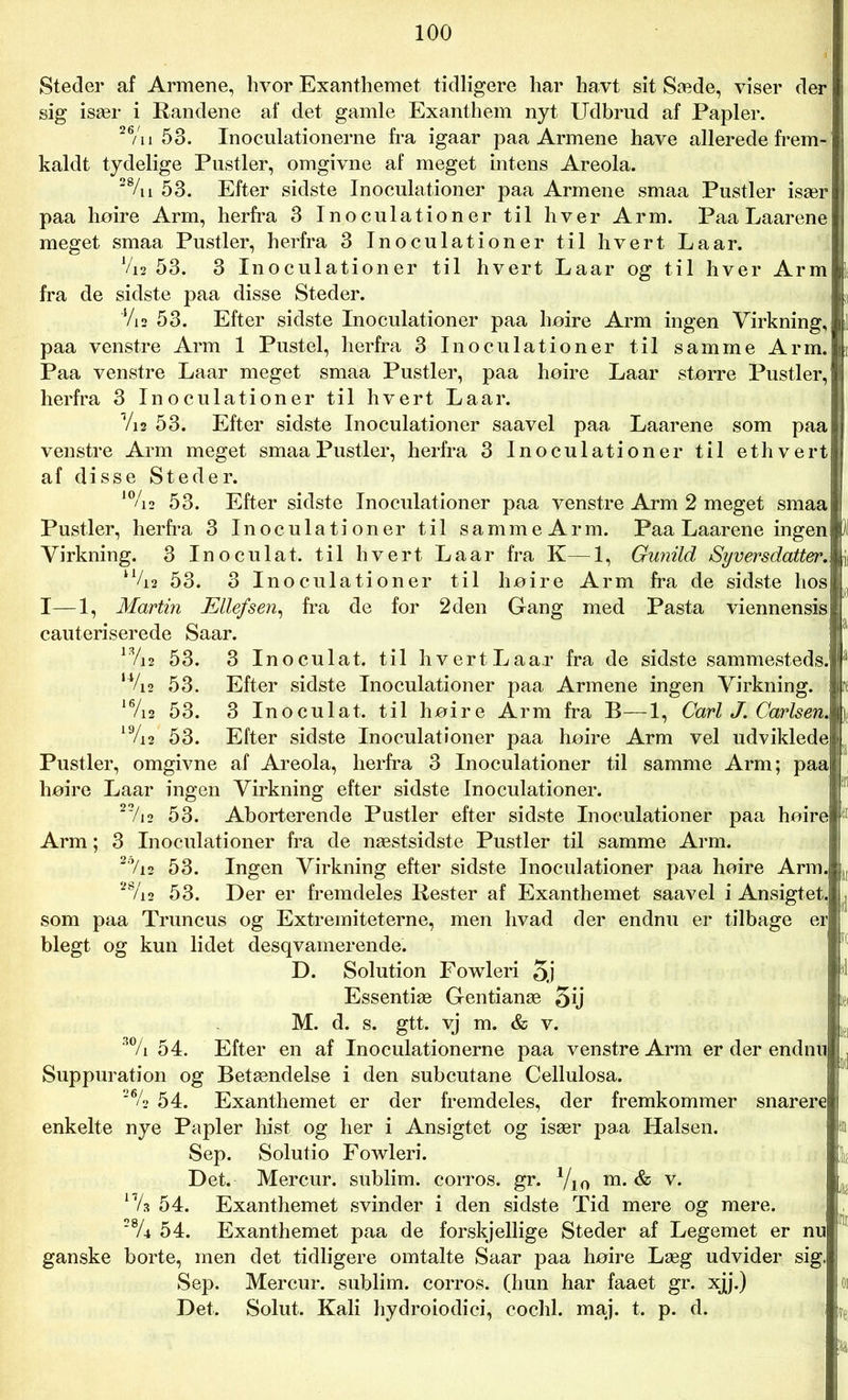 Steder af Armene, hvor Exanthemet tidligere har ha.vt sit Sæde, viser der sig især i Randene af det gamle Exanthem nyt Udbrud af Papler. 26/u 53. Inoculationerne fra igaar paa Armene have allerede frem- kaldt tydelige Pustler, omgivne af meget intens Areola. 28/u 53. Efter sidste Inoculationer paa Armene smaa Pustler især paa høire Arm, herfra 3 Inoculationer til hver Arm. Paa Laarene meget smaa Pustler, herfra 3 Inoculationer til hvert Laar. V12 53. 3 Inoculationer til hvert Laar og til hver Arm fra de sidste paa disse Steder. 4/is 53. Efter sidste Inoculationer paa høire Arm ingen Virkning, paa venstre Arm 1 Pustel, herfra 3 Inoculationer til samme Arm. Paa venstre Laar meget smaa Pustler, paa høire Laar større Pustler, herfra 3 Inoculationer til hvert Laar. Vi2 53. Efter sidste Inoculationer saavel paa Laarene som paa venstre Arm meget smaa Pustler, herfra 3 Inoculationer til ethvert af disse Steder. 10/i2 53. Efter sidste Inoculationer paa venstre Arm 2 meget smaa Pustler, herfra 3 Inoculationer til sammeArm. Paa Laarene ingen Virkning. 3 Inoculat. til hvert La ar fra K—1, Gunild Syversdatter. l%2 53. 3 Inoculationer til høire Arm fra de sidste hos I—1, Martin Ellefsen, fra de for 2 den Gang med Pasta viennensis cauteriserede Saar. 1V12 53. 3 Inoculat. til hvert Laar fra de sidste sammesteds. u/io 53. Efter sidste Inoculationer paa Armene ingen Virkning. 16/i2 53. 3 Inoculat. til høire Arm fra B—1, Carl J. Carlsen. 1 Vi2 53. Efter sidste Inoculationer paa høire Arm vel udviklede Pustler, omgivne af Areola, herfra 3 Inoculationer til samme Arm; paa høire Laar ingen Virkning efter sidste Inoculationer. 22/i2 53. Aborterende Pustler efter sidste Inoculationer paa høire Arm; 3 Inoculationer fra de næstsidste Pustler til samme Arm. 27i2 53. Ingen Virkning efter sidste Inoculationer paa høire Arm. |r 28/i2 53. Der er fremdeles Rester af Exanthemet saavel i Ansigtet.! , som paa Truncus og Extremiteterne, men hvad der endnu er tilbage er blegt og kun lidet desqvamerende. D. Solution Fowleri 5j ' Essentiæ Gentianæ 5ij ki M. d. s. gtt. vj m. & v. 30/i 54. Efter en af Inoculationerne paa venstre Arm er der endnu! j Suppuration og Betændelse i den subcutane Cellulosa. 2% 54. Exanthemet er der fremdeles, der fremkommer snarere enkelte nye Papler hist og her i Ansigtet og især paa Halsen. sn Sep. Solutio Fowleri. Det. Mercur. sublim, corros. gr. Vi o m- & v* 17/s 54. Exanthemet svinder i den sidste Tid mere og mere. 28/i 54. Exanthemet paa de forskjellige Steder af Legemet er nu ganske borte, men det tidligere omtalte Saar paa høire Læg udvider sig. Sep. Mercur. sublim, corros. (hun har faaet gr. xjj.) Det. Solut. Kali hydroiodici, cochl. maj. t. p. d. 01