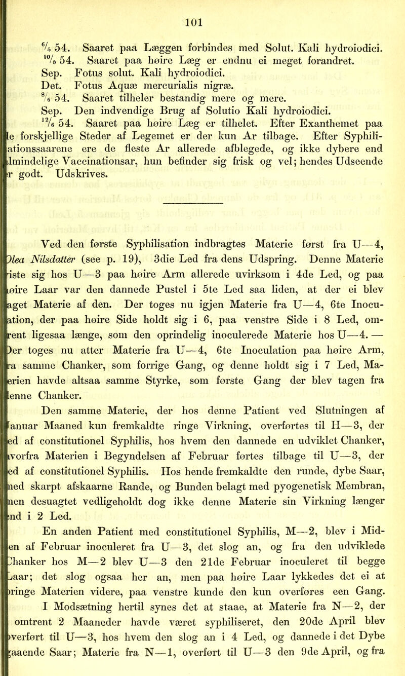 64> 54. Saaret paa Læggen forbindes med Solut. Kali hydroiodici. ‘% 54. Saaret paa hoire Læg er endnu ei meget forandret. Sep. Fotus solut. Kali hydroiodici. Det. Fotus Aquæ mercurialis nigræ. %• 54. Saaret tilheler bestandig mere og mere. Sep. Den indvendige Brug af Solutio Kali hydroiodici. ]2/e 54. Saaret paa hoire Læg er tilhelet. Efter Exanthemet paa le forskjellige Steder af Legemet er der kun Ar tilbage. Efter Syphili- ationssaarene ere de fleste Ar allerede afblegede, og ikke dybere end almindelige Vaccinationsar, hun befinder sig frisk og vel; hendes Udseende r godt. Udskrives. Ved den første Syphilisation indbragtes Materie først fra U—4, )lea Nilsdatter (see p. 19), 3die Led fradens Udspring. Denne Materie iste sig hos U—3 paa hoire Arm allerede uvirksom i 4de Led, og paa løire Laar var den dannede Pustel i 5te Led saa liden, at der ei blev åget Materie af den. Der toges nu igjen Materie fra U—4, 6te Inocu- ation, der paa hoire Side holdt sig i 6, paa venstre Side i 8 Led, om- rent ligesaa længe, som den oprindelig inoculerede Materie hos U—4. — ler toges nu atter Materie fra U—4, 6te Inoculation paa hoire Arm, fa samme Chanker, som forrige Gang, og denne holdt sig i 7 Led, Ma- erien havde altsaa samme Styrke, som første Gang der blev tagen fra ienne Chanker. Den samme Materie, der hos denne Patient ved Slutningen af lanuar Maaned kun fremkaldte ringe Virkning, overførtes til II—3, der ed af constitutionel Syphilis, hos hvem den dannede en udviklet Chanker, ivorfra Materien i Begyndelsen af Februar fortes tilbage til U—3, der ted af constitutionel Syphilis. Hos hende fremkaldte den runde, dybe Saar, ned skarpt afskaarne Rande, og Bunden belagt med pyogenetisk Membran, nen desuagtet vedligeholdt dog ikke denne Materie sin Virkning længer >nd i 2 Led. En anden Patient med constitutionel Syphilis, M—2, blev i Mid- en af Februar inoculeret fra U—3, det slog an, og fra den udviklede Ihanker hos M—2 blev U—3 den 21de Februar inoculeret til begge liaar; det slog ogsaa her an, men paa hoire Laar lykkedes det ei at )ringe Materien videre, paa venstre kunde den kun overfores een Gang. I Modsætning hertil synes det at staae, at Materie fra N—2, der omtrent 2 Maaneder havde været syphiliseret, den 20de April blev »verfort til U—3, hos hvem den slog an i 4 Led, og dannede i det Dybe £aaende Saar; Materie fra N—1, overfort til U—3 den 9de April, og fra