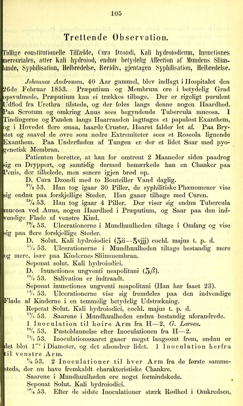 Trettende Observation. Tidlige constitulionelle Tilfælde, Cura Dzondi, Kali hydroiodicum, Inunctiones mercuriales, atter Kali hydroiod, endnu betydelig AØection af Mundens Sliini- iiinde, Syphilisation, Helbredelse, Recidiv, gjentagen Syphilisation, Helbredelse. Johannes Andreasen, 40 Aar gammel, blev indlagt i Hospitalet den 26de Februar 1853. Præputium og Membrum ere i betydelig Grad opsvulmede, Præputium kan ei trækkes tilbage. Der er rigeligt purulent [Jdflod fra Urethra tilstede, og der føles langs denne nogen Haardhed. [Paa Scrotum og omkring Anus sees begyndende Tubercula mucosa. I Tindingerne og Panden langs Haarranden iagttages et papuløst Exanthem, og i Hovedet flere smaa, haarde Cruster, Haaret falder let af. Paa Bry- stet og saavel de øvre som nedre Extremiteter sees et Roseola lignende Exanthem. Paa Underfladen af Tungen er der et lidet Saar med pyo- genetisk Membran. (Patienten beretter, at han for omtrent 2 Maaneder siden paadrog ig en Dryppert, og samtidig dermed bemærkede han en Chanker paa 5enis, der tilhelede, men senere igjen brød op. D. Cura Dzondi med to Bouteiller Vand daglig. 21/3 53. Han tog igaar 30 Piller, de syphilitiske Phænomener vise i sig endnu paa forskjellige Steder. Han gaaer tilbage med Curen. 2% 53. Han tog igaar 4 Piller. Der viser sig endnu Tubercula jmucosa ved Anus, nogen Haardhed i Præputium, og Saar paa den ind- vendige Flade af venstre Kind. 29A 53. Ulcerationerne i Mundhuulheden tiltage i Omfang og vise sig paa flere forskjellige Steder. D. Solut. Kali hydroiodici (5ii—§vjj[j) cochl. majus t. p. d. V/a 53. Ulcerationerne i Mundhuulheden tiltage bestandig mere jog mere, især paa Kindernes Sliimmembran. Seponat solut. Kali hydroiodici. D. Inunctiones ungventi neapolitani (5/?)* J% 53. Salivation er indtraadt. Seponat inunctiones ungventi neapolitani (Han har faaet 23). 53. Ulcerationerne vise sig fremdeles paa den indvendige Flade af Kinderne i en temmelig betydelig Udstrækning. Repetat Solut. Kali hydroiodici, cochl. majus t. p. d. 2,Vj 53. Saarene i Mundhuulheden endnu bestandig uforandrede. 1 Inoculation til høire Arm fra H—2, G. Larsen. 2bA 53. Pusteldannelse efter Inoculationen fra H—2. 2% 53. Inoculationssaaret gaaer meget langsomt frem, endnu er det blot 1i Diameter, og det afsondrer lidet. 1 Inoculation herfra til venstre Arm. % 53. 2 Inoculationer til hver Arm fra de første samme- steds, der nu have fremkaldt charakteristiske Chankre. Saarene i Mundhuulheden ere noget formindskede. Seponat Solut. Kali hydroiodici. l% 53. Efter de sidste Inoculationer stærk Rødhed i Omkredsen,