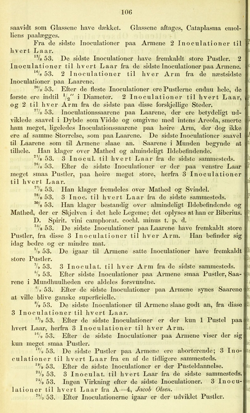 saavidt som Glassene liave dækket. Glassene aftages, Cataplasma emol- liens paalægges. Fra de sidste Inoculationer paa Armene 2 Inoculationer til hvert La ar. 13/s 53. De sidste Inoculationer have fremkaldt store Pustler. 2 Inoculationer til hvert Laar fra de sidste Inoculationer paa Armene. 16/8 53. 2 Inoculationer til hver Arm fra de næstsidste Inoculationer paa Laarene. 2% 53. Efter de fleste Inoculationer ere Pustlerne endnu hele, de første ere indtil lj% i Diameter. 2 Inoculationer til hvert Laar, og 2 til hver Arm fra de sidste paa disse forskjellige Steder. 27s 53. Inoculationssaarene paa Laarene, der ere betydeligt ud- i viklede saavel i Dybde som Yidde og omgivne med intens Areola, smerte ham meget, ligeledes Inoculationssaarene paa høire Arm, der dog ikke ere af samme Størrelse, som paa Laarene. De sidste Inoculationer saavel til Laarene som til Armene slaae an. Saarene i Munden begynde at tilhele. Han klager over Mathed og almindeligt Ildebefindende. 23/8 53. 3 Inocul. til hvert Laar fra de sidste sammesteds. 27s 53. Efter de sidste Inoculationer er der paa venstre Laar P meget smaa Pustler, paa høire meget store, herfra 3 Inoculationer til hvert Laar. ni 21/8 53. Han klager fremdeles over Mathed og Svindel. 2% 53. 3 In o c. til hvert La ar fra de sidste sammesteds. i 3% 53. Han klager bestandig over almindeligt Ildebefindende og Matlied, der er Skjelven i det hele Legeme; det oplyses at han er Biberius. 11 D. Spirit. vini camphorat. cochl. minus t. p. d. ’ 3‘/s 53. De sidste Inoculationer paa Laarene have fremkaldt store Pustler, fra disse 3 Inoculationer til hver Arm. Han befinder sig idag bedre og er mindre mat. % 53. De igaar til Armene satte Inoculationer have fremkaldt j i store Pustler. ty % 53. 3 Inoculat. til hver Arm fra de sidste sammesteds. 1 5/9 53. Efter sidste Inoculationer paa Armene smaa Pustler, Saa- pa- rene i Mundhuulheden ere aldeles forsvundne. % 53. Efter de sidste Inoculationer paa Armene synes Saarene k at ville blive ganske superficielle. « % 53. De sidste Inoculationer til Armene slaae godt an, fra disse il 3 Inoculationer til hvert Laar. 53. Efter de sidste Inoculationer er der kun 1 Pustel paa 1 hvert Laar, herfra 3 Inoculationer til hver Arm. la 16/a 53. Efter de sidste Inoculationer paa Armene viser der sig kun meget smaa Pustler. tø l8/s 53. De sidste Pustler paa Armene ere aborterende; 3 Ino- culationer til hvert La ar fra en af de tidligere sammesteds. 19/9 53. Efter de sidste Inoculationer er der Pusteldannelse. 21/g 53. 3 Inoculat. til hvert Laar fra de sidste sammesteds. 2Vg 53. Ingen Virkning efter de sidste Inoculationer. 3 Inocu- on lationer til hvert Laar fra A—4, Jacob Olsen. lat 2% 53. Efter Inoculationerne igaar er der udviklet Pustler.