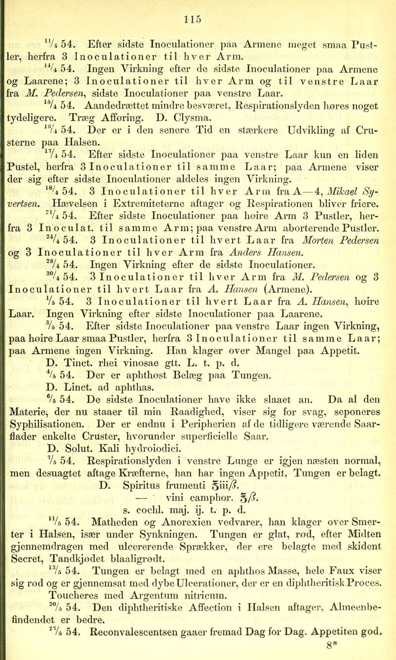nU 54. Efter sidste Inoculationer paa Armene meget smaa Pust- ler, herfra 3 Inoculationer til hver Arm. 14/4 54. Ingen Virkning efter de sidste Inoculationer paa Armene og Laarene; 3 Inoculationer til hver Arm og til venstre Laar fra M. Pedersen, sidste Inoculationer paa venstre Laar. 15/4 54. Aandedrættet mindre besværet, Respirationslyden høres noget tydeligere. Træg Afføring. D. Clysma. 16/4 54. Der er i den senere Tid en stærkere Udvikling af Gni- sterne paa Halsen. lnU 54. Efter sidste Inoculationer paa venstre Laar kun en liden Pustel, herfra 3 Inoculationer til samme Laar; paa Armene viser der sig efter sidste Inoculationer aldeles ingen Virkning. 18/4 54. 3 Inoculationer til hver Arm fra A—4, Mikael Sy- vertsen. Hævelsen i Extremiteterne aftager og Respirationen bliver friere. ‘XU 54. Efter sidste Inoculationer paa hoire Arm 3 Pustler, her- fra 3 Inoculat. til samme Arm; paa venstre Arm aborterende Pustler. 34/é 54. 3 Inoculationer til hvert Laar fra Morten Pedersen og 3 Inoculationer til hver Arm fra Anders Hansen. 28A 54. Ingen Virkning efter de sidste Inoculationer. 30/4 54. 3 Inoculationer til hver Arm fra M. Pedersen og 3 ! Inoculationer til hvert Laar fra A. Hansen (Armene). Vs 54. 3 Inoculationer til hvert Laar fra A. Hansen, høire | Laar. Ingen Virkning efter sidste Inoculationer paa Laarene. Vs 54. Efter sidste Inoculationer paa venstre Laar ingen Virkning, i paa høire Laar smaa Pustler, herfra 3 Inoculationer til samme Laar; ! paa Armene ingen Virkning. Han klager over Mangel paa Appetit. D. Tinet, rhei vinosae gtt. L. t. p. d. 4/a 54. Der er aphthøst Belæg paa Tungen. D. Linet, ad aphthas. % 54. De sidste Inoculationer have ikke slaaet an. Da al den : Materie, der nu staaer til min Raadighed, viser sig for svag, seponeres Syphilisationen. Der er endnu i Peripherien af de tidligere værende Saar- flader enkelte Cruster, hvorunder superficielle Saar. D. Solut. Kali hydroiodici. rU 54. Respirationslyden i venstre Lunge er igjen næsten normal, men desuagtet aftage Kræfterne, han har ingen Appetit, Tungen er belagt. D. Spiritus frumenti §iii/?. — vini camphor. §/?. s. cochl. maj. ij. t. p. d. n/o 54. Matheden og Anorexien vedvarer, han klager over Smer- ter i Halsen, især under Synkningen. Tungen er glat, rød, efter Midten gjennemdragen med uleererende Sprækker, der ere belagte med skident Secret, Tandkjødet blaaligrødt. 13/5 54. Tungen er belagt med en aphthøs Masse, hele Faux viser sig rød og er gjennemsat med dybe Ulcerationer, der er en diphtheritiskProces. Toucheres med Argentum nitrieum. 2% 54. Den diphtheritiske Affection i Halsen aftager, Almeenbe- findendet er bedre. 27s 54. Reconvalescentsen gaaer fremad Dag for Dag. Appetiten god, 8*