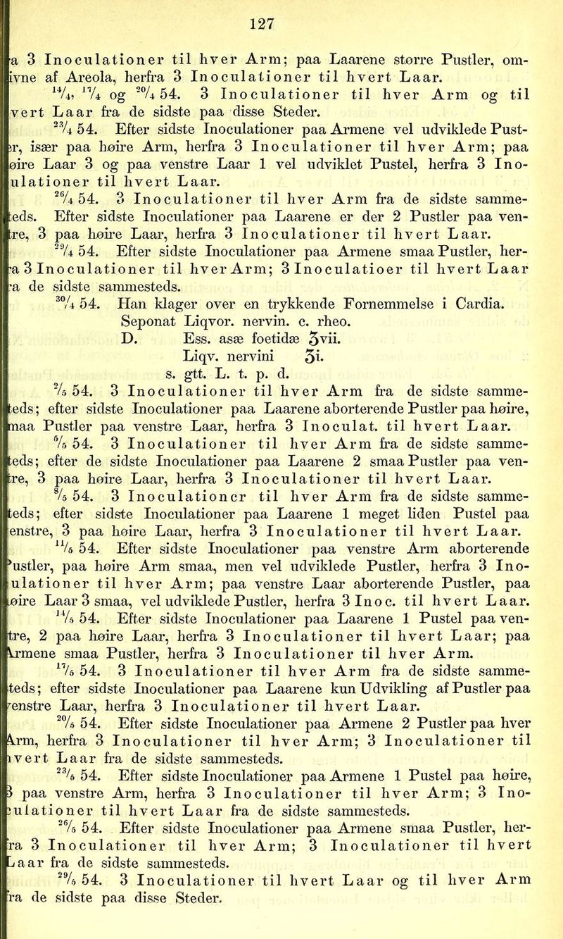 a 3 Inoculationer til hver Arm; paa Laarene større Pustler, om- ivne af Areola, herfra 3 Inoculationer til hvert Laar. P/4 og 54. 3 Inoculationer til hver Arm og til vert Laar fra de sidste paa disse Steder. 54. Efter sidste Inoculationer paa Armene vel udviklede Pust- ir, især paa høire Arm, herfra 3 Inoculationer til hver Arm; paa øire Laar 3 og paa venstre Laar 1 vel udviklet Pustel, herfra 3 Ino- ulationer til hvert Laar. 26A 54. 3 Inoculationer til hver Arm fra de sidste samme- ;eds. Efter sidste Inoculationer paa Laarene er der 2 Pustler paa ven- ire, 3 paa høire Laar, herfra 3 Inoculationer til hvert Laar. 29/4 54. Efter sidste Inoculationer paa Armene smaa Pustler, her- •a 3 Inoculationer til hver Arm; 3 Inoculatioer til hvert Laar •a de sidste sammesteds. 3% 54. Han klager over en trykkende Fornemmelse i Cardia. Seponat Liqvor. nervin. c. rheo. D. Ess. asæ foetidæ 5vii. Liqv. nervini s. gtt. L. t. p. d. ~U 54. 3 Inoculationer til hver Arm fra de sidste samme- teds; efter sidste Inoculationer paa Laarene aborterende Pustler paa høire, rnaa Pustler paa venstre Laar, herfra 3 Inoculat. til hvert Laar. %\54. 3 Inoculationer til hver Arm fra de sidste samme- teds; efter de sidste Inoculationer paa Laarene 2 smaa Pustler paa ven- tre, 3 paa hoire Laar, herfra 3 Inoculationer til hvert Laar. 8/e 54. 3 Inoculationer til hver Arm fra de sidste samme- teds; efter sidste Inoculationer paa Laarene 1 meget liden Pustel paa enstre, 3 paa hoire Laar, herfra 3 Inoculationer til hvert Laar. 54. Efter sidste Inoculationer paa venstre Arm aborterende >ustler, paa hoire Arm smaa, men vel udviklede Pustler, herfra 3 Ino- ulationer til hver Arm; paa venstre Laar aborterende Pustler, paa løire Laar 3 smaa, vel udviklede Pustler, herfra 3lnoc. til hvert Laar. 14/& 54. Efter sidste Inoculationer paa Laarene 1 Pustel paa ven- tre, 2 paa hoire Laar, herfra 3 Inoculationer til hvert Laar; paa krmene smaa Pustler, herfra 3 Inoculationer til hver Arm. l7/a 54. 3 Inoculationer til hver Arm fra de sidste samme- teds; efter sidste Inoculationer paa Laarene kun Udvikling af Pustler paa ænstre Laar, herfra 3 Inoculationer til hvert Laar. 2% 54. Efter sidste Inoculationer paa Armene 2 Pustler paa hver Ami, herfra 3 Inoculationer til hver Arm; 3 Inoculationer til ivert Laar fra de sidste sammesteds. 23/6 54. Efter sidste Inoculationer paa Armene 1 Pustel paa hoire, I paa venstre Arm, herfra 3 Inoculationer til hver Arm; 3 Ino- iulationer til hvert Laar fra de sidste sammesteds. 26/a 54. Efter sidste Inoculationer paa Armene smaa Pustler, her- ra 3 Inoculationer til hver Arm; 3 Inoculationer til hvert La ar fra de sidste sammesteds. 29/a 54. 3 Inoculationer til hvert Laar og til hver Arm ’ra de sidste paa disse Steder.