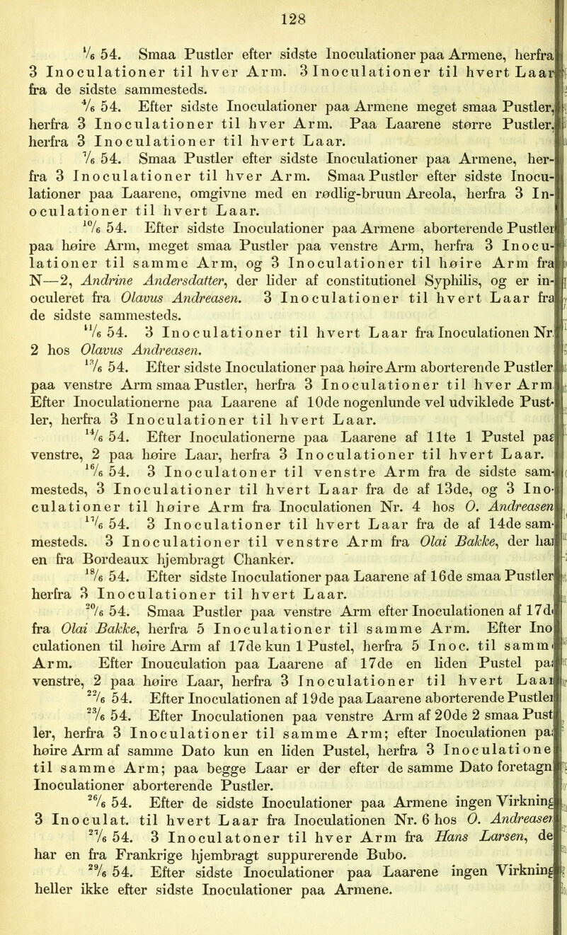 V6 54. Smaa Pustler efter sidste Inoculationer paa Armene, herfra 3 Inoculationer til hver Arm. 3 Inoculationer til hvert Laarj fra de sidste sammesteds. 4/e 54. Efter sidste Inoculationer paa Armene meget smaa Pustler, herfra 3 Inoculationer til hver Arm. Paa Laarene større Pustler, herfra 3 Inoculationer til hvert La ar. Ve 54. Smaa Pustler efter sidste Inoculationer paa Armene, her- fra 3 Inoculationer til hver Arm. Smaa Pustler efter sidste Inocu- lationer paa Laarene, omgivne med en rødlig-bruun Areola, herfra 3 In- oculationer til hvert Laar. *% 54. Efter sidste Inoculationer paa Armene aborterende Pustler paa høire Arm, meget smaa Pustler paa venstre Arm, herfra 3 Inocu- lationer til samme Arm, og 3 Inoculationer til høire Arm fra N—2, Andrine Andersdatter, der lider af constitutionel Syphilis, og er in- oculeret fra Olavus Andreasen. 3 Inoculationer til hvert Laar fra de sidste sammesteds. 54. 3 Inoculationer til hvert Laar fra Inoculationen Nr, 2 hos Olavus Andreasen. 18/« 54. Efter sidste Inoculationer paa høire Arm aborterende Pustler paa venstre Arm smaa Pustler, herfra 3 Inoculationer til hver Arm, Efter Inoculationerne paa Laarene af 10de nogenlunde vel udviklede Pust-i ler, herfra 3 Inoculationer til hvert La ar. 14/e 54. Efter Inoculationerne paa Laarene af Ilte 1 Pustel pa& venstre, 2 paa høire Laar, herfra 3 Inoculationer til hvert Laar. 16/e 54. 3 Inoculatoner til venstre Arm fra de sidste sam-l mesteds, 3 Inoculationer til hvert Laar fra de af 13de, og 3 Ino- culationer til høire Arm fra Inoculationen Nr. 4 hos O. Andreasen 11U 54. 3 Inoculationer til hvert Laar fra de af 14de sam- mesteds. 3 Inoculationer til venstre Arm fra Olai Bakke, der liaij en fra Bordeaux hjembragt Chanker. 18/e 54. Efter sidste Inoculationer paa Laarene af 16de smaa Pustler herfra 3 Inoculationer til hvert Laar. 20/6 54. Smaa Pustler paa venstre Arm efter Inoculationen af 17d< fra Olai Bakke, herfra 5 Inoculationer til samme Arm. Efter Ino culationen til høire Arm af 17 de kun 1 Pustel, herfra 5 Ino c. til samme Arm. Efter Inouculation paa Laarene af 17de en liden Pustel paj venstre, 2 paa høire Laar, herfra 3 Inoculationer til hvert Laai 2% 5 4. Efter Inoculationen af 19de paa Laarene aborterende Pustlei 23/6 5 4. Efter Inoculationen paa venstre Arm af 20de 2 smaa Pust ler, herfra 3 Inoculationer til samme Arm; efter Inoculationen pa; høire Arm af samme Dato kun en liden Pustel, herfra 3 Inoculatione til samme Arm; paa begge Laar er der efter desamme Dato foretagn Inoculationer aborterende Pustler. 26/e 54. Efter de sidste Inoculationer paa Armene ingen Virkning 3 Inoculat. til hvert Laar fra Inoculationen Nr. 6 hos O. Andreaser 2Ve 54. 3 Inoculatoner til hver Arm fra Hans Larsen, de har en fra Frankrige hjembragt suppurerende Bubo. 29/e 54. Efter sidste Inoculationer paa Laarene ingen Virkning heller ikke efter sidste Inoculationer paa Armene.