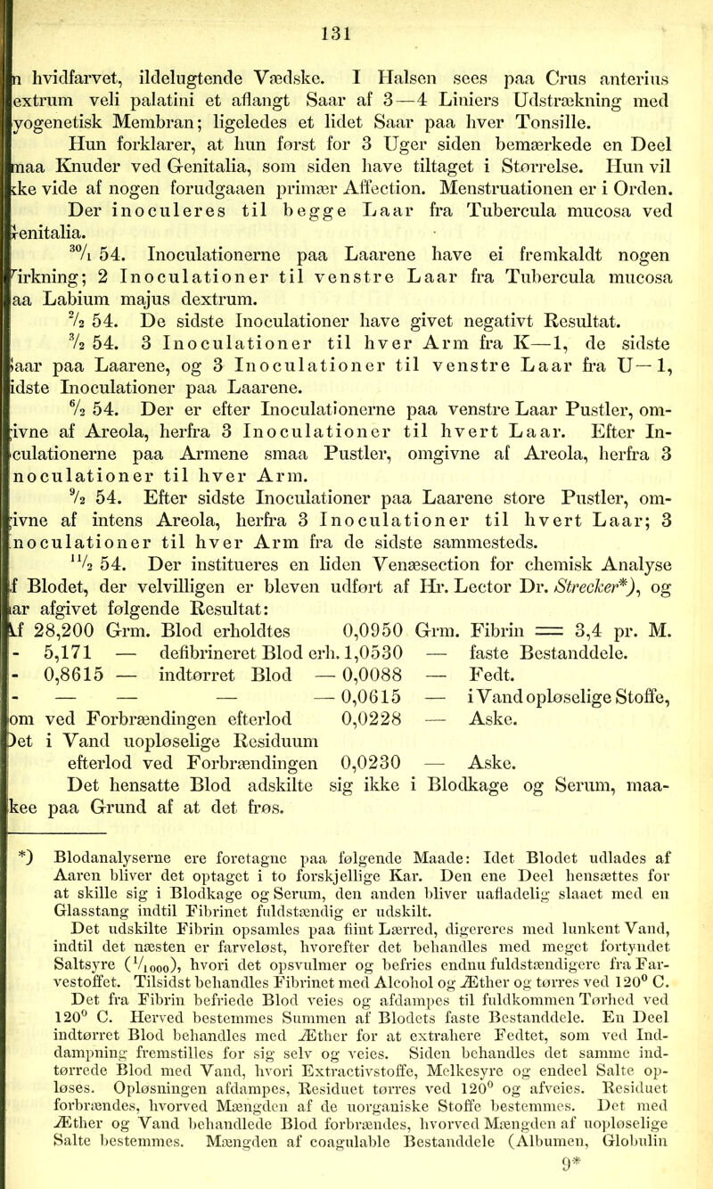 n hvidfarvet, ildelugtende Vædske. I Halsen sees paa Crus anterius extrum veli palatini et aflangt Saar af 3—4 Liniers Udstrækning med yogenetisk Membran; ligeledes et lidet Saar paa hver Tonsille. Hun forklarer, at hun først for 3 Uger siden bemærkede en Deel maa Knuder ved Gfenitalia, som siden have tiltaget i Størrelse. Hun vil ske vide af nogen forudgaaen primær Aflection. Menstruationen er i Orden. Der inocu leres til begge La ar fra Tubercula mucosa ved Sfenitalia. 3% 54. Inoculationerne paa Laarene have ei fremkaldt nogen rirkning; 2 Inoculationer til venstre La ar fra Tubercula mucosa aa Labium majus dextrum. 2/a 54. De sidste Inoculationer have givet negativt Resultat. % 54. 3 Inoculationer til hver Arm fra K—1, de sidste !aar paa Laarene, og 3 Inoculationer til venstre Laar fra U—1, idste Inoculationer paa Laarene. % 54. Der er efter Inoculationerne paa venstre Laar Pustler, om- ;ivne af Areola, herfra 3 Inoculationer til hvert La ar. Efter In- culationerne paa Armene smaa Pustler, omgivne af Areola, herfra 3 noculationer til hver Arm. % 54. Efter sidste Inoculationer paa Laarene store Pustler, om- ;ivne af intens Areola, herfra 3 Inoculationer til hvert Laar; 3 'noculationer til hver Arm fra de sidste sammesteds. u/2 54. Der institueres en liden Yenæsection for cherøisk Analyse f Blodet, der velvilligen er bleven udført af Hr. Lector Dr. Strecker*), og lar afgivet følgende Resultat: kf 28,200 Grm. Blod erholdtes 0,0950 Grm. Fibrin = 3,4 pr. M. 5,171 — defibrineret Blod erh. 1,0530 — faste Bestanddele. 0,8615 — indtørret Blod — 0,0088 — Fedt. — — — —0,0615 — i Vand opløselige Stoffe, om ved Forbrændingen efterlod 0,0228 — Aske. )et i Vand uopløselige Residuum efterlod ved Forbrændingen 0,0230 — Aske. Det hensatte Blod adskilte sig ikke i Blodkage og Serum, maa- kee paa Grund af at det frøs. *) Blodanalyserne ere foretagne paa følgende Maade: Idet Blodet udlades af Aaren bliver det optaget i to forskjellige Kar. Den ene Deel hensættes for at skille sig i Blodkage og Serum, den anden bliver uafladelig slaaet med en Glasstang indtil Fibrinet fuldstændig er udskilt. Det udskilte Fibrin opsamles paa flint Lærred, digereres med lunkent Vand, indtil det næsten er farveløst, hvorefter det behandles med meget fortyndet Saltsyre (V1000), hvori det opsvulmer og befries endnu fuldstændigere fra Far- vestoffet. Tilsidst behandles Fibrinet med Alcohol og Æther og tørres ved 120° C. Det fra Fibrin befriede Blod veies og afdampes til fuldkommen Tørhed ved 120° C. Herved bestemmes Summen af Blodets faste Bestanddele. En Deel indtørret Blod behandles med Æther for at extrahere Fedtet, som ved Ind- dampning fremstilles for sig selv og veies. Siden behandles det samme ind- tørrede Blod med Vand, hvori Extractivstoffe, Melkesyre og endeel Salte op- løses. Opløsningen afdampes, Residuet tørres ved 120° og afveies. Residuet forbrændes, hvorved Mængden af de uorganiske Stoffe bestemmes. Det med Æther og Vand behandlede Blod forbrændes, hvorved Mængden af uopløselige Salte bestemmes. Mængden af coagulable Bestanddele (Albumen, Globulin 9*