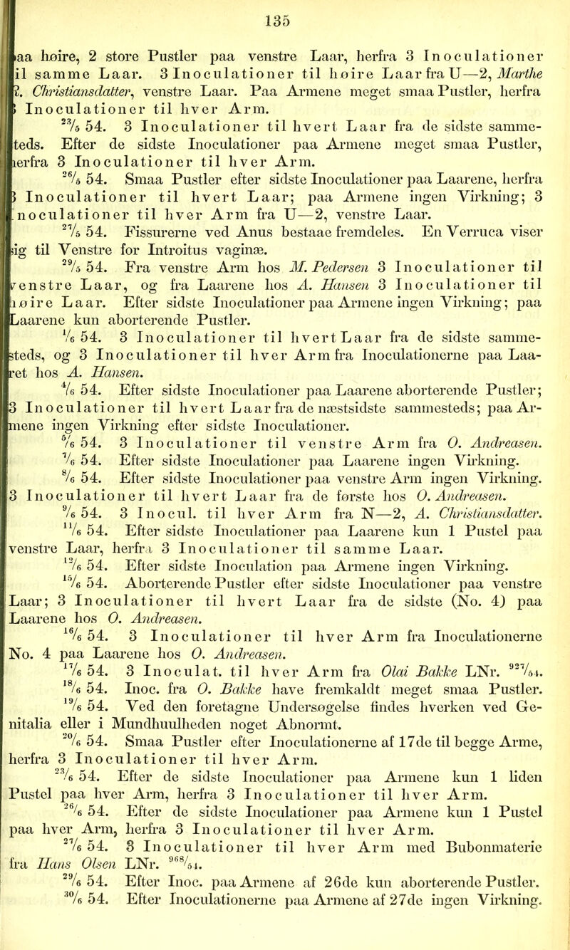 aa lijøire, 2 store Pustler paa venstre Laar, herfra 3 Inoculationer il samme Laar. 3 Inoculationer til høire Laar fra U—2, Marthe 2. Christians datter^ venstre Laar. Paa Armene meget smaa Pustler, herfra Inoculationer til hver Arm. 23/d 54. 3 Inoculationer til hvert Laar fra de sidste samme- teds. Efter de sidste Inoculationer paa Armene meget smaa Pustler, lerfra 3 Inoculationer til hver Arm. 264 54. Smaa Pustler efter sidste Inoculationer paa Laarene, herfra ) Inoculationer til hvert Laar; paa Armene ingen Virkning; 3 noculationer til hver Arm fra U—2, venstre Laar. 274 54. Fissurerne ved Anus bestaae fremdeles. En Verruca viser ig til Venstre for Introitus vaginæ. 294 54. Fra venstre Arm hos M. Pedersen 3 Inoculationer til renstre Laar, og fra Laarene hos A. Hansen 3 Inoculationer til løire La ar. Efter sidste Inoculationer paa Armene ingen Virkning; paa Laarene kun aborterende Pustler. Ve 54. 3 Inoculationer til hvertLaar fra de sidste samme- steds, og 3 Inoculationer til hver Arm fra Inoculationerne paa Laa- ret hos A. Hansen. 44 54. Efter sidste Inoculationer paa Laarene aborterende Pustler; 3 Inoculationer til hvert Laar fra de næstsidste sammesteds; paa Ar- mene ingen Virkning efter sidste Inoculationer. s/6 54. 3 Inoculationer til venstre Arm fra O. Andreasen. % 54. Efter sidste Inoculationer paa Laarene ingen Virkning. 84 54. Efter sidste Inoculationer paa venstre Arm ingen Virkning. 3 Inoculationer til hvert Laar fra de første hos O. Andreasen. 94 54. 3 Inocul. til hver Arm fra N—2, A. Christiansdatter. n4 54. Efter sidste Inoculationer paa Laarene kun 1 Pustel paa venstre Laar, herfra 3 Inoculationer til samme Laar. l24 54. Efter sidste Inoculation paa Armene ingen Virkning. 154 54. Aborterende Pustler efter sidste Inoculationer paa venstre Laar; 3 Inoculationer til hvert Laar fra de sidste (No. 4) paa Laarene hos O. Andreasen. 164 54. 3 In o culationer til hver Arm fra Inoculationerne No. 4 paa Laarene hos O. Andreasen. 174 54. 3 Inoculat. til hver Arm fra Olai Bakke LNr. 92V64. 184 54. Inoc. fra O. Bakke have fremkaldt meget smaa Pustler. 194 54. Ved den foretagne Undersøgelse findes hverken ved Ge- nitalia eller i Mundhuulheden noget Abnormt. 2% 54. Smaa Pustler efter Inoculationerne af 17de til begge Arme, herfra 3 Inoculationer til hver Arm. 234 54. Efter de sidste Inoculationer paa Armene kun 1 liden Pustel paa hver Arm, herfra 3 Inoculationer til hver Arm. 264 54. Efter de sidste Inoculationer paa Armene kun 1 Pustel paa hver Arm, herfra 3 Inoculationer til hver Arm. 274 54. 3 Inoculationer til hver Arm med Bubonmaterie fra Hans Olsen LNr. 96%4. 294 54. Efter Inoc. paa Armene af 26de kun aborterende Pustler. 3% 54. Efter Inoculationerne paa Armene af 27de ingen Virkning.