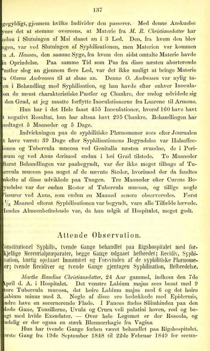 gegyldigt, gjennem hvilke Individer den passerer. Med denne Anskuelse ynes det at stemme overeens, at Materie fra M. E. Christiansdatter har ndnu i Slutningen af Mai slaaet an i 3 Led. Den, fra hvem den blev agen, var ved Slutningen af Syphilisationen, men Materien var kommen •a A. Hansen, den samme Syge, fra hvem den sidst omtalte Materie havde in Oprindelse. Paa samme Tid som Pus fra disse næsten aborterende ‘ustier slog an gjennem flere Led, var det ikke muligt at bringe Materie •a Olavus Andreasen til at slaae an. Denne O. Andreasen var nylig tå- en i Behandling med Syphilisation, og han havde efter enhver Inocula- bn de meest charakteristiske Pustler og Chankre, der endog udvidede sig den Grad, at jeg maatte forflytte Inoculationerne fra Laarene til Armene. Hun har i det Hele faaet 455 Inoculationer, hvoraf 160 have havt t negativt Resultat, hun har altsaa havt 295 Chankre. Behandlingen har ledtaget 5 Maaneder og 5 Dage. Indvirkningen paa de syphilitiske Phænomener sees efter Journalen t have været: 39 Dage efter Syphilisationens Begyndelse var Halsaffec- onen og Tubercula mucosa ved Genitalia næsten svundne, de i Peri- æum og ved Anus derimod endnn i hoi Gråd tilstede. To Maaneder fterat Behandlingen var paabegyndt, var der ikke meget tilbage af Tu- ercula mucosa paa noget af de nævnte Steder, hvorimod der da fandtes nkelte af disse udviklede paa Tungen. Tre Maaneder efter Curens Be- yndelse var der endnu Rester af Tubercula mucosa, og tillige nogle Assurer ved Anus, som endnu en Maaned senere observeredes. Først :l/2 Maaned efterat Syphilisationen var begyndt, vare alle Tilfælde hævede, jlendes Almeenbefindende var, da hun udgik af Hospitalet, meget godt. Attende Observation. konstitutionel Syphilis, tvende Gange behandlet paa Rigshospitalet med for- kjellige Mercnrialpræparater, begge Gange udgaaet helbredet; Recidiv, Syphi- sation, hurtig opstaaet Iimnuniret og Forsvinden af de syphilitiske Phænome- er; tvende Recidiver og tvende Gange gjentagen Syphilisation, Helbredelse. Marthe Eandine Christiansdatter, 24 Aar gammel, indkom den 7de kpril d. A. i Hospitalet. Det venstre Labium majus sees besat med 9 tore Tubercula mucosa, det høire Labium majus med 6 og det høire jabium minus med 3. Nogle af disse ere bedækkede med Epidermis, ndre have en secernerende Flade. I Fauces findes Sliimhinden paa den lode Gane, Tonsillerne, Uvula og Crura veli palatini hoven, rød og be- agt med hvide Exsudater. — Over hele Legemet er der Roseola, og lidelig er der ogsaa en stærk Blennorrhagie fra Vagina Hun har tvende Gange forhen været behandlet paa Rigshospitalet, arste Gang fra 19de September 1848 til 22de Februar 1849 for secun-