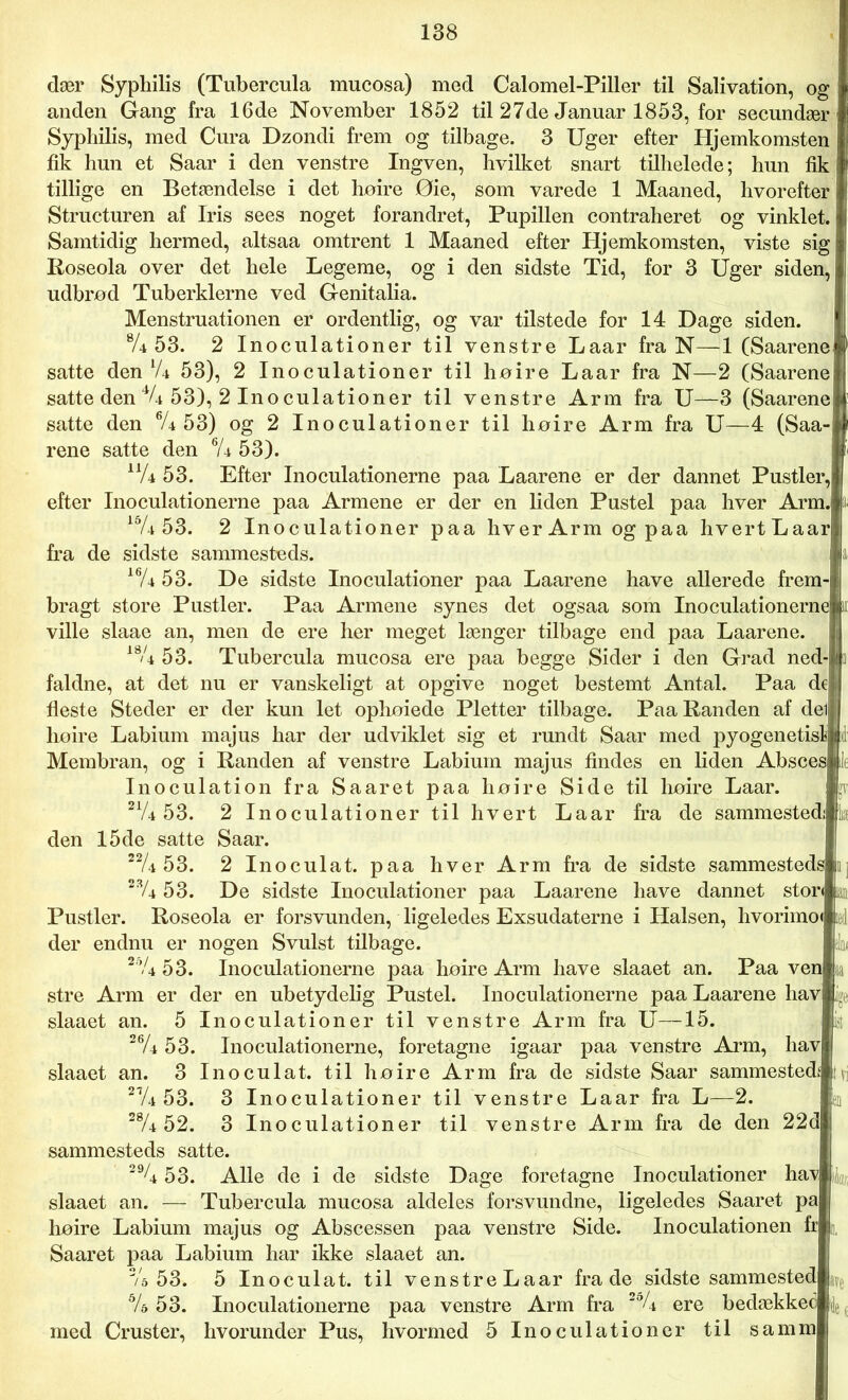 dær Syphilis (Tubercula mucosa) med Calomel-Piller til Salivation, og anden Gang fra 16de November 1852 til 27de Januar 1853, for secundær Syphilis, med Cura Dzondi frem og tilbage. 3 Uger efter Hjemkomsten fik hun et Saar i den venstre Ingven, hvilket snart tilhelede; hun fik tillige en Betændelse i det høire Øie, som varede 1 Maaned, hvorefter Structuren af Iris sees noget forandret, Pupillen contraheret og vinklet. Samtidig hermed, altsaa omtrent 1 Maaned efter Hjemkomsten, viste sig Roseola over det hele Legeme, og i den sidste Tid, for 3 Uger siden, udbrød Tuberklerne ved Genitalia. Menstruationen er ordentlig, og var tilstede for 14 Dage siden. % 53. 2 Inoculationer til venstre Laar fra N—1 (Saarene satte den lU 53), 2 Inoculationer til høire Laar fra N—2 (Saarene satte den % 53), 2 Inoculationer til venstre Arm fra U—3 (Saarene satte den eU 53) og 2 Inoculationer til høire Arm fra U—4 (Saa- rene satte den 6U 53). nU 53. Efter Inoculationerne paa Laarene er der dannet Pustler, efter Inoculationerne paa Armene er der en liden Pustel paa hver Arm. 15/4 53. 2 Inoculationer paa hver Arm og paa hvertLaar fra de sidste sammesteds. 16/4 53. De sidste Inoculationer paa Laarene have allerede frem-1 bragt store Pustler. Paa Armene synes det ogsaa som Inoculationerne|k ville slaae an, men de ere her meget længer tilbage end paa Laarene, i 18u 53. Tubercula mucosa ere paa begge Sider i den Grad ned-|] faldne, at det nu er vanskeligt at opgive noget bestemt Antal. Paa dej fleste Steder er der kun let ophoiede Pletter tilbage. Paa Randen af del lioire Labium majus har der udviklet sig et rundt Saar med pyogenetislljd Membran, og i Randen af venstre Labium majus findes en liden Absces ilt Inoculation fra Saaret paa høire Side til høire Laar. sr 21/4 53. 2 Inoculationer til hvert Laar fra de sammestedi la den 15de satte Saar. 22U 53. 2 Inoculat. paa hver Arm fra de sidste sammesteds i 23/4 53. De sidste Inoculationer paa Laarene have dannet stor« lan Pustler. Roseola er forsvunden, ligeledes Exsudaterne i Halsen, hvorimo« i&] der endnu er nogen Svulst tilbage. slm 2bU 53. Inoculationerne paa høire Arm have slaaet an. Paa ven aa stre Arm er der en ubetydelig Pustel. Inoculationerne paa Laarene hav slaaet an. 5 Inoculationer til venstre Arm fra U—15. 26/4 5 3. Inoculationerne, foretagne igaar paa venstre Arm, hav slaaet an. 3 Inoculat. til høire Arm fra de sidste Saar sammested* tv 21/4 53. 3 Inoculationer til venstre Laar fra L—2. 2% 52. 3 Inoculationer til venstre Arm fra de den 22d sammesteds satte. 29^4 53. Alle de i de sidste Dage foretagne Inoculationer hav 4 slaaet an. — Tubercula mucosa aldeles forsvundne, ligeledes Saaret pa høire Labium majus og Abscessen paa venstre Side. Inoculationen fr Saaret paa Labium har ikke slaaet an. Vs 53. 5 Inoculat. til venstre Laar frade sidstesammested % 53. Inoculationerne paa venstre Arm fra ere bedækkec med Cruster, hvorunder Pus, hvormed 5 Inoculationer til samm