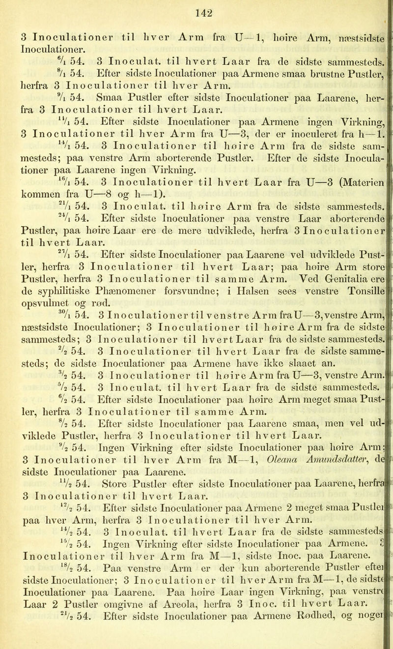 3 Inoculationer til hver Arm fra U— 1, høire Arm, næstsidste Inoculationer. % 54. 3 Inoculat. til hvert Laar fra de sidste sammesteds. 8/i 54. Efter sidste Inoculationer paa Armene smaa brustne Pustler, herfra 3 Inoculationer til hver Arm. % 54. Smaa Pustler efter sidste Inoculationer paa Laarene, her- fra 3 Inoculationer til hvert Laar. 11/i 54. Efter sidste Inoculationer paa Armene ingen Virkning, 3 Inoculationer til hver Arm fra U—3, der er inoculeret fra h—1. 14/i 54. 3 Inoculationer til høire Arm fra de sidste sam- mesteds; paa venstre Arm aborterende Pustler. Efter de sidste Inocula- tioner paa Laarene ingen Virkning. 16/i 54. 3 Inoculationer til hvert Laar fra U—3 (Materien kommen fra U—8 og h—1). 21/i 54. 3 Inoculat. til høire Arm fra de sidste sammesteds. 24/i 54. Efter sidste Inoculationer paa venstre Laar aborterende Pustler, paa høire Laar ere de mere udviklede, herfra SInoculationer! til hvert Laar. 2Vi 54. Efter sidste Inoculationer paa Laarene vel udviklede Pust- ler, herfra 3 Inoculationer til hvert Laar; paa høire Arm store Pustler, herfra 3 Inoculationer til samme Arm. Ved G-enitalia ere de syphilitiske Phænomener forsvundne; i Halsen sees venstre Tonsille opsvulmet og rød. 3% 54. 3 Inoculationer til venstre Arm fraU—3,venstre Arm,j næstsidste Inoculationer; 3 Inoculationer til høire Arm fra de sidste sammesteds; 3 Inoculationer til hvertLaar fra de sidste sammesteds. 24 54. 3 Inoculationer til hvert Laar fra de sidstesamme- steds; de sidste Inoculationer paa Armene have ikke slaaet an. 34 54. 3 Inoculationer til høire Arm fra U—3, venstre Arm. 54 54. 3 Inoculat. til hvert Laar fra de sidste sammesteds. 6/2 54. Efter sidste Inoculationer paa høire Arm meget smaa Pust- ler, herfra 3 Inoculationer til samme Arm. % 54. Efter sidste Inoculationer paa Laarene smaa, men vel ud- viklede Pustler, herfra 3 Inoculationer til hvert Laar. % 54. Ingen Virkning efter sidste Inoculationer paa høire Arm; 3 Inoculationer til hver Arm fra M—T, Oleana Amundsdatter, de sidste Inoculationer paa Laarene. u/2 54. Store Pustler efter sidste Inoculationer paa Laarene, herfra 3 Inoculationer til hvert Laar. 54. Efter sidste Inoculationer paa Armene 2 meget smaa Pustlei paa hver Arm, herfra 3 Inoculationer til hver Arm. 144 54. 3 Inoculat. til hvert Laar fra de sidste sammesteds 15/2 54. Ingen Virkning efter sidste Inoculationer paa Armene. S Inoculationer til hver Arm fra M—1, sidste Inoc. paa Laarene. 184 54. Paa venstre Arm er der kun aborterende Pustler eftei sidste Inoculationer; 3 I n o c u 1 a t i o n e r til hver Arm fra M— 1, de sidste Inoculationer paa Laarene. Paa høire Laar ingen Virkning, paa venstre Laar 2 Pustler omgivne af Areola, herfra 3 Inoc. til hvert Laar. 21/2 54. Efter sidste Inoculationer paa Armene Rødhed, og noger