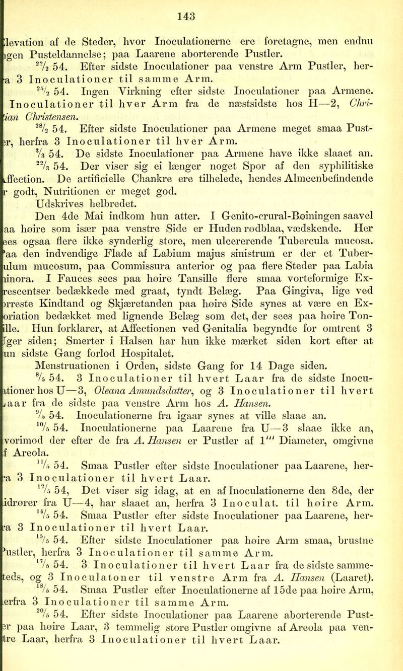 llevation af de Steder, hvor Inoculationerne ere foretagne, men endnu igen Pusteldannelse; paa Laarene aborterende Pustler. 272 54. Efter sidste Inoculationer paa venstre Arm Pustler, her- a 3 Inoculationer til samme Arm. 2% 54. Ingen Virkning efter sidste Inoculationer paa Armene. Inoculationer til hver Arm fra de næstsidste lios II—2, Cliri- ian Christensen. 28/2 5 4. Efter sidste Inoculationer paa Armene meget smaa Pust- ir, herfra 3 Inoculationer til hver Arm. Vs 54. De sidste Inoculationer paa Armene have ikke slaaet an. 22/s 54. Der viser sig ei længer noget Spor af den syphilitiske iffection. De artificielle Chankre ere tilhelede, hendes Almeenbefindende r godt, Nutritionen er meget god. Udskrives helbredet. Den 4de Mai indkom hun atter. I Genito-crural-Bøiningen saavel aa høire som især paa venstre Side er Huden rodblaa, vædskende. Her ees ogsaa flere ikke synderlig store, men ulcererende Tubercula mucosa. 'aa den indvendige Flade af Labium majus sinistrum er der et Tuber- ulum mucosum, paa Commissura anterior og paa flere Steder paa Labia linora. I Fauces sees paa høire Tansille flere smaa vorteformige Ex- rescentser bedækkede med graat, tyndt Belæg. Paa Gingiva, lige ved irreste Kindtand og Skjæretanden paa høire Side synes at være en Ex- oriation bedækket med lignende Belæg som det, der sees paa høire Ton- ille. Hun forklarer, at Affectionen ved Genitalia begyndte for omtrent 3 Fger siden; Smerter i Halsen har hun ikke mærket siden kort efter at un sidste Gang forlod Hospitalet. Menstruationen i Orden, sidste Gang for 14 Dage siden. 84 54. 3 Inoculationer til hvert Laar fra de sidste Inocu- itionerhosU—3, Oleana Amundsclatter, og 3 Inoculationer til hvert /aar fra de sidste paa venstre Arm hos A. Hansen. % 54. Inoculationerne fra igaar synes at ville slaae an. 10/d 54. Inoculationerne paa Laarene fra U—3 slaae ikke an, vorimod der efter de fra A. Hansen er Pustler af 1' Diameter, omgivne f Areola. 1J/o 54. Smaa Pustler efter sidste Inoculationer paa Laarene, her- *a 3 Inoculationer til hvert Laar. l/5 54, Det viser sig idag, at en af Inoculationerne den 8de, der idrører fra U—4, har slaaet an, herfra 3 Inoculat. til høire Arm. J4/s 54. Smaa Pustler efter sidste Inoculationer paa Laarene, her- •a 3 Inoculationer til hvert Laar. 54. Efter sidste Inoculationer paa høire Arm smaa, brustne histier, herfra 3 Inoculationer til samme Arm. n/d 54. 3 Inoculationer til hvert Laar fra de sidste samme- teds, og 3 Inoculatoner til venstre Arm fra A. Hansen (Laaret). 18/a 54. Smaa Pustler efter Inoculationerne af 15de paa høire Arm, erfra 3 Inoculationer til samme Arm. 2% 54. Efter sidste Inoculationer paa Laarene aborterende Pust- er paa høire Laar, 3 temmelig store Pustler omgivne af Areola paa ven- tre Laar, herfra 3 Inoculationer til hvert Laar.