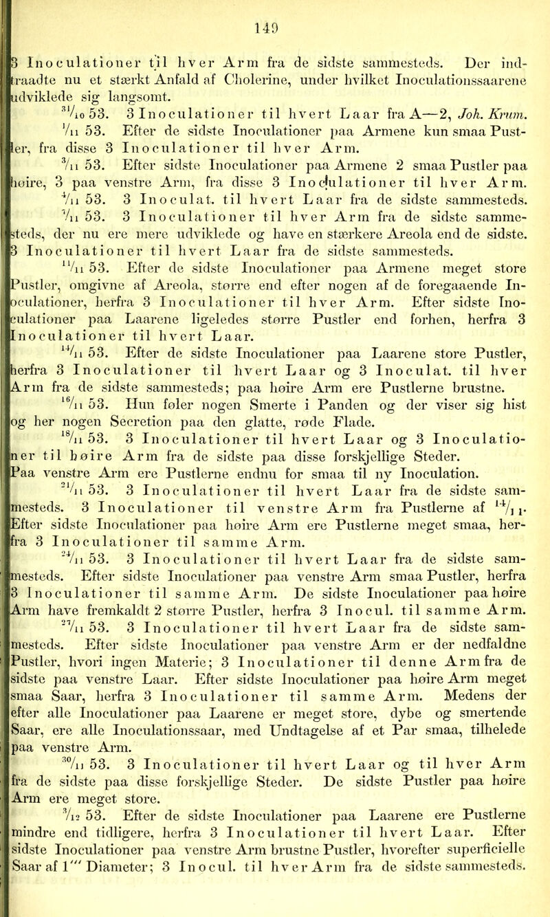 3 Inoculationer til hver Arm fra de sidste sammesteds. Der ind- traadte nu et stærkt Anfald af Cholerine, under hvilket Inoculationssaarene udviklede sig langsomt. 31/i0 53. 3 Inoculationer til hvert Laar fra A—2, Joh. Krum. Vn 53. Efter de sidste Inoculationer paa Armene kun smaa Pust- ler, fra disse 3 Inoculationer til hver Arm. 3/n 53. Efter sidste Inoculationer paa Armene 2 smaa Pustler paa lieire, 3 paa venstre Arm, fra disse 3 Inocfulationer til hver Arm. Vil 53. 3 Inoculat. til hvert Laar fra de sidste sammesteds. Vn 53. 3 Inoculationer til hver Arm fra de sidste samme- steds, der nu ere mere udviklede og have en stærkere Areola end de sidste. 3 Inoculationer til hvert Laar fra de sidste sammesteds. 1 Vn 53. Efter de sidste Inoculationer paa Armene meget store Pustler, omgivne af Areola, større end efter nogen af de foregaaende In- oculationer, herfra 3 Inoculationer til hver Arm. Efter sidste Ino- culationer paa Laarene ligeledes større Pustler end forhen, herfra 3 Inoculationer til hvert Laar. 14/n 3. Efter de sidste Inoculationer paa Laarene store Pustler, herfra 3 Inoculationer til hvert Laar og 3 Inoculat. til hver Arm fra de sidste sammesteds; paa høire Arm ere Pustlerne brustne. 16/n 53. Hun føler nogen Smerte i Panden og der viser sig hist og her nogen Secretion paa den glatte, røde Flade. 18/n 53. 3 Inoculationer til hvert Laar og 3 Inoculatio- ner til høire Arm fra de sidste paa disse forskjellige Steder. Paa venstre Arm ere Pustlerne endnu for smaa til ny Inoculation. 2 Vi i 53. 3 Inoculationer til hvert Laar fra de sidste sam- mesteds. 3 Inoculationer til venstre Arm fra Pustlerne af i4/j A. Efter sidste Inoculationer paa høire Arm ere Pustlerne meget smaa, her- fra 3 Inoculationer til samme Arm. 2Vii 53. 3 Inoculationer til hvert Laar fra de sidste sam- mesteds. Efter sidste Inoculationer paa venstre Arm smaa Pustler, herfra 3 Inoculationer til samme Arm. De sidste Inoculationer paa høire Arm have fremkaldt 2 større Pustler, herfra 3 Inocul. til samme Arm. 2 Vi i 53. 3 Inoculationer til hvert Laar fra de sidste sam- mesteds. Efter sidste Inoculationer paa venstre Arm er der nedfaldne Pustler, hvori ingen Materie; 3 Inoculationer til denne Arm fra de sidste paa venstre Laar. Efter sidste Inoculationer paa høire Arm meget smaa Saar, herfra 3 Inoculationer til samme Arm. Medens der efter alle Inoculationer paa Laarene er meget store, dybe og smertende Saar, ere alle Inoculationssaar, med Undtagelse af et Par smaa, tilhelede paa venstre Arm. 3%] 53. 3 Inoculationer til hvert Laar og til hver Arm fra de sidste paa disse forskjellige Steder. De sidste Pustler paa høire Arm ere meget store. 3/i2 53. Efter de sidste Inoculationer paa Laarene ere Pustlerne mindre end tidligere, herfra 3 Inoculationer til hvert Laar. Efter sidste Inoculationer paa venstre Arm brustne Pustler, hvorefter superficielle Saar af 1' Diameter; 3 Inocul. til hver Arm fra de sidstesammesteds.