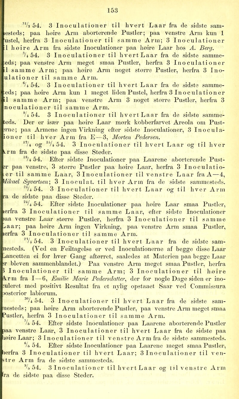 mi 54. 3 Inoculationer til hvert Laar fra de sidste sam- testeds; paa høire Arm aborterende Pustler; paa venstre Arm kun 1 ustel, herfra 3 Inoculationer til samme Arm; 3 Inoculationer l1 høire Arm fra sidste Inoculationer paa høire Laar hos A. Berg. 3/i 54. 3 Inoculationer til hvert Laar fra de sidste samme- ;eds; paa venstre Arm meget smaa Pustler, herfra 3 Inoculationer il samme Arm; paa høire Arm noget større Pustler, herfra 3 Ino- ulationer til samme Arm. % 54. 3 Inoculationer til hvert Laar fra de sidste samme- :eds; paa høire Arm kun 1 meget liden Pustel, herfra 3 Inoculationer il samme Arm; paa venstre Arm 3 noget større Pustler, herfra 3 noculationer til samme Arm. % 54. 3 Inoculationer til hvert Laar fra de sidste samme- teds. Der er især paa høire Laar mørk kobberfarvet Areola om Pust- erne; paa Armene ingen Virkning efter sidste Inoculationer, 3 Inocula- ioner til hver Arm fra E —3, Morten Pedersen. 13/4 og loA 54. 3 Inoculationer til hvert Laar og til hver Lrm fra de sidste paa disse Steder. 18A 54. Efter sidste Inoculationer paa Laarene aborterende Pust- er paa venstre, 3 større Pustler paa høire Laar, herfra 3 Inoculatio- ier til samme Laar, 3 Inoculationer til venstre Laar fra A—4, Mikael Syvertsen; 3 In o c ul at. til h vel- Arm fra de sidste sammesteds. 'lU 54. 3 Inoculationer til hvert Laar og til hver Arm ra de sidste paa disse Steder. UU 54. Efter sidste Inoculationer paa høire Laar smaa Pustler, ærfra 3 Inoculationer til samme Laar, efter sidste Inoculationer >aa venstre Laar større Pustler, herfra 3 Inoculationer til samme -<aar; paa høire Arm ingen Virkning, paa venstre Arm smaa Pustler, ærfra 3 Inoculationer til samme Arm. 21A 54. 3 Inoculationer til hvert Laar fra de sidste sam- nesteds. (Ved en Feiltagelse er ved Inoculationerne af begge disse Laar lancetten ei for hver G-ang aftørret, saaledes at Materien paa begge Laar ir bleven sammenblandet.) Paa venstre Arm meget smaa Pustler, herfra p Inoculationer til samme Arm; 3 Inoculationer til høire å.rm fra I—6, Emilie Marie Pedersdatter, der for nogle Dage siden er mo- duleret med positivt Resultat fra et nylig opstaaet Saar ved Commissura Dosterior labiorum. 30A 54. 3 Inoculationer til hvert Laar fra de sidste sam- mesteds ; paa høire Arm aborterende Pustler, paa venstre Arm meget smaa Pustler, herfra 3 Inoculationer til samme Arm. U 54. Efter sidste Inoculationer paa Laarene aborterende Pustler paa venstre Laar, 3 Inoculationer til hvert Laar fra de sidste paa høire Laar; 3Inoculationer til venstre Armfra de sidste sammesteds. \U 54. Efter sidste Inoculationer paa Laarene meget smaa Pustler, herfra 3 Inoculationer til hvert Laar; 3 Inoculationer til ven- stre Arm fra de sidste sammesteds. 94 54. 3 Inoculationer til hvert Laar og til venstre Arm
