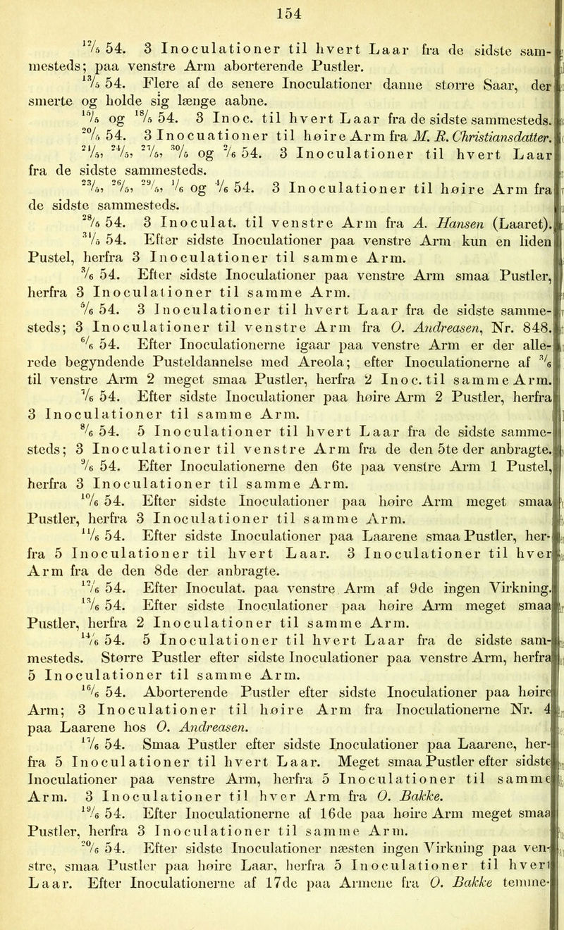 12/a 54. 3 Inoculationer til hvert Laar fra de sidste sam- mesteds; paa venstre Arm aborterende Pustler. 13/s 54. Flere af de senere Inoculationer danne større Saar, der smerte og holde sig længe aabne. ld/5 og 18/ft 54. 3 In o c. til hvert Laar fra de sidste sammesteds. 2% 54. 3 Inocuationer til høir e Arm fra M. R. Christians datter. 214, 24/o> 3% og % 54. 3 Inoculationer til hvert Laar fra de sidste sammesteds. 234, 264, 294> J4 og Ve 54. 3 Inoculationer til høire Arm fra de sidste sammesteds. 28/e 54. 3 Inoculat. til venstre Arm fra A. Hansen (Laaret). SV. 54. Efter sidste Inoculationer paa venstre Arm kun en liden I Pustel, herfra 3 Inoculationer til samme Arm. ! */« 54. Efter sidste Inoculationer paa venstre Arm smaa Pustler, herfra 3 Inoculationer til samme Arm. % 54. 3 Inoculationer til hvert Laar fra de sidste samme- steds; 3 Inoculationer til venstre Arm fra O. Andreasen, Nr. 848. 64 54. Efter Inoculationerne igaar paa venstre Arm er der alle- rede begyndende Pusteldannelse med Areola; efter Inoculationerne af % til venstre Arm 2 meget smaa Pustler, herfra 2 In o c. til sammeArm. V6 54. Efter sidste Inoculationer paa høire Arm 2 Pustler, herfra 3 Inoculationer til samme Arm. I % 54. 5 Inoculationer til hvert Laar fra de sidste samme-|» steds; 3 Inoculationer til venstre Arm fra de den 5te der anbragte.4 9/e 54. Efter Inoculationerne den 6te paa venstre Arm 1 Pustel,! herfra 3 Inoculationer til samme Arm. 104 54. Efter sidste Inoculationer paa høire Arm meget smaa j’i Pustler, herfra 3 Inoculationer til samme Arm. K[t, n4 54. Efter sidste Inoculationer paa Laarene smaa Pustler, her*L fra 5 Inoculationer til hvert Laar. 3 Inoculationer til hverlL Arm fra de den 8de der anbragte. 124 54. Efter Inoculat. paa venstre Arm af 9de ingen Virkning.! l34 54. Efter sidste Inoculationer paa høire Arm meget smaaij. Pustler, herfra 2 Inoculationer til samme Arm. u4 54. 5 Inoculationer til hvert Laar fra de sidste sam-IL mesteds. Større Pustler efter sidste Inoculationer paa venstre Arm, herfra!, 5 Inoculationer til samme Arm. 164 54. Aborterende Pustler efter sidste Inoculationer paa høirej Arm; 3 Inoculationer til høire Arm fra Inoculationerne Nr. 4|L paa Laarene hos O. Andreasen. IL n4 54. Smaa Pustler efter sidste Inoculationer paa Laarene, her-J fra 5 Inoculationer til hvert Laar. Meget smaa Pustler efter sidstel,, Inoculationer paa venstre Arm, herfra 5 Inoculationer til samme*;! Arm. 3 Inoculationer til hver Arm fra O. Bakke. 194 54. Efter Inoculationerne af 16de paa høire Arm meget smaa Pustler, herfra 3 Inoculationer til samme Arm. I1, 204 54. Efter sidste Inoculationer næsten ingen Virkning paa ven4,, stre, smaa Pustler paa høire Laar, herfra 5 Inoculationer til hverli Laar. Efter Inoculationerne af 17de paa Armene fra O. Bakke temme-l