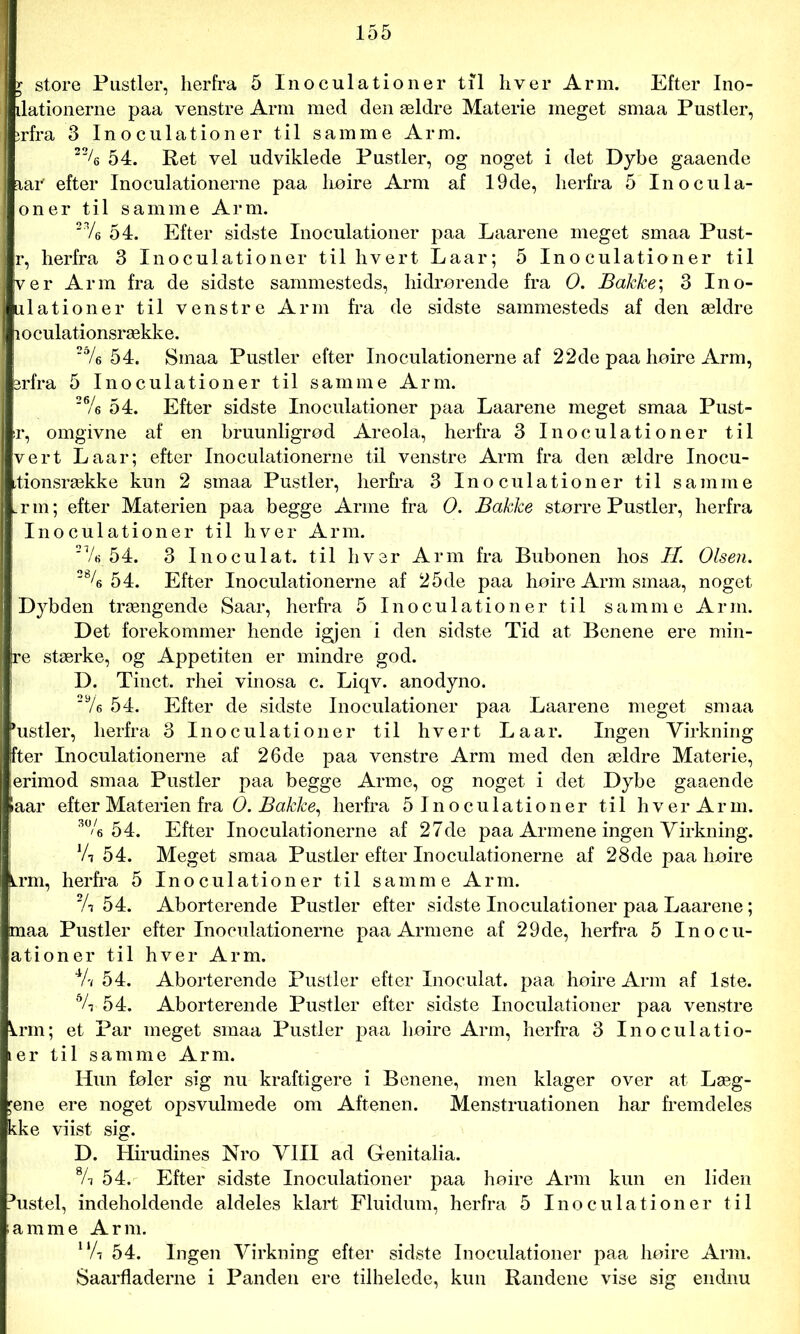 r store Pustler, herfra 5 Inoculationer til hver Arm. Efter Ino- ilationerne paa venstre Arm med den ældre Materie meget smaa Pustler, ;rfra 3 Inoculationer til samme Arm. 22A 54. Ret vel udviklede Pustler, og noget i det Dybe gaaende iaiv efter Inoculationerne paa lioire Arm af 19de, herfra 5 Inocula- oner til samme Arm. 376 54. Efter sidste Inoculationer paa Laarene meget smaa Pust- r, herfra 3 Inoculationer til hvert Laar; 5 Inoculationer til ver Arm fra de sidste sammesteds, hidrorende fra O. Bakke; 3 Ino- ulationer til venstre Arm fra de sidste sammesteds af den ældre loculationsrække. 2dA 54. Smaa Pustler efter Inoculationerne af 22de paa hoire Arm, 3rfra 5 Inoculationer til samme Arm. 26A 54. Efter sidste Inoculationer paa Laarene meget smaa Pust- ir, omgivne af en bruunligrod Areola, herfra 3 Inoculationer til vert Laar; efter Inoculationerne til venstre Arm fra den ældre Inocu- ,tionsrække kun 2 smaa Pustler, herfra 3 Inoculationer til samme .rm; efter Materien paa begge Arme fra O. Bakke større Pustler, herfra Inoculationer til hver Arm. 2Ve 54. 3 Inoculat. til hver Arm fra Bubonen hos II. Olsen. 2% 54. Efter Inoculationerne af 25de paa hoire Arm smaa, noget Dybden trængende Saar, herfra 5 Inoculationer til samme Arm. Det forekommer hende igjen i den sidste Tid at Benene ere min- ire stærke, og Appetiten er mindre god. D. Tinet, rhei vinosa c. Liqv. anodyno. 2Ve 54. Efter de sidste Inoculationer paa Laarene meget smaa *ustler, herfra 3 Inoculationer til hvert Laar. Ingen Virkning fter Inoculationerne af 26 de paa venstre Arm med den ældre Materie, erimod smaa Pustler paa begge Arme, og noget i det Dybe gaaende laar efter Materien fra O. Bakke, herfra 5 Inoculationer til hver Arm. 3% 54. Efter Inoculationerne af 27de paa Armene ingen Virkning. Vi 54. Meget smaa Pustler efter Inoculationerne af 28de paa hoire Lrm, herfra 5 Inoculationer til samme Arm. 2A 54. Aborterende Pustler efter sidste Inoculationer paa Laarene; maa Pustler efter Inoculationerne paa Armene af 29de, herfra 5 Inocu- ationer til hver Arm. 4A 54. Aborterende Pustler efter Inoculat. paa hoire Arm af 1ste. 6A 54. Aborterende Pustler efter sidste Inoculationer paa venstre lrm; et Par meget smaa Pustler paa hoire Arm, herfra 3 Inoculatio- ter til samme Arm. Hun foler sig nu kraftigere i Benene, men klager over at Læg- dene ere noget opsvulmede om Aftenen. Menstruationen har fremdeles kke viist sig. D. Hirudines Nro VIII ad Genitalia. 8A 54. Efter sidste Inoculationer paa hoire Arm kun en liden histel, indeholdende aldeles klart Fluidum, herfra 5 Inoculationer til lamme Arm. UA 54. Ingen Virkning efter sidste Inoculationer paa hoire Arm. Saarfladerne i Panden ere tilhelede, kun Randene vise sig endnu