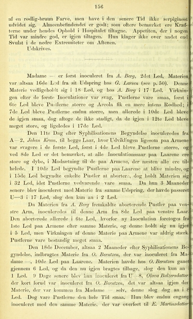 af en rødlig-bruun Farve, men have i den senere Tid ikke serpiginøst ' udvidet sig. Almeenbefindendet er godt; som oftere bemærket ere Kræf- 11 terne under hendes Ophold i Hospitalet tiltagne. Appetiten, der i nogen Tid var mindre god, er igjen tiltagen. Hun klager ikke over andet end :] Svulst i de nedre Extremiteter om Aftenen. Udskrives. Madame — er forst inoculeret fra A. Berg, 2det Led, Materien var altsaa 16de Led fra sit Udspring hos G. Larsen (see p. 50). Denne Materie vedligeholdt sig i 18 Led, og hos A. Berg i 17 Led. Virknin- 1 gen efter de første Inoculationer var svag, Pustlerne vare smaa, først i 6te Led bleve Pustlerne større og Areola fik en mere intens Rødhed; i; 7de Led bleve Pustlerne endnu større, men allerede i 10de Led bleve de igjen smaa, dog aftoge de ikke stadigt, da de igjen i 12te Led bleve meget store, og ligeledes i 17de Led. Den Ilte Dag efter Syphilisationens Begyndelse inoculeredes fra A—2, Johan Kram, til begge Laar, hvor Udviklingen ligesom paa Armenej var svagere i de forste Led, først i 4de Led bleve Pustlerne større, og | ved 8de Led er det bemærket, at alle Inoculationssaar paa Laarene ere | store og dybe, i Modsætning til de paa Armene, der næsten alle ere til- f helede. I 10de Led begyndte Pustlerne paa Laarene at blive mindre, ogj 61 i 15de Led begyndte enkelte Pustler at abortere, dog holdt Materien sig i 32 Led, idet Pustlerne vedvarende vare smaa. Da hun 3 Maaneder 1 senere blev inoculeret med Materie fra samme Udspring, der havde passeret U—3 i 17 Led, slog den kun an i 2 Led. Da Materien fra A. Berg fremkaldte aborterende Pustler paa ven- stre Arm, inoculeredes til denne Arm fra 8de Led paa venstre Laar, Den aborterede allerede i 6te Led, hvorfor ny Inoculation foretoges fra 1ste Led paa Armene efter samme Materie, og denne holdt sig nu igjer i 5 Led, men Virkningen af denne Materie paa Armene var aldrig stærk. Pustlerne vare bestandig meget smaa. Den 18de December, altsaa 2 Maaneder efter Syphilisationens Be- gyndelse, indbragtes Materie fra O. Berntzen, der var inoculeret fra Ma- dame —, 10de Led paa Laarene. Materien havde hos O. Berntzen gaael gjennem 6 Led, og då den nu igjen bragtes tilbage, slog den kun an i 1 Led. 9 Dage senere blev hun inoculeret fra U—8, Olava Balzersdatter, der kort forud var inoculeret fra O. Berntzen, det var altsaa igjen der Materie, der var kommen fra Madame — selv, denne slog dog an i 8 Led. Dog vare Pustlerne den hele Tid smaa. Hun blev endnu engang inoculeret med den samme Materie, der var overfort til E. Martins datter