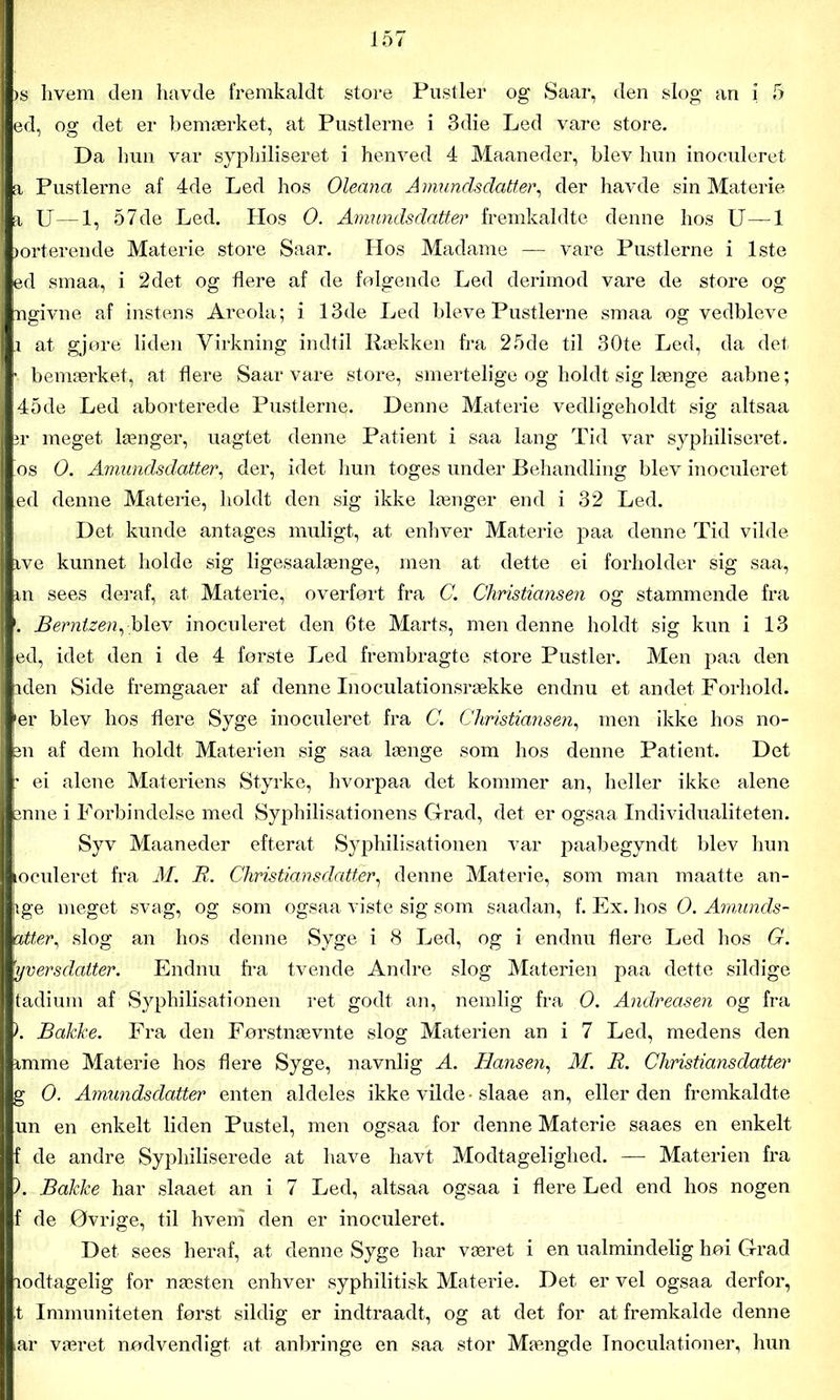 >s livem den havde fremkaldt store Pustler og Saar, den slog an i 5 ed, og det er bemærket, at Pustlerne i 3die Led vare store. Da hun var syphiliseret i henved 4 Maaneder, blev hun inoculeret a Pustlerne af 4de Led hos Oleana Amundsdatter, der havde sin Materie a U—1, 57de Led. Hos 0. Amundsdatter fremkaldte denne hos U—1 sorterende Materie store Saar. Hos Madame — vare Pustlerne i 1ste ed smaa, i 2det og flere af de falgende Led derimod vare de store og ngivne af instens Areola; i 13de Led bleve Pustlerne smaa og vedbleve i at gjøre liden Virkning indtil Hækken fra 25de til 30te Led, da det • bemærket, at flere Saar vare store, smertelige og holdt sig længe aabne; 45de Led aborterede Pustlerne. Denne Materie vedligeholdt sig altsaa ir meget længer, uagtet denne Patient i saa lang Tid var syphiliseret. 'os O. Amundsdatter, der, idet hun toges under Behandling blev inoculeret ed denne Materie, holdt den sig ikke længer end i 32 Led. Det kunde antages muligt, at enhver Materie paa denne Tid vilde ive kunnet holde sig ligesaalænge, men at dette ei forholder sig saa, m sees deraf, at Materie,, overført fra C. Christiansen og stammende fra Berntzen, blev inoculeret den 6t.e Marts, men denne holdt sig kun i 13 ed, idet den i de 4 første Led frembragte store Pustler. Men paa den iden Side fremgaaer af denne Inoculationsrække endnu et andet Forhold, •er blev hos flere Syge inoculeret fra C. Christiansen, men ikke hos no- en af dem holdt Materien sig saa længe som hos denne Patient. Det : ei alene Materiens Styrke, hvorpaa det kommer an, heller ikke alene fenne i Forbindelse med Syphilisationens Grad, det er ogsaa Individualiteten. Syv Maaneder efterat Syphilisationen var paabegyndt blev hun ioculeret fra M. JR. Christians datter, denne Materie, som man maatte an- |ige meget svag, og som ogsaa viste sig som saadan, f. Ex. hos O. Amunds- htter, slog an hos denne Syge i 8 Led, og i endnu flere Led hos G. 'yversdatter. Endnu fra tvende Andre slog Materien paa dette sildige tadium af Syphilisationen ret godt an, nemlig fra O. Andreasen og fra \ Bakke. Fra den Førstnævnte slog Materien an i 7 Led, medens den mime Materie hos flere Syge, navnlig A. Hansen, M. R. Christians datter g O. Amundsdatter enten aldeles ikke vilde • slaae an, eller den fremkaldte un en enkelt liden Pustel, men ogsaa for denne Materie saaes en enkelt f de andre Sypliiliserede at have havt Modtagelighed. — Materien fra ). Bakke har slaaet an i 7 Led, altsaa ogsaa i flere Led end hos nogen f de Øvrige, til hveni den er inoculeret. Det sees heraf, at denne Syge har været i en ualmindelig høi Grad lodtagelig for næsten enhver syphilitisk Materie. Det er vel ogsaa derfor, t Immuniteten først sildig er indtraadt, og at det for at fremkalde denne iar været nødvendigt at anbringe en saa stor Mængde Inoculationer, hun