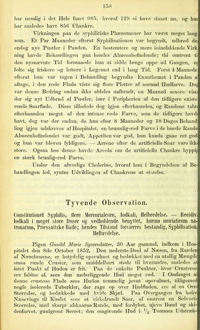 liar nemlig i det Hele faaet. 985, hvoraf 129 ei have slaaet an, og hur har saaledes havt 856 Chankre. Virkningen paa de syphilitiske Phænomener har været meget lang som. Et Par Maaneder efterat Syphilisationen var begyndt, udbrød de: endog nye Pustler i Panden. En bestemtere og mere iøinefaldende Virk ning havde Behandlingen paa hendes Almeenbefindende; thi omtrent ti den nysnævnte Tid formaaede hun at sidde længe oppe ad Gangen, 0£ følte sig friskere og lettere i Legemet end i lang Tid. Først 4 Maanede: efterat hun var tagen i Behandling begyndte Exantliemet i Panden a aftage, i den røde Flade viste sig flere Pletter af normal Hudfarve. Do^ var denne Bedring endnu ikke aldeles uafbrudt, en Maaned senere vist« der sig nyt Udbrud af Pustler, især i Peripherien af den tidligere existe rende Saarflade. Disse tilhelede dog igjen efterhaanden, og Randene tabt« efterhaanden meget af den intense røde Farve, som de tidligere havd« havt, dog var der endnu, da hun efter 8 Maaneder og 18 Dages Behand ling igjen udskreves af Hospitalet, en bruunlig-rød Farve i de buede Rande Almeenbefindendet var godt, Appetiten var god, hun kunde gaae ret god og hun var bleven fyldigere. — Arrene efter de artificielle Saar vare ikk« store. Ogsaa hos denne havde Areola om de artificielle Chankre hyppig en stærk brunlig-rød Farve. Under den alvorlige Cholerine, hvoraf hun i Begyndelsen af Be- handlingen led, syntes Udviklingen af Chankrene at standse. Tyvende Observation. Constitutionel Syphilis, flere Mercurialcure, lodkali, Helbredelse. — Recidiv, lodkali i meget store Doser og vedholdende benyttet, Aurum mnriaticum na- fronatum, Priessnitzke Bade; hendes Tilstand forværres bestandig, Syphilisation, Helbredelse. Pigen Gunild Marie Syversdatter, 30 Aar gammel, indkom i Hos- pitalet den 8de October 1852.. Den nederste Deel af Næsen, fra Randen af Næsebenene, er betydelig opsvulmet og bedækket med en utallig Mængde smaa runde Cruster, som umiddelbart støde til hverandre, saaledes al intet Punkt af Huden er frit. Paa de enkelte Punkter, hvor Crusterne ere faldne af, sees den underliggende Hud meget rød. I Omfanget ai denne crustøse Flade sees Huden temmelig jevnt opsvulmet, tilligemed nogle isolerede Tuberkler, der rage op over Hudfladen, ere af en Orts Størrelse, og bedækkede med hvide Skjæl. Paa Overgangen fra høire Næsevinge til Kindet sees et cirkelrundt Saar, af omtrent en Sølvorts Størrelse, med skarpt afskaarne Rande, med fordybet, ujevn Bund og ski- denfarvet, guulgrønt Secret; den omgivende Hud i V2 Tommes Udstræk-
