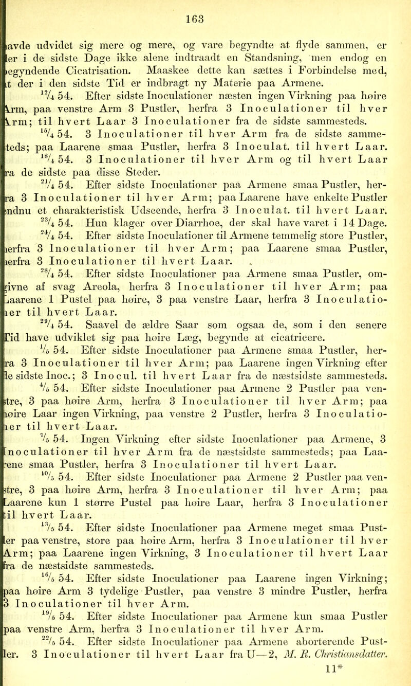 tavde udvidet sig mere og mere, og vare begyndte at flyde sammen, er [er i de sidste Dage ikke alene indtraadt en Standsning, men endog en »egyndende Cicatrisation. Maaskee dette kan sættes i Forbindelse med, i der i den sidste Tid er indbragt ny Materie paa Armene. 12/4 54. Efter sidste Inoculationer næsten ingen Virkning paa hoire knn, paa venstre Arm 3 Pustler, herfra 3 Inoculationer til hver krm; til hvert Laar 3 Inoculationer fra de sidste sammesteds. 54. 3 Inoculationer til hver Arm fra de sidste samme- teds; paa Laarene smaa Pustler, herfra 3 Inoculat. til hvert Laar. 19U 54. 3 Inoculationer til hver Arm og til hvert Laar ra de sidste paa disse Steder. 21,4 54. Efter sidste Inoculationer paa Armene smaa Pustler, her- ra 3 Inoculationer til hver Arm; paa Laarene have enkelte Pustler »ndnu et charakteristisk Udseende, herfra 3 Inoculat. til hvert Laar. 23/4 5 4. Hun klager over Diarrhoe, der skal have varet i 14 Dage. 24/4 54. Efter sidste Inoculationer til Armene temmelig store Pustler, ærfra 3 Inoculationer til hver Arm; paa Laarene smaa Pustler, lerfra 3 Inoculationer til hvert Laar. 2S/4 54. Efter sidste Inoculationer paa Armene smaa Pustler, om- rivne af svag Areola, herfra 3 Inoculationer til hver Arm; paa [jaarene 1 Pustel paa hoire, 3 paa venstre Laar, herfra 3 Inoculatio- ler til hvert Laar. 29/4 54. Saavel de ældre Saar som ogsaa de, som i den senere 4id have udviklet sig paa hoire Læg, begynde at cicatricere. Vo 54. Efter sidste Inoculationer paa Armene smaa Pustler, her- ra 3 Inoculationer til hver Arm; paa Laarene ingen Virkning efter le sidste Inoc.; 3 Inocul. til hvert Laar fra de næstsidste sammesteds. V> 54. Efter sidste Inoculationer paa Armene 2 Pustler paa ven- itre, 3 paa hoire Arm, herfra 3 Inoculationer til hver Arm; paa loire Laar ingen Virkning, paa venstre 2 Pustler, herfra 3 Inoculatio- ler til hvert Laar. % 54. Ingen Virkning efter sidste Inoculationer paa Armene, 3 [noculationer til hver Arm fra de næstsidste sammesteds; paa Laa- æne smaa Pustler, herfra 3 Inoculationer til hvert La ar. 54. Efter sidste Inoculationer paa Armene 2 Pustler paa ven- stre, 3 paa hoire Arm, herfra 3 Inoculationer til hver Arm; paa [jaarene kun 1 større Pustel paa hoire Laar, herfra 3 Inoculationer til hvert Laar. i3/s 54. Efter sidste Inoculationer paa Armene meget smaa Pust- er paa venstre, store paa hoire Arm, herfra 3 Inoculationer til hver Arm; paa Laarene ingen Virkning, 3 Inoculationer til hvert Laar fra de næstsidste sammesteds. 16/o 54. Efter sidste Inoculationer paa Laarene ingen Virkning; paa hoire Arm 3 tydelige Pustler, paa venstre 3 mindre Pustler, herfra 3 Inoculationer til hver Arm. 19/a 54. Efter sidste Inoculationer paa Armene kun smaa Pustler paa venstre Arm, herfra 3 Inoculationer til hver Arm. 22/a 54. Efter sidste Inoculationer paa Armene aborterende Pust- ler. 3 Inoculationer til hvert La ar fra U—2, M. R. Chnstiansdatter. 11*