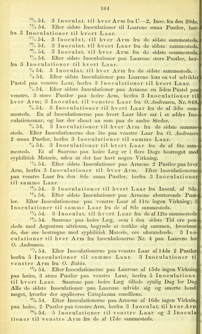 2% 54. 3 Inoculat. til hver Arm fra U—2, Inoc. fra den 20de. 2% 54. Efter sidste Inoculationer til Laarene smaa Pustler, her- fra 3 Inoculationer til hvert Laar. V 54. 3 Inoculat, til hver Arm fra de sidste sammesteds. ! 54. 3 Inoculat. til hvert Laar fra de sidste sammesteds. 54. 3 Inoculat. til hver Arm fra de sidste sammesteds. 3l/d 54. Efter sidste Inoculationer paa Laarene store Pustler, her fra 3 Inoculationer til hvert Laar. Ve 54. 3 Inoculat. til hver Arm fra de sidste sammesteds. % 54. Efter sidste Inoculationer paa Laarene kun en vel udviklet Pustel paa venstre Laar, herfra 3 Inoculationer til hvert Laar. 0/e 54. Efter sidste Inoculationer paa Armene en liden Pustel paa venstre, 3 store Pustler paa hoire Arm, herfra 3 Inoculationer til hver Arm; 3 Inoculat. til venstre Laar fra O. Andreasen, Nr. 848. 6/e 54. 3 Inoculationer til hvert Laar fra de af 3die sam- mesteds. En af Inoculationerne paa hvert Laar blev sat i et ældre Ino- culationssaar, og har der slaaet an som paa de andre Steder. 8/e 54. 3 Inoculationer til hver Arm fra de sidste samme- steds. Efter Inoculationerne den 5te paa venstre Laar fra O. Andreasen 2 smaa Pustler, herfra 3 Inoculationer til samme Laar. Ve 54. 3 Inoculationer til hvert Laar fra de af 6te sam-B mesteds. Et af Saarene paa hoire Læg er i flere Dage bestrøget med syphilitisk Materie, uden at det har havt nogen Virkning. ll/e 54. Efter sidste Inoculationer paa Armene 2 Pustler paa hver Arm, herfra 3 Inoculationer til hver Arm. Efter Inoculationerne paa venstre Laar fra den 8de smaa Pustler, herfra 3 Inoculationer til samme Laar. 12/e 54. 3 Inoculationer til hvert Laar fra Inocul. af 9de UU 54. Efter sidste Inoculationer paa Armene aborterende Pust- ler. Efter Inoculationerne paa venstre Laar af Ilte ingen Virkning; S Inoculationer til samme Laar fra de af 8de sammesteds. lVe 54. 3 Inoculat. til hvert Laar fra de af 12te sammesteds 16/e 54. Saarene paa liøire Læg, som i den sidste Tid ere pen- slede med Argentum nitricum, begynde at trække sig sammen, hvorimoc de, der ere bestrøgne med syphilitisk Materie, ere uforandrede. 3 Ino culationer til hver Arm fra Inoculationerne Nr. 4 paa Laarene hoi O. Andreasen. n/e 54. Efter Inoculationerne paa venstre Laar af 14de 2 Pustler herfra 5 Inoculationer til samme Laar. 3 Inoculationer ti venstre Arm fra O. Bakke. 18/e 54. Efter Inoculationerne paa Laarene af 15de ingen Virkning paa liøire, 3 store Pustler paa venstre Laar, herfra 5 Inoculatione til hvert Laar. Saarene paa hoire Læg tilliele synlig Dag for Dag Alle de sidste Inoculationer paa Laarene udvide sig og smerte hend meget, hvorfor der appliceres Cataplasma emolliens. 19/e 54. Efter Inoculationerne paa Armene af 16de ingen Virknini paa høire, 2 Pustler paa venstre Arm, herfra 3 Inoculat. til hver Arn 2% 54. 5 Inoculationer til venstre Laar og 3 Inocula tioner til venstre Arm fra de af 17de sammesteds.