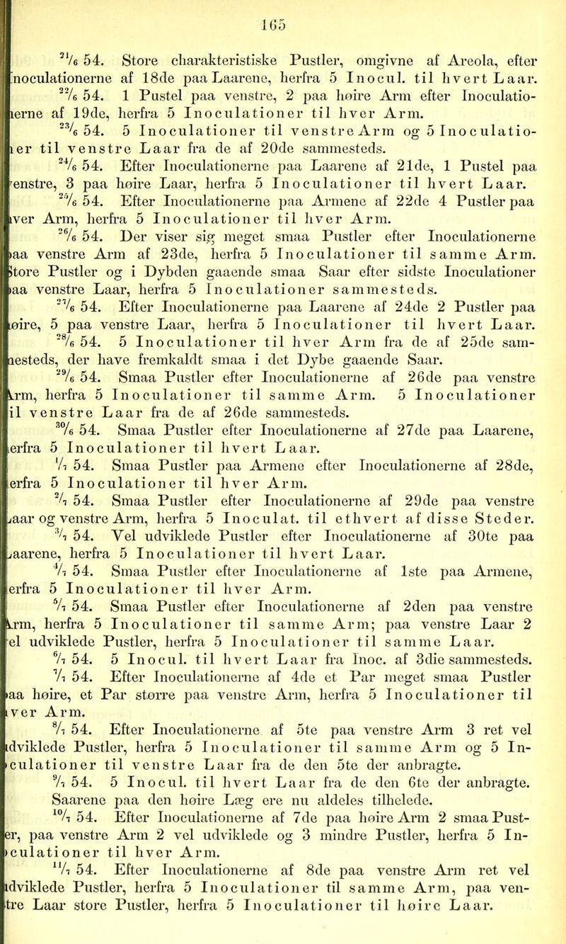 2 Ve 54. Store charakteristiske Pustler, omgivne af Areola, efter noculationerne af 18de paa Laarene, herfra 5 Inocul. til hvert Laar. 22/e 54. 1 Pustel paa venstre, 2 paa høire Arm efter Inoculatio- lerne af 19de, herfra 5 Inoculationer til hver Arm. 23/e 54. 5 Inoculationer til venstre Arm og 5 Ino c ulatio- ler til venstre La ar fra de af 20de sammesteds. 24/e 54. Efter Inoculationerne paa Laarene af 21de, 1 Pustel paa renstre, 3 paa høire Laar, herfra 5 Inoculationer til hvert Laar. 2% 54. Efter Inoculationerne paa Armene af 22de 4 Pustler paa iver Arm, herfra 5 Inoculationer til hver Arm. 26/e 54. Der viser sig meget smaa Pustler efter Inoculationerne »aa venstre Arm af 23de, herfra 5 Inoculationer til samme Arm. >tore Pustler og i Dybden gaaende smaa Saar efter sidste Inoculationer »aa venstre Laar, herfra 5 Inoculationer sammesteds. 21/6 54. Efter Inoculationerne paa Laarene af 24de 2 Pustler paa øire, 5 paa venstre Laar, herfra 5 Inoculationer til hvert Laar. 28/e 54. 5 Inoculationer til hver Arm fra de af 25de sam- lesteds, der have fremkaldt smaa i det Dybe gaaende Saar. 29/e 54. Smaa Pustler efter Inoculationerne af 26de paa venstre Lrm, herfra 5 Inoculationer til samme Arm. 5 Inoculationer il venstre Laar fra de af 26de sammesteds. 3% 54. Smaa Pustler efter Inoculationerne af 27de paa Laarene, ærfra 5 Inoculationer til hvert Laar. lA 54. Smaa Pustler paa Armene efter Inoculationerne af 28de, erfra 5 Inoculationer til hver Arm. % 54. Smaa Pustler efter Inoculationerne af 29de paa venstre Laar og venstre Arm, herfra 5 Inoculat. til ethvert af disse Steder. % 54. Vel udviklede Pustler efter Inoculationerne af 30te paa uaarene, herfra 5 Inoculationer til hvert Laar. 4A 54. Smaa Pustler efter Inoculationerne af 1ste paa Armene, erfra 5 Inoculationer til hver Arm. 6A 54. Smaa Pustler efter Inoculationerne af 2den paa venstre Lrm, herfra 5 Inoculationer til samme Arm; paa venstre Laar 2 el udviklede Pustler, herfra 5 Inoculationer til samme Laar. 6A 54. 5 Inocul. til hvert Laar fra Inoc. af 3die sammesteds. Vi 54. Efter Inoculationerne af 4de et Par meget smaa Pustler »aa høire, et Par større paa venstre Arm, herfra 5 Inoculationer til iver Arm. 8A 54. Efter Inoculationerne af 5te paa venstre Arm 3 ret vel idviklede Pustler, herfra 5 Inoculationer til samme Arm og 5 In- culationer til venstre Laar fra de den 5te der anbragte. 9A 54. 5 Inocul. til hvert Laar fra de den 6te der anbragte. Saarene paa den høire Læg ere nu aldeles tilhelede. 10A 54. Efter Inoculationerne af 7de paa høire Arm 2 smaa Pust- er, paa venstre Arm 2 vel udviklede og 3 mindre Pustler, herfra 5 In- ► culationer til hver Arm. 4Yr 54. Efter Inoculationerne af 8de paa venstre Arm ret vel idviklede Pustler, herfra 5 Inoculationer til samme Arm, paa ven- tre Laar store Pustler, herfra 5 Inoculationer til høire Laar.