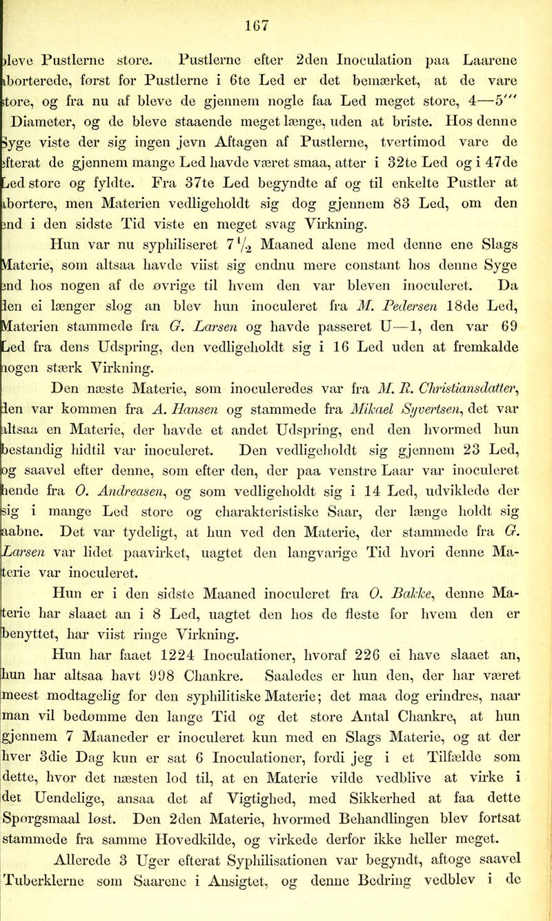 døve Pustlernc store. Pustlerne efter 2den Inoculation paa Laarene iborterede, først for Pustlerne i 6te Led er det bemærket, at de vare store, og fra nu af bleve de gjennem nogle faa Led meget store, 4—5' Diameter, og de bleve staaende meget længe, uden at briste. Hos denne Syge viste der sig ingen jevn Aftagen af Pustlerne, tvertimod vare de ifterat de gjennem mange Led liavde været smaa, atter i 32te Led og i 47de Led store og fyldte. Fra 37te Led begyndte af og til enkelte Pustler at ibortere, men Materien vedligeholdt sig dog gjennem 83 Led, om den md i den sidste Tid viste en meget svag Virkning. Hun var nu syphiliseret 7 % Maaned alene med denne ene Slags Materie, som altsaa havde viist sig endnu mere constant hos denne Syge md hos nogen af de øvrige til hvem den var bleven inoculeret. Da len ei længer slog an blev hun inoculeret fra M. Pedersen 18de Led, Materien stammede fra G. Larsen og havde passeret U—1, den var 69 Led fra dens Udspring, den vedligeholdt sig i 16 Led uden at fremkalde logen stærk Virkning. Den næste Materie, som inoculeredes var fra M. E. Christiansdatter, len var kommen fra A. Hansen og stammede fra Mikael Syvertsen, det var altsaa en Materie, der havde et andet Udspring, end den hvormed hun bestandig hidtil var inoculeret. Den vedligeholdt sig gjennem 23 Led, og saavel efter denne, som efter den, der paa venstre Laar var inoculeret hende fra 0. Andreasen, og som vedligeholdt sig i 14 Led, udviklede der sig i mange Led store og charakteristiske Saar, der længe holdt sig aabne. Det var tydeligt, at hun ved den Materie, der stammede fra G. Larsen var lidet paavirket, uagtet den langvarige Tid hvori denne Ma- ttene var inoculeret. Hun er i den sidste Maaned inoculeret fra 0. Bakke, denne Ma- terie har slaaet an i 8 Led, uagtet den hos de fleste for hvem den er benyttet, har viist ringe Virkning. Hun har faaet 1224 Inoculation er, hvoraf 226 ei have slaaet an, hun har altsaa havt 998 Chankre. Saaledes er hun den, der har været meest modtagelig for den syphilitiske Materie; det maa dog erindres, naar man vil bedømme den lange Tid og det store Antal Chankre, at hun [gjennem 7 Maaneder er inoculeret kun med en Slags Materie, og at der hver 3die Dag kun er sat 6 Inoculationer, fordi jeg i et Tilfælde som [dette, hvor det næsten lod til, at en Materie vilde vedblive at virke i idet Uendelige, ansaa det af Vigtighed, med Sikkerhed at faa dette Spørgsmaal løst. Den 2den Materie, hvormed Behandlingen blev fortsat stammede fra samme Hovedkilde, og virkede derfor ikke heller meget. Allerede 3 Uger efterat Syphilisationen var begyndt, aftoge saavel Tuberklerne som Saarene i Ansigtet, og denne Bedring vedblev i de