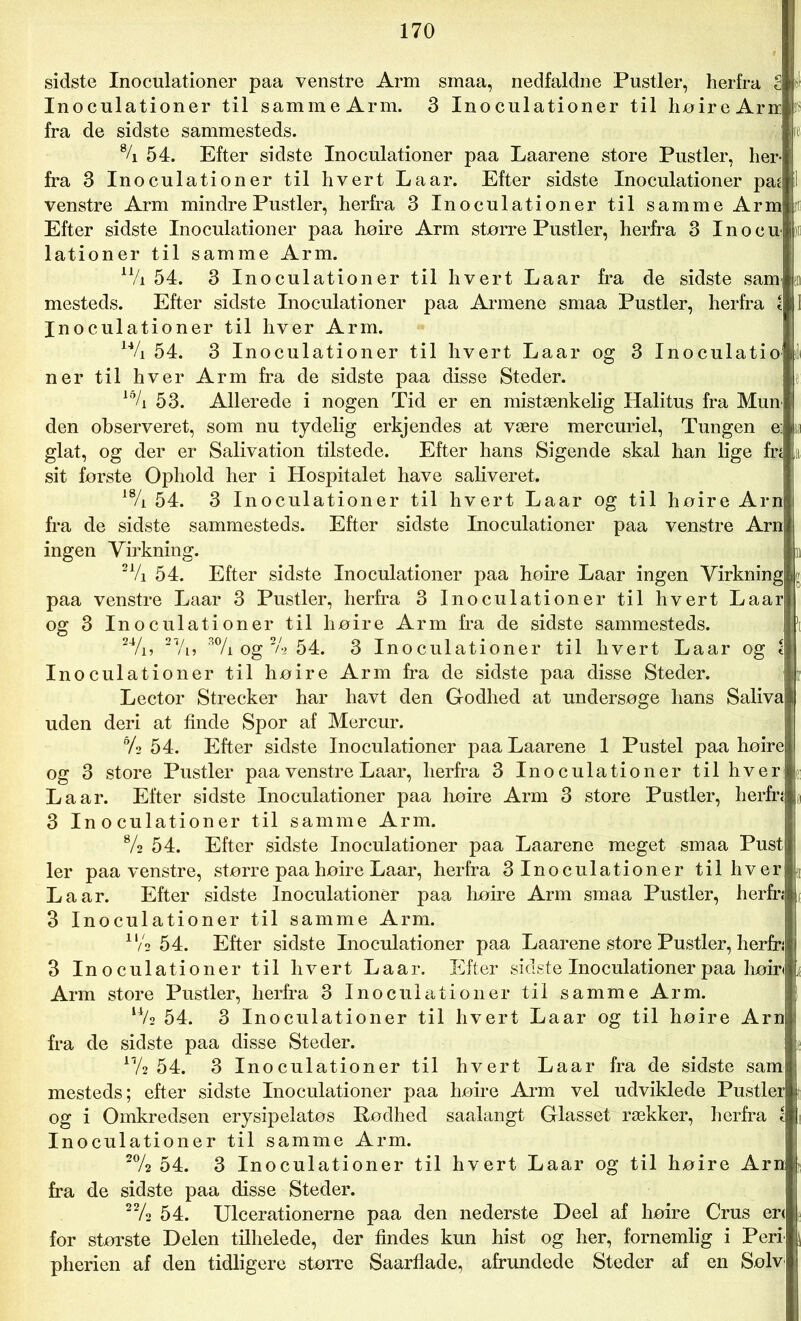 sidste Inoculationer paa venstre Arm smaa, nedfaldne Pustler, herfra S Inoculationer til sammeArm. 3 Inoculationer til høireAru fra de sidste sammesteds. % 54. Efter sidste Inoculationer paa Laarene store Pustler, her- fra 3 Inoculationer til hvert La ar. Efter sidste Inoculationer paj I venstre Arm mindre Pustler, herfra 3 Inoculationer til samme Arm jr Efter sidste Inoculationer paa hoire Arm større Pustler, herfra 3 Inocu pr lationer til samme Arm. n/i 54. 3 Inoculationer til hvert Laar fra de sidste sam mesteds. Efter sidste Inoculationer paa Armene smaa Pustler, herfra l Inoculationer til hver Arm. 14/i 54. 3 Inoculationer til hvert Laar og 3 Inoculatio ner til hver Arm fra de sidste paa disse Steder. l0/i 53. Allerede i nogen Tid er en mistænkelig Halitus fra Mun den observeret, som nu tydelig erkjendes at være mercuriel, Tungen e] glat, og der er Salivation tilstede. Efter hans Sigende skal han lige fn sit første Ophold her i Hospitalet have saliveret. 18/i 54. 3 Inoculationer til hvert Laar og til høire Arn fra de sidste sammesteds. Efter sidste Inoculationer paa venstre Arn ingen Virkning. 21/i 54. Efter sidste Inoculationer paa høire Laar ingen Virkning paa venstre Laar 3 Pustler, herfra 3 Inoculationer til hvert Laar og 3 Inoculationer til høire Arm fra de sidste sammesteds. 24/i, 27/i, 3% og % 54. 3 Inoculationer til hvert Laar og c Inoculationer til høire Arm fra de sidste paa disse Steder. Lector Strecker har havt den Godhed at undersøge hans Saliva uden deri at finde Spor af Mercur. 6/2 54. Efter sidste Inoculationer paa Laarene 1 Pustel paa høire og 3 store Pustler paa venstre Laar, herfra 3 Inoculationer til hver La ar. Efter sidste Inoculationer paa høire Arm 3 store Pustler, herfn 3 Inoculationer til samme Arm. 8/2 54. Efter sidste Inoculationer paa Laarene meget smaa Pust ler paa venstre, større paa høire Laar, herfra 3Inoculationer til hver La ar. Efter sidste Inoculationer paa høire Arm smaa Pustler, herfn 3 Inoculationer til samme Arm. ll/3 54. Efter sidste Inoculationer paa Laarene store Pustler, herfn 3 Inoculationer til hvert Laar. Efter sidste Inoculationer paa høir« Arm store Pustler, herfra 3 Inoculationer til samme Arm. l4/2 54. 3 Inoculationer til hvert Laar og til høire Arn fra de sidste paa disse Steder. 17/2 54. 3 Inoculationer til hvert Laar fra de sidste sam mesteds; efter sidste Inoculationer paa høire Arm vel udviklede Pustler og i Omkredsen erysipelatøs Rødhed saalangt Glasset rækker, herfra i Inoculationer til samme Arm. 2% 54. 3 Inoculationer til hvert Laar og til høire Arn. fra de sidste paa disse Steder. 22/2 54. Ulcerationerne paa den nederste Deel af høire Crus er< for største Delen tilhelede, der findes kun hist og her, fornemlig i Perl pherien af den tidligere større Saarflade, afrundede Steder af en Sølv