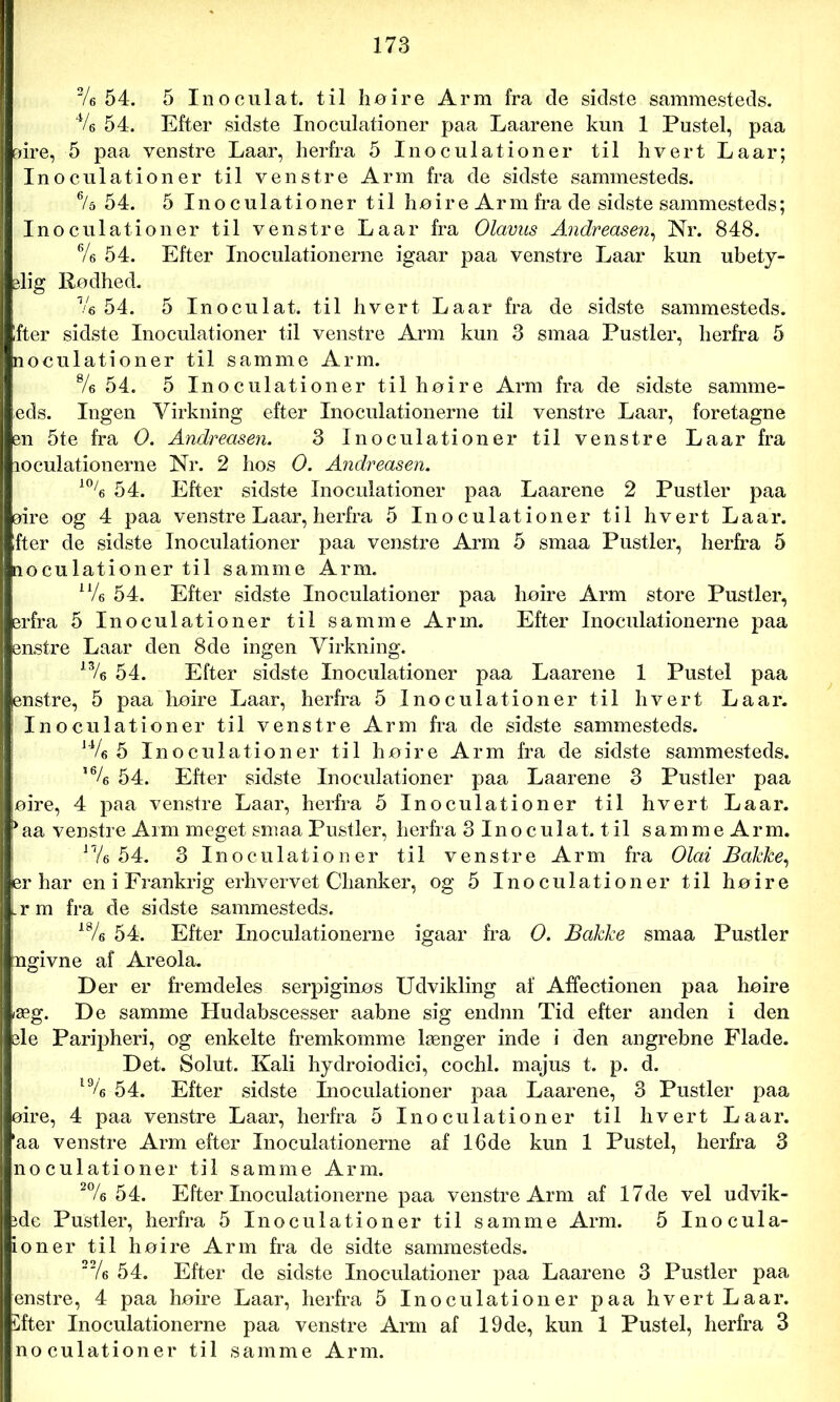 2/e 54. 5 Inoculat. til høire Arm fra de sidste sammesteds. 4/6 54. Efter sidste Inoculationer paa Laarene kun 1 Pustel, paa aire, 5 paa venstre Laar, herfra 5 Inoculationer til hvert Laar; Inoculationer til venstre Arm fra de sidste sammesteds. 6/5 54. 5 Inoculationer til hø ir e Arm fra de sidste sammesteds; Inoculationer til venstre Laar fra Olavus Andreasen, Nr. 848. Vs 54. Efter Inoculationerne igaar paa venstre Laar kun ubety- dig Rødhed. Ve 54. 5 Inoculat. til hvert Laar fra de sidste sammesteds. Ifter sidste Inoculationer til venstre Arm kun 3 smaa Pustler, herfra 5 noculationer til samme Arm. 8/s 54. 5 Inoculationer til høire Arm fra de sidste samme- eds. Ingen Virkning efter Inoculationerne til venstre Laar, foretagne en 5te fra O. Andreasen. 3 Inoculationer til venstre Laar fra loculationerne Nr. 2 hos O. Andreasen. 10/s 54. Efter sidste Inoculationer paa Laarene 2 Pustler paa øire og 4 paa venstre Laar, herfra 5 Inoculationer til hvert Laar. ifter de sidste Inoculationer paa venstre Arm 5 smaa Pustler, herfra 5 noculationer til samme Arm. u/e 54. Efter sidste Inoculationer paa høire Arm store Pustler, srfra 5 Inoculationer til samme Arm. Efter Inoculationerne paa enstre Laar den 8de ingen Virkning. 13/6 54. Efter sidste Inoculationer paa Laarene 1 Pustel paa enstre, 5 paa høire Laar, herfra 5 Inoculationer til hvert Laar. Inoculationer til venstre Arm fra de sidste sammesteds. J4/6 5 Inoculationer til høire Arm fra de sidste sammesteds. ,64> 54. Efter sidste Inoculationer paa Laarene 3 Pustler paa øire, 4 paa venstre Laar, herfra 5 Inoculationer til hvert Laar. * aa venstre Arm meget smaa Pustler, herfra 3Inoculat. til sammeArm. n/6 54. 3 Inoculationer til venstre Arm fra Olai Balcke, er har en i Frankrig erhvervet Chanker, og 5 Inoculationer til høire L r m fra de sidste sammesteds. 18/« 54. Efter Inoculationerne igaar fra O. Bakke smaa Pustler [ngivne af Areola. Der er fremdeles serpiginøs Udvikling af Affectionen paa høire iæg. De samme Hudabscesser aabne sig endnn Tid efter anden i den sle Paripheri, og enkelte fremkomme længer inde i den angrebne Flade. Det. Solut. Kali hydroiodici, cochl. majus t. p. d. l% 54. Efter sidste Inoculationer paa Laarene, 3 Pustler paa øire, 4 paa venstre Laar, herfra 5 Inoculationer til hvert Laar. ’aa venstre Arm efter Inoculationerne af 16de kun 1 Pustel, herfra 3 noculationer til samme Arm. 2% 54. Efter Inoculationerne paa venstre Arm af 17de vel udvik- ide Pustler, herfra 5 Inoculationer til samme Arm. 5 Inocula- ioner til høire Arm fra de sidte sammesteds. '“/6 54. Efter de sidste Inoculationer paa Laarene 3 Pustler paa enstre, 4 paa høire Laar, herfra 5 Inoculationer paa hvert Laar. Dfter Inoculationerne paa venstre Arm af 19de, kun 1 Pustel, herfra 3 noculationer til samme Arm.