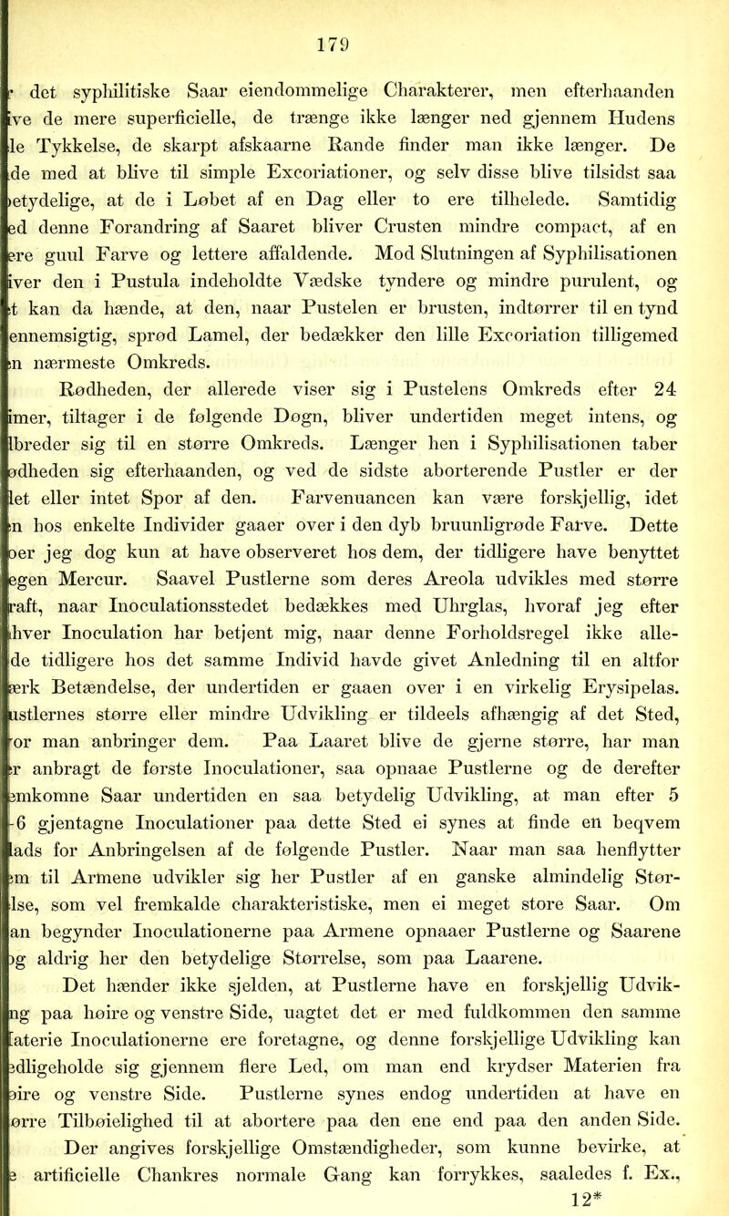 ? det syphilitiske Saar eienclommelige Charakterer, men efterhaanden [ve de mere superficielle, de trænge ikke længer ned gjennem Hudens le Tykkelse, de skarpt afskaarne Rande finder man ikke længer. De de med at blive til simple Excoriationer, og selv disse blive tilsidst saa »etydelige, at de i Løbet af en Dag eller to ere tilhelede. Samtidig ed denne Forandring af Saaret bliver Crusten mindre compact, af en ere guul Farve og lettere affaldende. Mod Slutningen af Syphilisationen iver den i Pustula indeholdte Vædske tyndere og mindre purulent, og it kan da hænde, at den, naar Pustelen er brusten, indtørrer til en tynd ennemsigtig, sprød Lamel, der bedækker den lille Exooriation tilligemed sn nærmeste Omkreds. Rødheden, der allerede viser sig i Pustelens Omkreds efter 24 imer, tiltager i de følgende Døgn, bliver undertiden meget intens, og Ibreder sig til en større Omkreds. Længer hen i Syphilisationen taber alheden sig efterhaanden, og ved de sidste aborterende Pustler er der let eller intet Spor af den. Farvenuancen kan være forskjellig, idet in hos enkelte Individer gaaer over i den dyb bruunligrøde Farve. Dette oer jeg dog kun at have observeret hos dem, der tidligere have benyttet egen Mercur. Saavel Pustlerne som deres Areola udvikles med større raft, naar Inoculationsstedet bedækkes med Uhrglas, hvoraf jeg efter ihver Inoculation har betjent mig, naar denne Forholdsregel ikke alle- de tidligere hos det samme Individ havde givet Anledning til en altfor ærk Betændelse, der undertiden er gaaen over i en virkelig Ery sip elas. astiernes større eller mindre Udvikling, er tildeels afhængig af det Sted, or man mibringer dem. Paa Laaret blive de gjerne større, har man sr anbragt de første Inoculationer, saa opnaae Pustlerne og de derefter bmkomne Saar undertiden en saa betydelig Udvikling, at man efter 5 -6 gjentagne Inoculationer paa dette Sted ei synes at finde en beqvem lads for Anbringelsen af de følgende Pustler. Naar man saa henflytter im til Armene udvikler sig her Pustler af en ganske almindelig Stør- Ise, som vel fremkalde charakteristiske, men ei meget store Saar. Om an begynder Inoculationerne paa Armene opnaaer Pustlerne og Saarene )g aldrig her den betydelige Størrelse, som paa Laarene. Det hænder ikke sjelden, at Pustlerne have en forskjellig Udvik- ng paa høire og venstre Side, uagtet det er med fuldkommen den samme Materie Inoculationerne ere foretagne, og denne forskjéllige Udvikling kan idligeholde sig gjennem flere Led, om man end krydser Materien fra lire og venstre Side. Pustlerne synes endog undertiden at have en ørre Tilbøielighed til at abortere paa den ene end paa den anden Side. Der angives forskjellige Omstændigheder, som kunne bevirke, at a artificielle Chankres normale Gang kan forrykkes, saaledes f. Ex., 12*