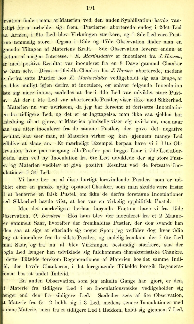 rvation finder man, at Materien ved den anden Syphilisation havde van- eligt for at arbeide sig frem, Pustlerne aborterede endog i 2det Led la Armen, i 6te Led blev Virkningen stærkere, og i 8de Led vare Pust- rne temmelig store. Ogsaa i 13de og 17de Observation finder man en anende Tiltagen af Materiens Kraft. 8de Observation leverer endnu et actum af megen Interesse. E. Martinsdatter er inoculeret fra J. Hansen, jr med positivt Resultat var inoculeret fra en 8 Dage gammel Chanker )s ham selv. Disse artificielle Chankre hos J. Hansen aborterede, medens j derfra satte Pustler hos E. Martinsdatter vedligeholdt sig saa længe, at jt blev muligt igjen derfra at inoculere, og enhver følgende Inoculation ste sig mere intens, saaledes at der i 4de Led var udviklet store Pust- r. At der i 5te Led var aborterende Pustler, viser ikke med Sikkerhed, ; Materien nu var uvirksom, da jeg har forsømt at fortsætte Inoculatio- jn fra tidligere Led, og det er en Iagttagelse, man ikke saa sjelden har .nledning til at gjøre, at Materien pludselig viser sig uvirksom, men naar lan saa atter inoculerer fra de samme Pustler, der gave det negative .esultat, saa seer man, at Materien virker og kan gjennem mange Led sdblive at slaae an. Et mærkeligt Exempel herpaa have vi i Ilte Ob- irvation, hvor paa eengang alle Pustler paa begge Laar i 7deLedabor- irede, men ved ny Inoculation fra 6te Led udviklede der sig store Pust- er, og Materien vedblev at give positivt Resultat ved de fortsatte Ino- ulationer i 34 Led. Vi have her en af disse hurtigt forsvindende Pustler, som er ud- iklet efter en ganske nylig opstaaet Chanker, som man skulde være fristet 1 at benævne en falsk Pustel, om ikke de derfra foretagne Inoculationer led Sikkerhed havde viist, at her var en virkelig syphilitisk Pustel. Men det mærkeligste herhen hørende Factum have vi fra 15de )bservation, O. Berntzen. Hos ham blev der inoculeret fra et 2 Maane- er gammelt Saar, hvorefter der fremkaldtes Pustler, der dog svandt hen iden saa at sige at efterlade sig noget Spor; jeg vedblev dog hver 3die )ag at inoculere fra de sidste Pustler, og endelig fremkom der i 6te Led maa Saar, og fra nu af blev Virkningen bestandig stærkere, saa der ogle Led længer hen udviklede sig fuldkommen charakteristiske Chankre. dette Tilfælde forekom Regenerationen af Materien hos det samme Indi- id, der havde Chankeren, i det foregaaende Tilfælde foregik Regenera- ionen hos et andet Individ. En anden Observation, som jeg enkelte Gfange har gjort, er den, ,t Materie fra tidligere Led i en Inoculationsrække vedligeholder sig ænger end den fra sildigere Led. Saaledes sees af 6te Observation, 4 Materie fra Gf—2 holdt sig i 3 Led, medens senere Inoculationer med amme Materie, men fra et tidligere Led i Rækken, holdt sig gjennem 7 Led.