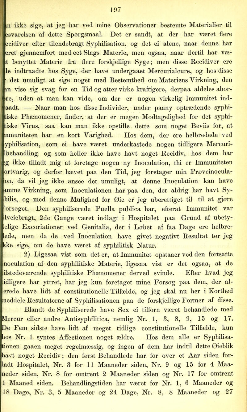 lin ikke sige, at jeg liar ved mine Observationer bestemte Materialier til esvarelsen af dette Spørgsmaal. Det er sandt, at der liar været flere ecidiver efter tilendebragt Syphilisation, og det ei alene, naar denne har eret gjennemført med eet Slags Materie, men ogsaa, naar dertil liar væ- lt benyttet Materie fra flere forskjellige Syge; men disse Recidiver ere le indtraadte hos Syge, der have undergaaet Mercurialcure, og hos disse • det umuligt at sige noget med Bestemthed om Materiens Virkning, den in vise sig svag for en Tid og atter virke kraftigere, derpaa aldeles abor- re, uden at man kan vide, om der er nogen virkelig Immunitet ind- aadt. — Naar man hos disse Individer, under paany optrædende syphi- fciske Phænomener, finder, at der er megen Modtagelighed for det syphi- tiske Virus, saa kan man ikke opstille dette som noget Beviis for, at nmuniteten har en kort Varighed. Hos dem, der ere helbredede ved yphilisation, som ei have været underkastede nogen tidligere Mercuri- Ibehandling og som heller ikke have havt noget Recidiv, hos dem har :g ikke tilladt mig at foretage nogen ny Inoculation, thi er Immuniteten ortvarig, og derfor hævet paa den Tid, jeg foretager min Prøveinocula- on, da vil jeg ikke ansee det umuligt, at denne Inoculation kan have amme Virkning, som Inoculationen har paa den, der aldrig har havt Sy- hilis, og med denne Mulighed for Øie er jeg uberettiget til til at gjøre forsøget. Den syphiliserede Puella publica har, efterat Immunitet var Iveiebragt, 2de Gange været indlagt i Hospitalet paa Grund af ubety- elige Excoriationer ved Genitalia, der i Løbet af faa Dage ere helbre- dde, men da de ved Inoculation have givet negativt Resultat tør jeg kke sige, om de have været af syphilitisk Natur. 2) Ligesaa vist som det er, at Immunitet opstaaer ved den fortsatte inoculation af den syphilitiske Materie, ligesaa vist er det ogsaa, at de ilstedeværende syphilitiske Phænomener derved svinde. Efter hvad jeg idligere har yttret, har jeg kun foretaget mine Forsøg paa dem, der al- erede have lidt af constitutionelle Tilfælde, og jeg skal nu her i Korthed neddele Resultaterne af Syphilisationen paa de forskjellige Former af disse. Blandt de Syphiliserede have Sex ei tilforn været behandlede med Mercur eller andre Antisyphilitica, nemlig Nr. 1, 3, 8, 9, 15 og 17. De Fem sidste have lidt af meget tidlige constitutionelle Tilfælde, kun hos Nr. 1 syntes Affectionen noget ældre. Hos dem alle er Syphilisa- tionen gaaen meget regelmæssig, og ingen af dem har indtil dette Øieblik havt noget Recidiv; den først Behandlede har for over et Aar siden for- ladt Hospitalet, Nr. 3 for 11 Maaneder siden, Nr. 9 og 15 for 4 Maa- neder siden, Nr. 8 for omtrent 2 Maaneder siden og Nr. 17 for omtrent 1 Maaned siden. Behandlingstiden har været for Nr. 1, 6 Maaneder og