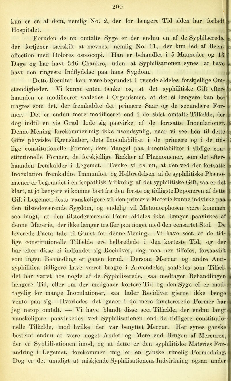 kun er en af dem, nemlig No. 2, der for længere Tid siden har forladt! s Hospitalet. m Foruden de nu omtalte Syge er der endnu en af de Syphilserede,; r. der fortjener særskilt at nævnes, nemlig No. 11, der kun led af Been? Ui affection med Dolores osteocopi. Han er behandlet i 5 Maaneder og 13 j Dage og har havt 346 Chankre, uden at Syphilisationen synes at have; v liavt den ringeste Indflydelse paa hans Sygdom. ni Dette Resultat kan være begrundet i tvende aldeles forskjellige Om- stændigheder. Yi kunne enten tænke os, at det syphilitiske Gift efter- ta haanden er modificeret saaledes i Organismen, at det ei længere kan be-' s tragtes som det, der fremkaldte det primære Saar og de secundære For- Ir mer. Det er endnu mere modificeret end i de sidst omtalte Tilfælde, der tu dog indtil en vis Grad lode sig paavirke af de fortsatte Inoculationer. ti Denne Mening forekommer mig ikke usandsynlig, naar vi see hen til dette Gifts physiske Egenskaber, dets Inoculabilitet i de primære og i de tid- I i lige constitutionelle Former, dets Mangel paa Inoculabilitet i sildige con- stitutionelle Former, de forskjellige Rækker af Phænomener, som det efter- haanden fremkalder i Legemet. Tænke vi os nu, at den ved den fortsatte Inoculation fremkaldte Immunitet og Helbredelsen af de syphilitiske Phæno- k mæner er begrundet i en isopathisk Virkning af det syphilitiske Gift, saa er det iit klart, at jo længere vi komme bort fra den første og tidligste Deponeren af dette m Gift i Legemet, desto vanskeligere vil den primære Materie kunne indvirke paa | den tilstedeværende Sygdom, og endelig vil Metamorphosen være kommen | saa langt, at den tilstedeværende Form aldeles ikke længer paavirkes af denne Materie, der ikke længer træffer paa noget med den eensartet Stof. De | leverede Facta tale til Gunst for denne Mening. Yi have seet, at de tid-i lige constitutionelle Tilfælde ere helbredede i den korteste Tid, og deri har efter disse ei indfundet sig Recidiver, dog maa her tilføies, forsaavidt { som ingen Behandling er gaaen forud. Dersom Mercur og andre Anti- syphilitica tidligere have været bragte i Anvendelse, saaledes som Tilfæl-i det har været hos nogle af de Syphiliserede, saa medtager Behandlingen i længere Tid, eller om der medgaaer kortere Tid og den Syge ei er mod- i tagelig for mange Inoculationer, saa lader Recidivet gjerne ikke længe • vente paa sig. Hvorledes det gaaer i de mere invetererede Former har 11 jeg netop omtalt. — Yi have blandt disse seet Tilfælde, der endnu langt | vanskeligere paavirkedes ved Syphilisationen end de tidligere constitutio- Ij nelle Tilfælde, mod hvilke der var benyttet Mercur. Her synes ganske | bestemt endnu at være noget Andet og Mere end Brugen af Mercuren, | der er Syphilisationen imod, og at dette er den syphilitiske Materies For- i! andring i Legemet, forekommer mig er en ganske rimelig Formodning, j Dog er det umuligt at miskjende Syphilisationens Indvirkning ogsaa under