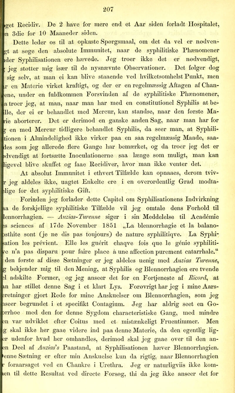 iget Recidiv. De 2 have for mere end et Aar siden forladt Hospitalet, in 3die for 10 Maaneder siden. Dette leder os til at opkaste Spørgsmaal, om det da vel er nødven- gt at søge den absolute Immunitet, naar de syphilitiske Phænomener ider Syphilisationen ere hævede. Jeg troer ikke det er nødvendigt, f jeg støtter mig især til de nysnævnte Observationer. Det følger dog sig selv, at man ei kan blive staaende ved hvilketsomhelst Punkt, men ,r en Materie virket kraftigt, og der er en regelmæssig Aftagen af Chan- ene, under en fuldkommen Forsvinden af de syphilitiske Phænomener, a troer jeg, at man, naar man har med en constitutionel Syphilis at be- lle, der ei er behandlet med Mercur, kan standse, naar den første Ma- rie aborterer. Det er derimod en ganske anden Sag, naar man har for y en med Mercur tidligere behandlet Syphilis, da seer man, at Syphili- tionen i Almindelighed ikke virker paa en saa regelmæssig Maade, saa- les som jeg allerede flere Gange har bemærket, og da troer jeg det er udvendigt at fortsætte Inoculationerne saa længe som muligt, man kan ligevel blive skuffet og faae Recidiver, hvor man ikke venter det. At absolut Immunitet i ethvert Tilfælde kan opnaaes, derom tviv- r jeg aldeles ikke, uagtet Enkelte ere i en overordentlig Grad modta- dige for det syphilitiske Gift. Forinden jeg forlader dette Capitel om Syphilisationens Indvirkning tia de forskjellige syphilitiske Tilfælde vil jeg omtale dens Forhold til lennorrhagien. — Auzias-Turenne siger i sin Meddelelse til Académie js Sciences af 17de November 1851 „La blennorrhagie et la balano- )sthite sont (je ne dis pas toujours) de nature syphilitiqve. La Syphi- sation les prévient. Elle les guérit chaqve fois que le génie syphiliti- re n’a pas disparu pour faire place å une affection purement catarrhale.w s den første af disse Sætninger er jeg aldeles uenig med Auzias Turenne, g bekjender mig til den Mening, at Syphilis og Blennorrhagien ere tvende d adskilte Former, og jeg anseer det for en Fortjeneste af Ricord, at m har stillet denne Sag i et klart Lys. Forøvrigt har jeg i mine Aars- iretninger gjort Rede for mine Anskuelser om Blennorrhagien, som jeg iseer begrundet i et specifikt Contagium. Jeg har aldrig seet en Go- )rrhoe med den for denne Sygdom characteristiske Gang, med mindre en var udviklet efter Coitus med et mistænkeligt Fruentimmer. Men g skal ikke her gaae videre ind paa denne Materie, da den egentlig lig- er udenfor hvad her omhandles, derimod skal jeg gaae over til den an- en Deel af Auzias's Paastand, at Syphilisationen hæver Blennorrhagien. enne Sætning er efter min Anskuelse kun da rigtig, naar Blennorrhagien r foraarsaget ved en Chankre i Urethra. Jeg er naturligviis ikke kom- len til dette Resultat ved directe Forsøg, thi da jeg ikke anseer det for