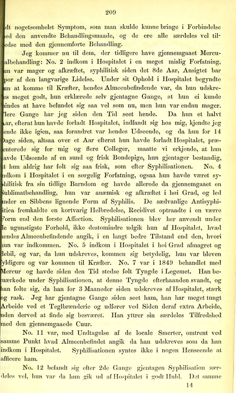 dt nogetsomhelst Symptom, som man skulde kunne bringe i Forbindelse ed den anvendte Beliandlingsmaade, og de ere alle særdeles vel til- edse med den gjennemforte Behandling. Jeg kommer nu til dem, der tidligere have gjennemgaaet Mercu- albehandling: No. 2 indkom i Hospitalet i en meget mislig Forfatning, an var mager og afkræftet, syphilitisk siden det 8de Aar, Ansigtet bar por af den langvarige Lidelse. Under sit Ophold i Hospitalet begyndte Lin at komme til Kræfter, hendes Almeenbefindende var, da hun udskre- ejs meget godt, hun erklærede selv gjentagne Gange, at hun ei kunde lindes at have befundet sig saa vel som nu, men hun var endnu mager, flere Gange har jeg siden den Tid seet hende. Da hun et halvt Lar, efterat hun havde forladt Hospitalet, indfandt sig hos mig, kjendte jeg ende ikke igien, saa forandret var hendes Udseende, og da hun for 14 >age siden, altsaa over et Aar efterat hun havde forladt Hospitalet, præ- enterede sig for mig og flere Colleger, maatte vi erkjende, at hun avde Udseende af en sund og frisk Bondepige, hun gjentager bestandig, t hun aldrig har folt sig saa frisk, som efter Syphilisationen. No. 4 idkom i Hospitalet i en sørgelig Forfatning, ogsaa hun havde været sy- ihilitisk fra sin tidlige Barndom og havde allerede da gjennemgaaet en »ublimatbehandling, hun var anæmisk og afkræftet i lioi Grad, og led inder en Sibbens lignende Form af Syphilis. De sædvanlige Antisyphi- itica fremkaldte en kortvarig Helbredelse, Recidivet optraadte i en værre ?orm end den første Affection. Syphilisationen blev her anvendt under le ugunstigste Forhold, ikke destomindre udgik hun af Hospitalet, hvad ændes Almeenbefindende angik, i en langt bedre Tilstand end den, hvori aun var indkommen. No. 5 indkom i Hospitalet i hoi Grad afmagret og jlebil, og var, da hun udskreves, kommen sig betydelig, hun var bleven fyldigere og var kommen til Kræfter. No. 7 var i 1849 behandlet med Mercur og havde siden den Tid stedse følt Tyngde i Legemet. Han be- mærkede under Syphilisationen, at denne Tyngde efterhaanden svandt, og han følte sig, da han for 3 Maaneder siden udskreves af Hospitalet, stærk og rask. Jeg har gjentagne Gange siden seet ham, han har meget tungt Arbeide ved et Teglbrænderie og udfører ved Siden deraf extra Arbeide, uden derved at finde sig besværet. Han yttrer sin særdeles Tilfredshed med den gjennemgaaede Cuur. No. 11 var, med Undtagelse af de locale Smerter, omtrent ved samme Punkt hvad Almeenbefindet angik da han udskreves som da han indkom i Hospitalet. Syphilisationen syntes ikke i nogen Henseende at afficere ham. No. 12 befandt sig efter 2de Gange gjentagen Syphilisation sær- deles vel, hun var da hun gik ud af Hospitalet i godt Huld. Det samme 14