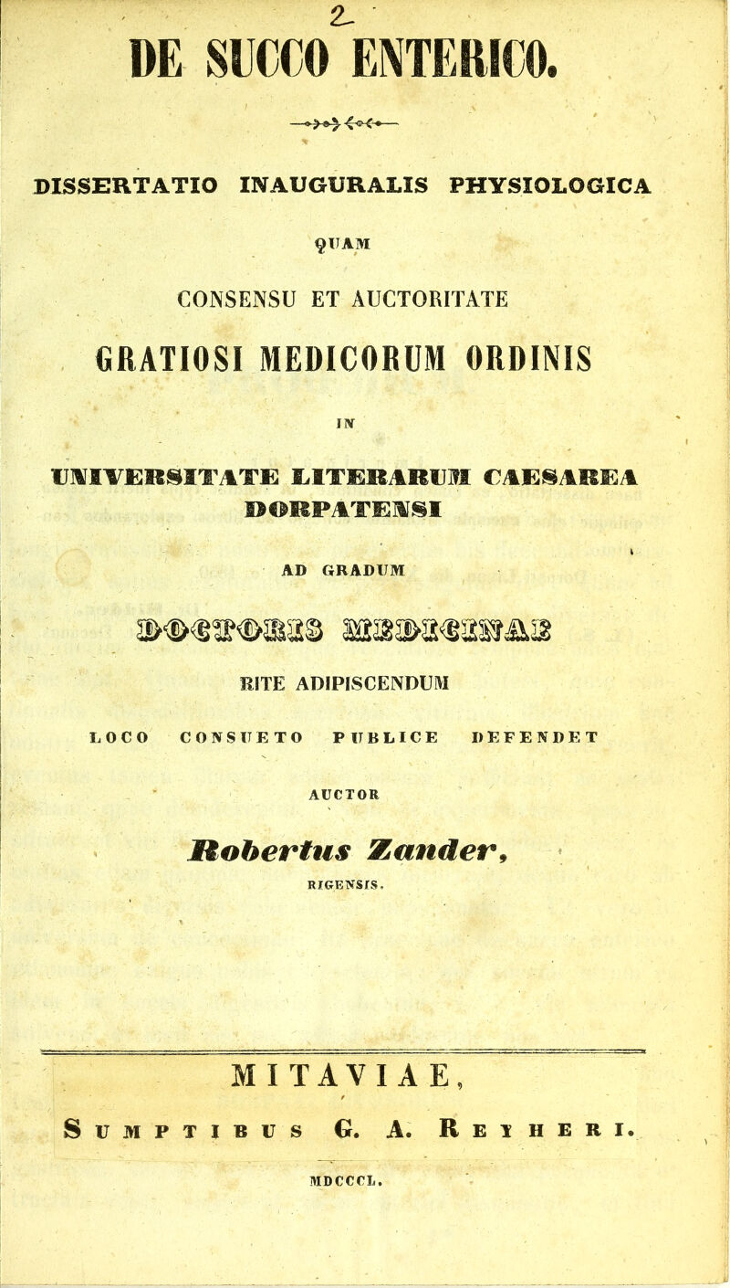 DE SUCCO ENTERICO. DISSERTATIO INAUGURALIS PHYSIOLOGICA §UAM CONSENSU ET AUCTORITATE GRATIOSI MEDICORUM ORDINIS IIV UNIVERSITATE EITERARUM CAESAREA P©MPATEI§I AD GRADUM RITE ADIPISCENDUM LOCO CONSUETO PUBLICE DEFENDET AUCTOR 1tohertus Zander, RICrENSfS. MITAVIAE, Sumptibus G. A. Retjieri. MDCCCL.