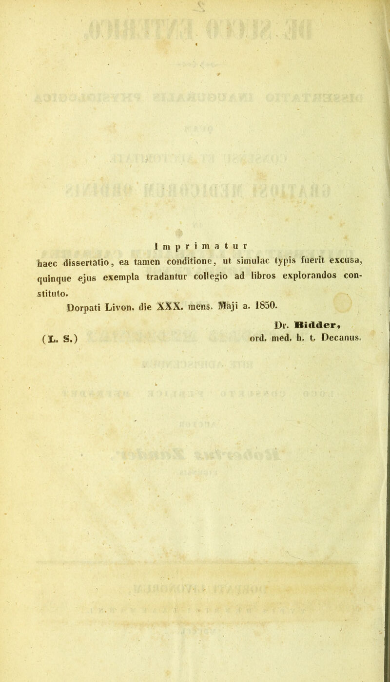 Imprimatur haec dissertatio, ea tamen conditione, ut simulae typis fuerit excusa, quinque ejus exempla tradantur collegio ad libros explorandos con- stituto. Dorpati Livon. die XXX. mens. Maji a. 1850. Dr. Ilidder. ord. med. h. t. Decanus. (X.. S.)