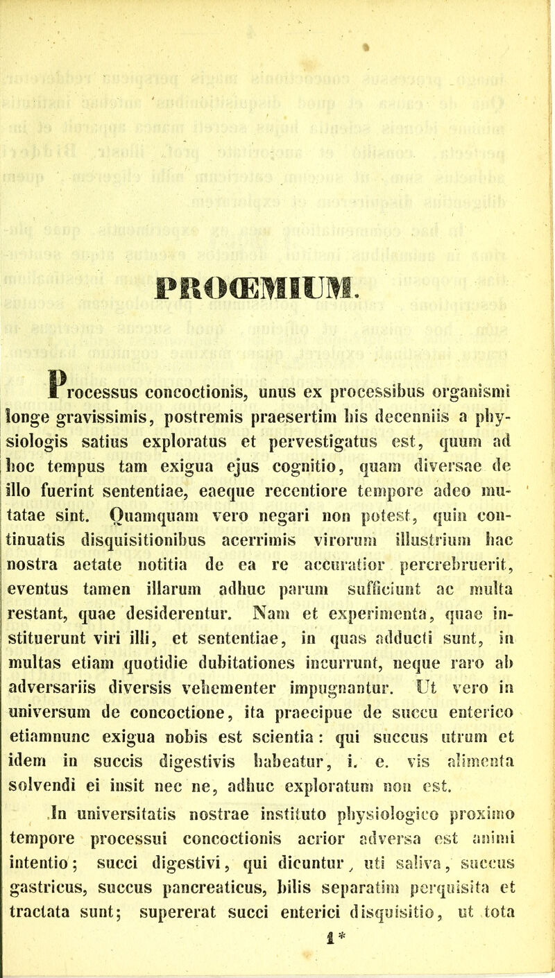 PRO(EMIUM. Processus concoctionis, unus ex processibus organismi longe gravissimis, postremis praesertim bis decenniis a phy- siologis satius exploratus et pervestigatus est, quum ad hoc tempus tam exigua ejus cognitio, quam diversae de illo fuerint sententiae, eaeque recentiore tempore adeo mu- tatae sint. Quamquam vero negari non potest, quin con- tinuatis disquisitionibus acerrimis virorum illustrium hac nostra aetate notitia de ea re accuratior percrebruerit, eventus tamen illarum adhuc parum sufficiunt ac multa restant, quae desiderentur. Nam et experimenta, quae in- stituerunt viri illi, et sententiae, in quas adducti sunt, in multas etiam quotidie dubitationes incurrunt, neque raro ab adversariis diversis vehementer impugnantur. Ut vero in universum de concoctione, ita praecipue de succu enterico etiamnunc exigua nobis est scientia : qui succus utrum et idem in succis digestivis habeatur, i. e. vis alimenta solvendi ei insit nec ne, adhuc exploratum non est. In universitatis nostrae instituto physiologico proximo tempore processui concoctionis acrior adversa est animi intentio; succi digestivi, qui dicuntur, uti saliva, succus gastricus, succus pancreaticus, bilis separatim perquisita et tractata sunt; supererat succi enterici disquisitio, ut tota i*