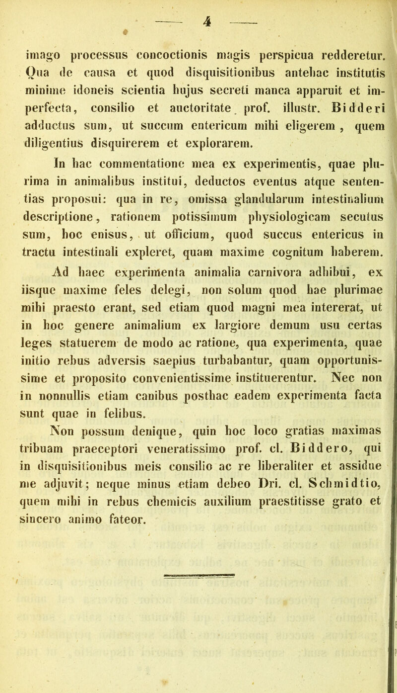 imago processus concoctionis magis perspicua redderetur. Oua de causa et quod disquisitionibus antehac institutis minime idoneis scientia hujus secreti manca apparuit et im- perfecta, consilio et auctoritate prof. illustr. Bidderi adductus sum, ut succum entericum mihi eligerem , quem diligentius disquirerem et explorarem. In hac commentatione mea ex experimentis, quae plu- rima in animalibus institui, deductos eventus atque senten- tias proposui: qua in re, omissa glandularum intestinalium descriptione, rationem potissimum physiologicam secutus sum, hoc enisus, ut officium, quod succus entericus in tractu intestinali expleret, quam maxime cognitum haberem. Ad haec experimenta animalia carnivora adhibui, ex iisque maxime feles delegi, non solum quod hae plurimae mihi praesto erant, sed etiam quod magni mea intererat, ut in hoc genere animalium ex largiore demum usu certas leges statuerem de modo ac ratione, qua experimenta, quae initio rebus adversis saepius turbabantur, quam opportunis- sime et proposito convenientissime instituerentur. Nec non in nonnullis etiam canibus posthac eadem experimenta facta sunt quae in felibus. Non possum denique, quin hoc loco gratias maximas tribuam praeceptori veneratissimo prof. cl. Biddero, qui in disquisitionibus meis consilio ac re liberaliter et assidue me adjuvit; neque minus etiam debeo Dri. cl. Schmidtio, quem mihi in rebus chemicis auxilium praestitisse grato et sincero animo fateor.