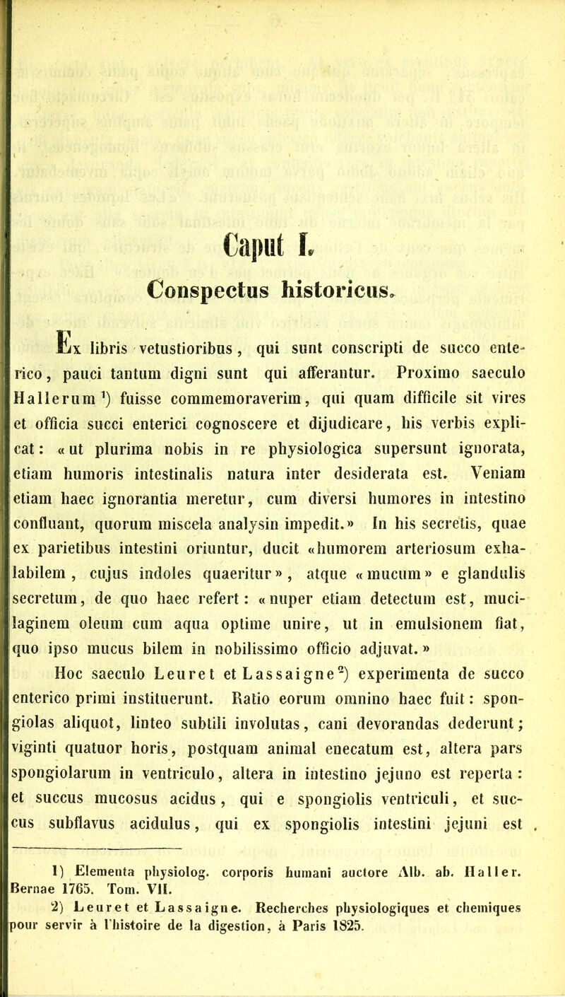 Caput I, Conspectus historicus. Ex libris vetustioribus, qui sunt conscripti de succo ente- rico, pauci tantum digni sunt qui afferantur. Proximo saeculo Hallerum1) fuisse commemoraverim, qui quam difficile sit vires et officia succi enterici cognoscere et dijudicare, his verbis expli- cat : «ut plurima nobis in re physiologica supersunt ignorata, etiam humoris intestinalis natura inter desiderata est. Veniam etiam haec ignorantia meretur, cum diversi humores in intestino confluant, quorum miscela analysin impedit.» In his secretis, quae ex parietibus intestini oriuntur, ducit «humorem arteriosum exha- labilem , cujus indoles quaeritur», atque «mucum» e glandulis secretum, de quo haec refert: «nuper etiam detectum est, muci- laginem oleum cum aqua optime unire, ut in emulsionem fiat, quo ipso mucus bilem in nobilissimo officio adjuvat.» Hoc saeculo Leuret etLassaigne2) experimenta de succo enterico primi instituerunt. Ratio eorum omnino haec fuit: spon- giolas aliquot, linteo subtili involutas, cani devorandas dederunt; viginti quatuor horis, postquam animal enecatum est, altera pars spongiolarum in ventriculo, altera in intestino jejuno est reperta: et succus mucosus acidus, qui e spongiolis ventriculi, et suc- cus subflavus acidulus, qui ex spongiolis intestini jejuni est 1) Elementa physiolog. corporis humani auctore Alb. ab. Ha lier. Bernae 1765. Tom. VII. 2) LeuretetLassaigne. Recherches pbysiologiques et chemiques