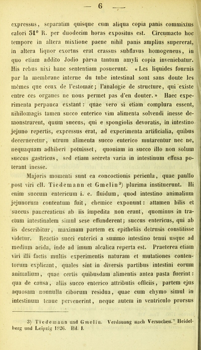 expressus, separatim quisque cum aliqua copia panis commixtus calori 51° R, per duodecim horas expositus est. Circumacto hoc tempore in altera mixtione paene nihil panis amplius supererat, in altera liquor exortus erat crassus subflavus homogeneus, in quo etiam addito Jodio parva tantum amyli copia inveniebatur. His rebus nixi hanc sententiam posuerunt. «Les liquides fournis par la membrane interne du tube intestinal sont sans doute les memes que ceux de 1’estomac; 1’analogie de structure, qui existe entre ces organes ne nous permet pas d’en douter. »> Haec expe- rimenta perpauca exstant: quae vero si etiam complura essent, nihilomagis tamen succo enterico vim alimenta solvendi inesse de- monstrarent, quum succus, qui e spongiolis devoratis, in intestino jejuno repertis, expressus erat, ad experimenta artificialia, quibus decerneretur, utrum alimenta succo enterico mutarentur nec ne, nequaquam adhiberi potuisset, quoniam in succo illo non solum succus gastricus, sed etiam secreta varia in intestinum effusa po- terant inesse. Majoris momenti sunt ea concoctionis pericula, quae paullo post viri cll. Tiedemann et Gmelin3) plurima instituerunt. Hi enim succum entericum i. e. fluidum, quod intestino animalium jejunorum contentum fuit, chemice exponunt: attamen bilis et succus pancreaticus ab iis impedita non erant, quominus in tra- ctura intestinalem simul sese effunderent; succus entericus, qui ab iis describitur, maximam partem ex epitheliis detrusis constitisse videtur. Reactio succi enterici a summo intestino tenui usque ad medium acida, inde ad imum alcalica reperta est. Praeterea etiam viri illi factis multis experimentis naturam et mutationes conten- torum explicant, quales sint in diversis partibus intestini eorum animalium, quae certis quibusdam alimentis antea pasta fuerint: qua de causa, aliis succo enterico attributis officiis, partem ejus aquosam nonnulla ciborum residua, quae cum chymo simul in intestinum tenue pervenerint, neque autem in ventriculo prorsus 3) Tiedemann und Gmelin, Verdauung nacii Versuchen.^Heideb