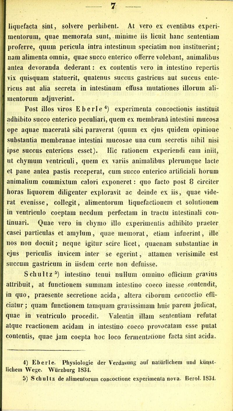 liquefacta sint, solvere perhibent. At vero ex eventibus experi- mentorum, quae memorata sunt, minime iis licuit hanc sententiam proferre, quum pericula intra intestinum speciatim non instituerint; nam alimenta omnia, quae succo enterico offerre volebant, animalibus antea devoranda dederant: ex contentis vero in intestino repertis vix quisquam statuerit, quatenus succus gastricus aut succus ente- ricus aut alia secreta in intestinum effusa mutationes illorum ali- mentorum adjuverint. Post illos viros E b eri e4) experimenta concoctionis instituit adhibito succo enterico peculiari, quem ex membrani intestini mucosa ope aquae macerati sibi paraverat (quum ex ejus quidem opinione substantia membranae intestini mucosae una cum secretis nihil nisi ipse succus entericus esset). Hic rationem experiendi eam iniit, ut chymum ventriculi, quem ex variis animalibus plerumque lacte et pane antea pastis receperat, cum succo enterico artificiali horum animalium commixtum calori exponeret: quo facto post 8 circiter horas liquorem diligenter exploravit ac deinde ex iis, quae vide- rat evenisse, collegit, alimentorum liquefactionem et solutionem in ventriculo coeptam necdum perfectam in tractu intestinali con- tinuari. Quae vero in chymo illo experimentis adhibito praeter casei particulas et amylum, quae memorat, etiam infuerint, ille nos non docuit; neque igitur scire licet, quaenam substantiae in ejus periculis invicem inter se egerint, attamen verisimile est succum gastricum in iisdem certe non defuisse. Schultz5) intestino tenui nullum omnino officium gravius attribuit, at functionem summam intestino coeco inesse contendit, in quo, praesente secretione acida, altera ciborum concoctio effi- ciatur ; quam functionem tamquam gravissimam huic parem judicat, quae in ventriculo procedit. Valentin illam sententiam refutat atque reactionem acidam in intestino coeco provocatam esse putat contentis, quae jam coepta hoc loco fermentatione facta sint acida. 4) Eberle. Physiologie der Verdaiaing auf naliirlichem und kiinst- licheni Wege. Wiirzburg 3834. 5) Schultz de alimentorum concoctione experimenta nova. Berol. 1834.