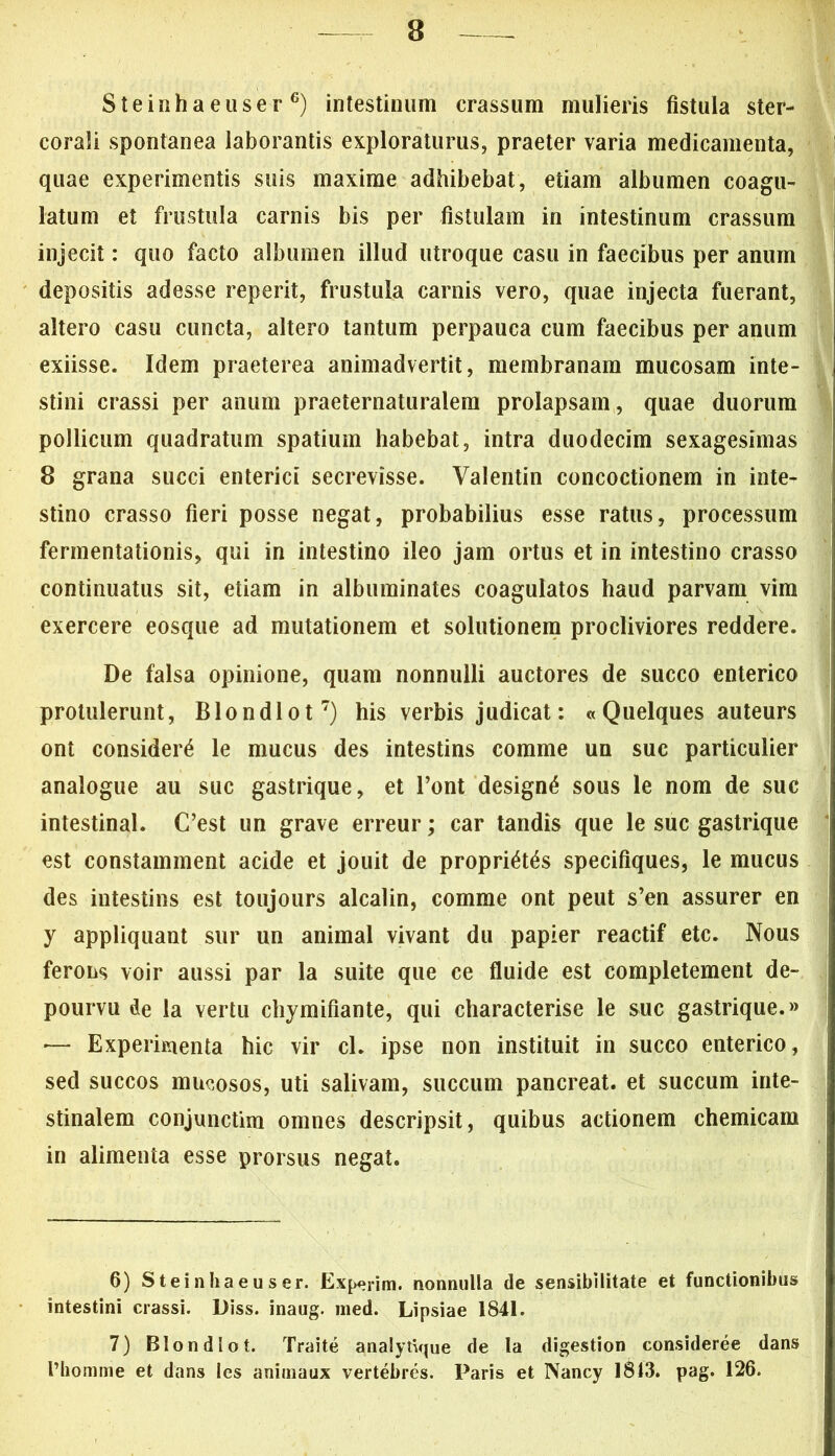 e Steinhaeuser6) intestinum crassum mulieris fistula ster- corali spontanea laborantis exploraturus, praeter varia medicamenta, quae experimentis suis maxime adhibebat, etiam albumen coagu- latum et frustula carnis bis per fistulam in intestinum crassum injecit: quo facto albumen illud utroque casu in faecibus per anum depositis adesse reperit, frustula carnis vero, quae injecta fuerant, altero casu cuncta, altero tantum perpauca cum faecibus per anum exiisse. Idem praeterea animadvertit, membranam mucosam inte- stini crassi per anum praeternaturalem prolapsam, quae duorum pollicum quadratum spatium habebat, intra duodecim sexagesimas 8 grana succi enterici secrevisse. Valentin concoctionem in inte- stino crasso fieri posse negat, probabilius esse ratus, processum fermentationis, qui in intestino ileo jam ortus et in intestino crasso continuatus sit, etiam in albuminates coagulatos haud parvam vim exercere eosque ad mutationem et solutionem procliviores reddere. De falsa opinione, quam nonnulli auctores de succo enterico protulerunt, Blondlot7) his verbis judicat: « Quelques auteurs ont considera le mucus des intestins comme un suc particulier analogue au suc gastrique, et Pont design£ sous le nom de suc intestinal. C’est un grave erreur; car tandis que le suc gastrique est constamment acide et jouit de proprias specifiques, le mucus des intestins est toujours alcalin, comme ont peut s’en assurer en y appliquant sur un animal vivant du papier reactif etc. Nous ferons voir aussi par la suite que ce fluide est completement de- pourvu de la vertu chymifiante, qui characterise le suc gastrique.» '— Experimenta hic vir cl. ipse non instituit in succo enterico, sed succos mucosos, uti salivam, succum pancreat. et succum inte- stinalem conjunctim omnes descripsit, quibus actionem chemicam in alimenta esse prorsus negat. 6) Steinhaeuser. Experim. nonnulla de sensibilitate et functionibus intestini crassi. Diss. inaug. med. Lipsiae 1841. 7) Blondlot. Traite analytvjue de la digestion consideree dans l’homme et dans les animaux vertebres. Paris et Nancy 1813. pag. 126.