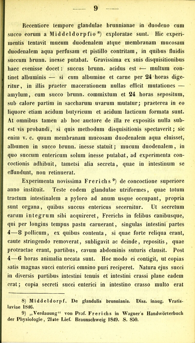 Recentiore tempore glandulae brunnianae in duodeno cum succo eorum a Middeldorpfio 8) exploratae sunt. Hic experi- mentis tentavit mucum duodenalem atque membranam mucosam duodenalem aqua perfusam et pistillo contritam, in quibus fluidis succum brunn. inesse putabat. Gravissima ex suis disquisitionibus haec evenisse docet: succus brunn. acidus est ■?— multum con- tinet albuminis — si cum albumine et carne per 24 horas dige- ritur, in illis praeter macerationem nullas efficit mutationes —* amylum, cum succo brunn. commixtum et 24 horas sepositum, sub calore partim in saccharum uvarum mutatur; praeterea in eo liquore etiam acidum butyricum et acidum laeticum formata sunt. At omnibus tamen ab hoc auctore de illa re expositis nulla sub- est vis probandi, si quis methodum disquisitionis spectaverit; sic enim v. c. quum membranam mucosam duodenalem aqua eluisset, albumen in succo brunn. inesse statuit; mucum duodenalem, in quo succum entericum solum inesse putabat, ad experimenta con- coctionis adhibuit, tametsi alia secreta, quae in intestinum se effundunt, non retinuerat. Experimenta novissima Frerichs9) de concoctione superiore anno instituit. Teste eodem glandulae utriformes, quae totum tractum intestinalem a pyloro ad anum usque occupant, propria sunt organa, quibus succus entericus secernitur. Ut secretum earum integrum sibi acquireret, Frerichs in felibus canibusque, qui per longius tempus pastu caruerant, singulas intestini partes 4 — 8 pollicum, ex quibus contenta, si quae forte reliqua erant, caute stringendo removerat, subligavit ac deinde, repositis, quae protractae erant, partibus, cavum abdominis suturis clausit. Post 4—6 horas animalia necata sunt. Hoc modo ei contigit, ut copias satis magnas succi enterici omnino puri reciperet. Natura ejus succi in diversis partibus intestini tenuis et intestini crassi plane eadem erat; copia secreti succi enterici in intestino crasso multo erat 8) Middeldorpf, De glandulis brunnianis. Diss. inaug. Vratis- laviae 1846. 9) „Verdauung“ von Prof. Frerichs in Wagner’s Handworterbuch der Physiologie, 21ste Lief. Braunschweig 1849. S. 850.