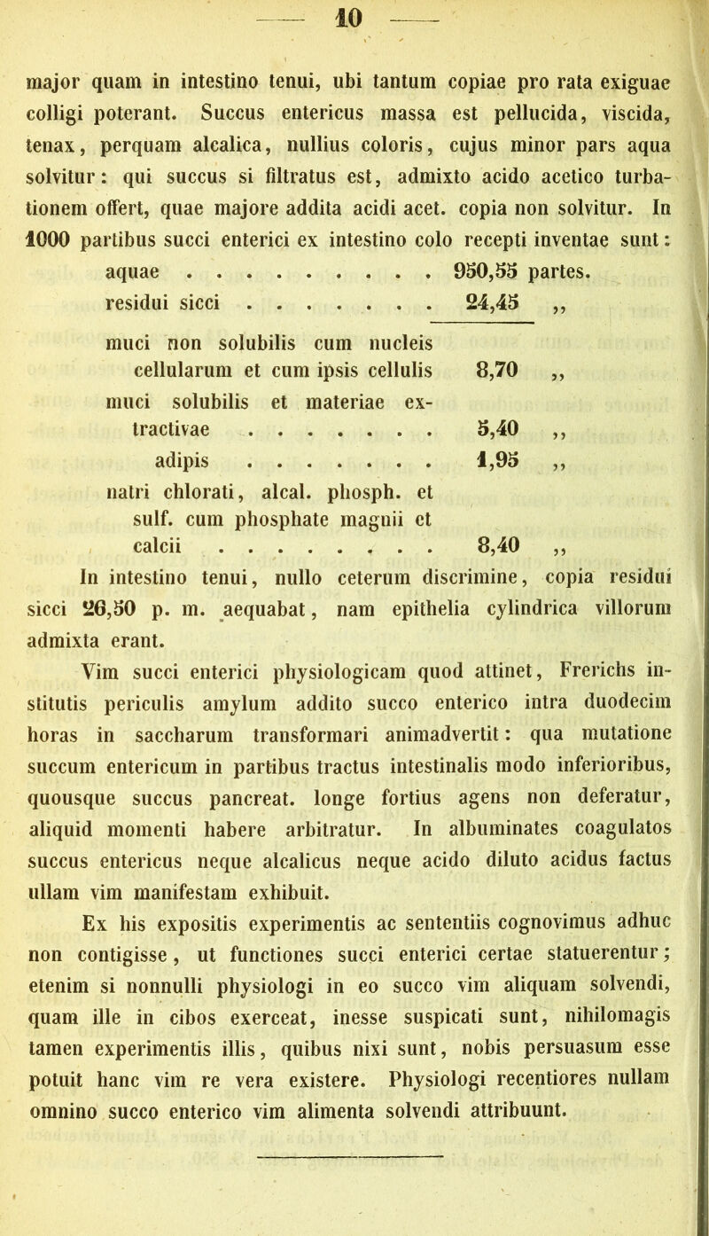 major quam in intestino tenui, ubi tantum copiae pro rata exiguae colligi poterant. Succus entericus massa est pellucida, viscida, tenax, perquam alcalica, nullius coloris, cujus minor pars aqua solvitur: qui succus si filtratus est, admixto acido acetico turba- tionem offert, quae majore addita acidi acet, copia non solvitur. In 1000 partibus succi enterici ex intestino colo recepti inventae sunt: aquae 950,55 partes. residui sicci 24,45 ,, muci non solubilis cum nucleis cellularum et cum ipsis cellulis 8,70 ,, muci solubilis et materiae ex- tractivae 5,40 ,, adipis 1,95 ,, natri chlorati, alcal. pliosph. et sulf. cum phospliate magnii et calcii 8,40 ,, In intestino tenui, nullo ceterum discrimine, copia residui sicci 20,50 p. m. aequabat, nam epithelia cylindrica villorum admixta erant. Vim succi enterici physiologicam quod attinet, Frerichs in- stitutis periculis amylum addito succo enterico intra duodecim horas in saccharum transformari animadvertit: qua mutatione succum entericum in partibus tractus intestinalis modo inferioribus, quousque succus pancreat. longe fortius agens non deferatur, aliquid momenti habere arbitratur. In albuminates coagulatos succus entericus neque alcalicus neque acido diluto acidus factus ullam vim manifestam exhibuit. Ex his expositis experimentis ac sententiis cognovimus adhuc non contigisse, ut functiones succi enterici certae statuerentur; etenim si nonnulli physiologi in eo succo vim aliquam solvendi, quam ille in cibos exerceat, inesse suspicati sunt, nihilomagis tamen experimentis illis, quibus nixi sunt, nobis persuasum esse potuit hanc vim re vera existere. Physiologi recentiores nullam omnino succo enterico vim alimenta solvendi attribuunt.